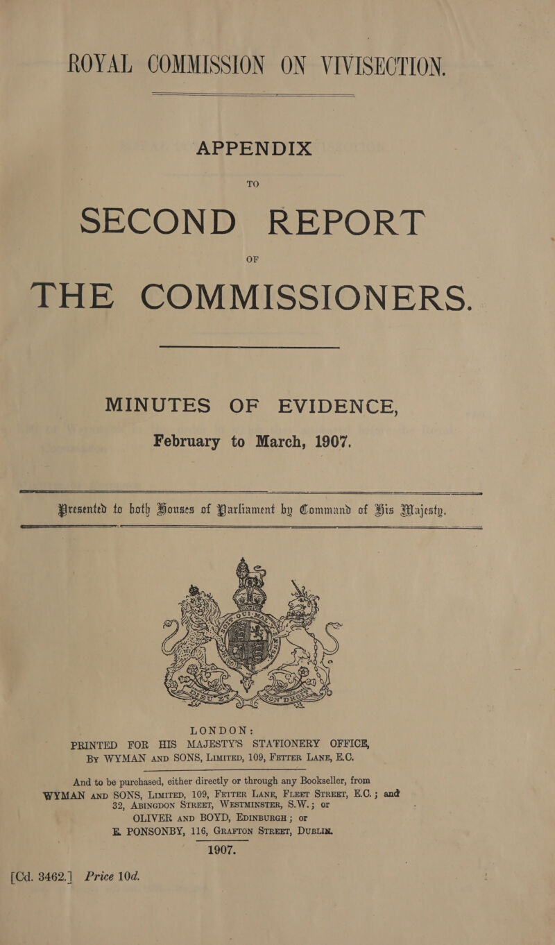 ROYAL COMMISSION ON VIVISECTION. Se me   APPENDIX TO SECOND REPORT OF THE COMMISSIONERS.  MINUTES OF EVIDENCE, February to March, 1907.     eEeeeeeeeeees=s$&lt;qCOoqo5aeSasSann))aeaeloOOOooolEoaoaoaoSEoooo———     y BO OE ue ey Z E CLL &gt; J ‘_ And to be purchased, either directly or through any Bookseller, from WYMAN anp SONS, Limirep, 109, Ferrer Lanz, Freer Srreet, E.C.; and 32, ABINGDON STREET, WESTMINSTER, 8.W.; or OLIVER anp BOYD, EDINBURGH ; or E PONSONBY, 116, Grarron Street, DUBLIN. 1907. [Cd. 3462.] Price 10d.