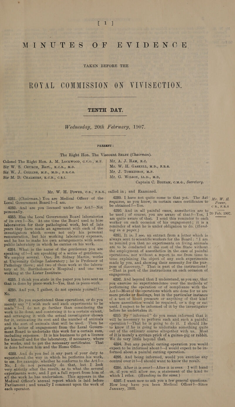 ON VIVISECTION.  Colonel The Right Hon. A. M. Lockwoop, C.v.0., M.P. Sir W. 8. Caurcn, Bart., K.c.B., M.D. Sir W. J. CoLuins, 4.P., M.D., F.R.C.5. Sir M. D. Cuatmers, K.C.B., C.8.I. Mr, A. J. Ram, E.c. Mr. W. H. GASKELL, M.D., F.B.S8. Mr, J. ToMKINson, M.P. Mr. G. WILSON, LL.D., M.D, Captain C. Bicuam, c.m.cG., Secretary. 4281. (Chairman.) You are Medical Officer of the Local Government Board ?—I am. 4282. And are you licensed under the Act?—Not personally. 4283. Has the Local Government Board laboratories of its own?—No. At one time the Board used to hire laboratories for their pathological work, but of late years they have made an agreement with each of the investigators which covers not only his personal remuneration, but his working laboratory expenses, and he has to make his own arrangements with some public laboratory in which he carries on his work. 4284. What is the name of the gentleman you are speaking of /—I am speaking of a series of gentlemen. We employ several. One, Dr. Sidney Martin, works at University College Laboratory ; he is Professor of Pathology there ; and two of them work at the labora- tory at St. Bartholomew’s Hospital; and one was working at the Lister Institute. 4285. I think you state in the paper you have sent us that is done by piece-work ?—Yes, that is piece-work. 4286. And you, I gather, do not operate yourself ?— No. 4287. Do you superintend these operations, or do you merely say “I wish such and such experiments to be made” ?—I do not go further than considering the work to be done, and contriving it to a certain extent, and arranging it with the actual investigator chosen for it, estimating its cost and the number of animals and the sort of animals that will be used. Then he gets a letter of engagement from the Local Govern- ment Board to undertake this work for a certain sum, including expenses. It is his business to get a licence for himself and for the laboratory, if necessary, where he works, and to get the necessary certificates. That is done between him and the Home Office. 4288. And. do you feel it any part of your duty to superintend the way in which, he. performs his work, to see, for example, whether he conforms to the Act ?— No, I do not personally do that, but I look very strictly after the result, as to what the several all the work he has undertaken. This appears in the Medical Officer’s annual report which is laid before Parliament; and usually I comment upon the work of each operator. 4289. I have not quite come to that yet. The Act requires, as you know, in certain cases certificates to be obtained ?—Yes. 4290. And in all painful cases, anesthetics are to be used ; of course, you are aware of that?—Yes, I am quite aware of that. I send this reminder to each worker on each occasion of his engagement; it is a reminder of what he is under obligation to do. (Hand- ing in @ paper.) 4291. It is, I see, an extract from a letter which is always sent to scientific workers for the Board: “I am to remind ‘you that no experiments on living animals are to be conducted at the cost of the State without the employment of anesthetics in the case of painful operations, nor without a report to me from time to time explaining the object of any such experiments made by you, and showing their necessity for the pur- pose of discovery.” That is part of the instructions? —That is part of the instructions on each occasion of engagement. 4292. And beyond that I understand, as you say, that you exercise no superintendence over the methods of performing the operation or of compliance with the Act ?—Most of the operations which are done for us are mere pricks or feedings, but in the particular instance of a test of blood pressure or anything of that kind where aneesthetics would be required, or a dog or cat used, I expect to be informed of it by the investigator before he undertakes it. 4295. By “informed” do you mean informed that it will be necessary to perform such and such a painful operation ?—That he is going to do it. I should like to know if he is going to undertake something quite Most of itis merely a syringe prick of a guinea-pig or rabbit. We do very little beyond that. 4294. But any painful cutting operation you would expect to be informed about ?—I would expect to be in- formed about a painful cutting operation. 4295. And being informed, would you exercise any control over it ?—I should want to know the result. 4996. After it is over ’—After it is over. I will hand which I refer. (Handing in the same.) How long have you been Medical Officer ?—Since January, 1900. Mr. W. #. Power, C B., F.R.S  20 Feb. 1907. 