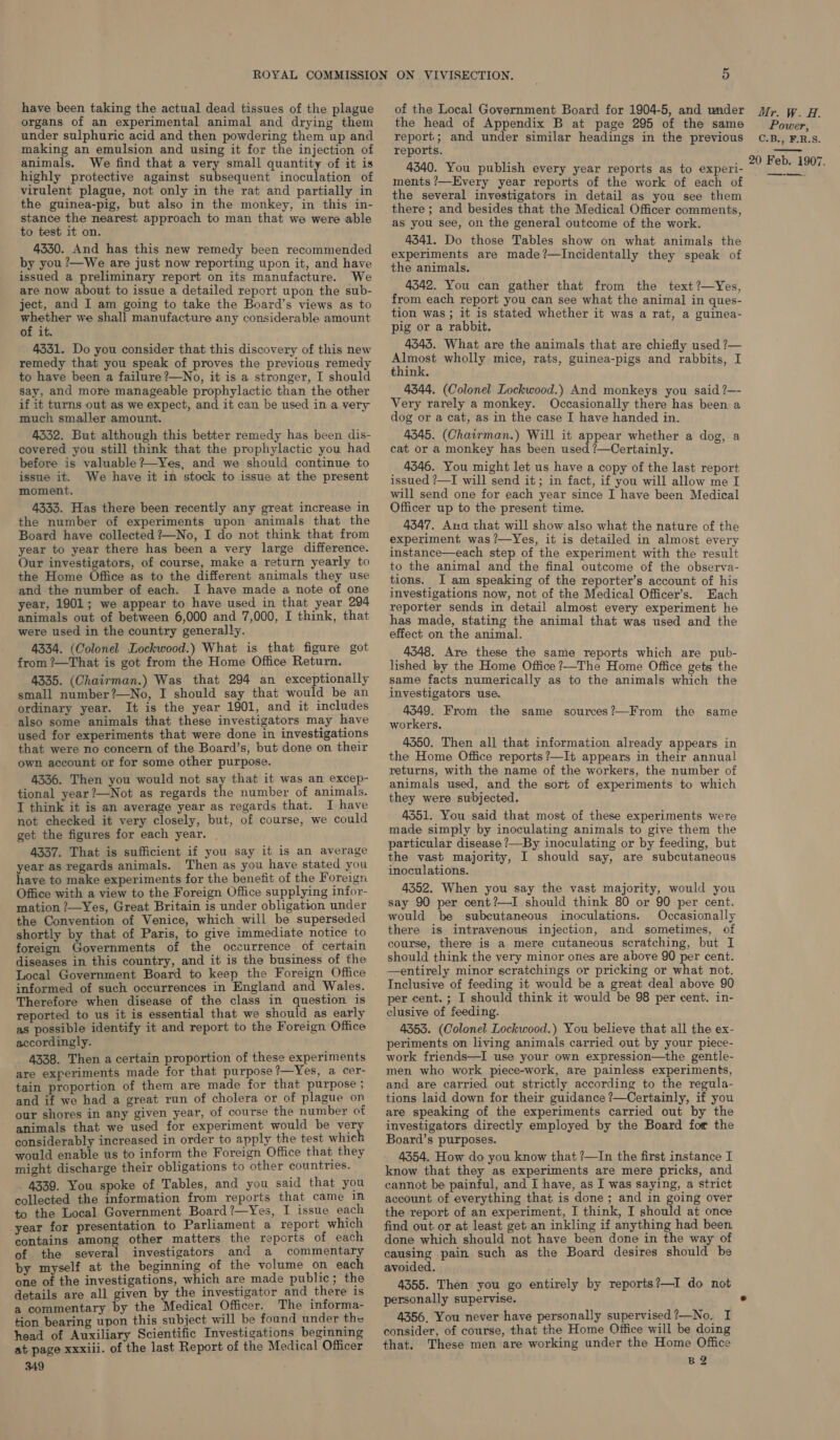 have been taking the actual dead tissues of the plague organs of an experimental animal and drying them under sulphuric acid and then powdering them up and making an emulsion and using it for the injection of animals. We find that a very small quantity of it is highly protective against subsequent inoculation of virulent plague, not only in the rat and partially in the guinea-pig, but also in the monkey, in this in- stance the nearest approach to man that we were able to test it on. 4330. And has this new remedy been recommended by you ?—We are just now reporting upon it, and have issued a preliminary report on its manufacture. We are now about to issue a detailed report upon the sub- ject, and I am going to take the Board’s views as to whether we shall manufacture any considerable amount of it. 4331. Do you consider that this discovery of this new remedy that you speak of proves the previous remedy to have been a failure ?—No, it is a stronger, I should say, and more manageable prophylactic than the other if it turns out as we expect, and it can be used in a very much smaller amount. 4332. But although this better remedy has been dis- covered you still think that the prophylactic you had before is valuable ?—Yes, and we should continue to issue it. We have it in stock to issue at the present moment. 4333. Has there been recently any great increase in the number of experiments upon animals that the Board have collected ?—No, I do not think that from year to year there has been a very large difference. Our investigators, of course, make a return yearly to the Home Office as to the different animals they use and the number of each. I have made a note of one year, 1901; we appear to have used in that year 294 animals out of between 6,000 and 7,000, I think, that were used in the country generally. 4334. (Colonel Lockwood.) What is that figure got from ?—That is got from the Home Office Return. 4335. (Chairman.) Was that 294 an exceptionally small number?—No, I should say that would be an ordinary year. It is the year 1901, and it includes also some animals that these investigators may have used for experiments that were done in investigations that were no concern of the Board’s, but done on their own account or for some other purpose. 43356. Then you would not say that it was an excep- tional year ?—Not as regards the number of animals. I think it is an average year as regards that. I have not checked it very closely, but, of course, we could get the figures for each year. | 4337. That is sufficient if you say it is an average year as regards animals. Then as you have stated you have to make experiments for the benefit of the Foreign Office with a view to the Foreign Office supplying infor- mation ?—Yes, Great Britain is under obligation under the Convention of Venice, which will be superseded shortly by that of Paris, to give immediate notice to foreign Governments of the occurrence of certain diseases in this country, and it is the business of the Local Government Board to keep the Foreign Office informed of such occurrences in England and Wales. Therefore when disease of the class in question is reported to us it is essential that we should as early as possible identify it and report to the Foreign Office accordingly. 4338. Then a certain proportion of these experiments are experiments made for that purpose?—Yes, a cer- tain proportion of them are made for that purpose ; and if we had a great run of cholera or of plague on our shores in any given year, of course the number of animals that we used for experiment would be very considerably increased in order to apply the test whic would enable us to inform the Foreign Office that they might discharge their obligations to other countries. . 4339. You spoke of Tables, and you said that you collected the information from reports that came 1n to the Local Government Board?—Yes, I issue each year for presentation to Parliament a report which contains among other matters the reports of each of the several investigators and a commentary by myself at the beginning of the volume on each one of the investigations, which are made public; the details are all given by the investigator and there is a commentary by the Medical Officer. The informa- tion bearing upon this subject will be found under the head of Auxiliary Scientific Investigations beginning at page xxxiii. of the last Report of the Medical Officer 349 the head of Appendix B at page 295 of the same report; and under similar headings in the previous reports. 4340. You publish every year reports as to experi ments ?—Every year reports of the work of each of the several investigators in detail as you see them there ; and besides that the Medical Officer comments, as you see, on the general outcome of the work. 4341. Do those Tables show on what animals the experiments are made?—Incidentally they speak of the animals. 4342. You can gather that from the text?—Yes, from each report you can see what the animal in ques- tion was ; it is stated whether it was a rat, a guinea- pig or a rabbit. 4543. What are the animals that are chiefly used ?— Almost wholly mice, rats, guinea-pigs and rabbits, I think. 4344. (Colonel Lockwood.) And monkeys you said ?—- Very rarely a monkey. Occasionally there has been a dog or a cat, as in the case I have handed in. 4345. (Chairman.) Will it appear whether a dog, a cat or a monkey has been used ?—Certainly. 4346. You might let us have a copy of the last report issued ?—I will send it; in fact, if you will allow me I will send one for each year since I have been Medical Officer up to the present time. 4347. Anda that will show also what the nature of the experiment was?—Yes, it is detailed in almost every instance—each step of the experiment with the result to the animal and the final outcome of the observa- tions. I am speaking of the reporter’s account of his investigations now, not of the Medical Officer’s. Each reporter sends in detail almost every experiment he has made, stating the animal that was used and the effect on the animal. 4348. Are these the same reports which are pub- lished by the Home Office ?—-The Home Office gets the same facts numerically as to the animals which the investigators use. 4349. From the same sources?—From the same workers. 4350. Then all that information already appears in the Home Office reports?—It appears in their annual returns, with the name of the workers, the number of animals used, and the sort of experiments to which they were subjected. 4351. You said that most of these experiments were made simply by inoculating animals to give them the particular disease ?—By inoculating or by feeding, but the vast majority, I should say, are subcutaneous inoculations. 4352. When you say the vast majority, would you say 90 per cent?—I should think 80 or 90 per cent. would be subcutaneous inoculations. Occasionally there is intravenous injection, and sometimes, of course, there is a mere cutaneous scratching, but I should think the yery minor ones are above 90 per cent. —entirely minor scratchings or pricking or what not. Inclusive of feeding it would be a great deal above 90 per cent. ; I should think it would be 98 per cent. in- clusive of feeding. 4353. (Colonel Lockwood.) You believe that all the ex- periments on living animals carried out by your piece- work friends—I use your own expression—the gentle- men who work piece-work, are painless experiments, and are carried. out strictly according to the regula- tions laid down for their guidance ?—Certainly, if you are speaking of the experiments carried out by the investigators directly employed by the Board for the Board’s purposes. 4354. How do you know that ?—In the first instance I know that they as experiments are mere pricks, and cannot be painful, and I have, as I was saying, a strict account of everything that is done; and in going over the report of an experiment, I think, I should at once find out or at least get an inkling if anything had been done which should not have been done in the way of causing pain such as the Board desires should be avoided. 4355. Then you go entirely by reports?—I do not personally supervise. 4356, You never have personally supervised ?—No. I consider, of course, that the Home Office will be doing that. These men are working under the Home Office B2 Power, C.BIER.S. —-——