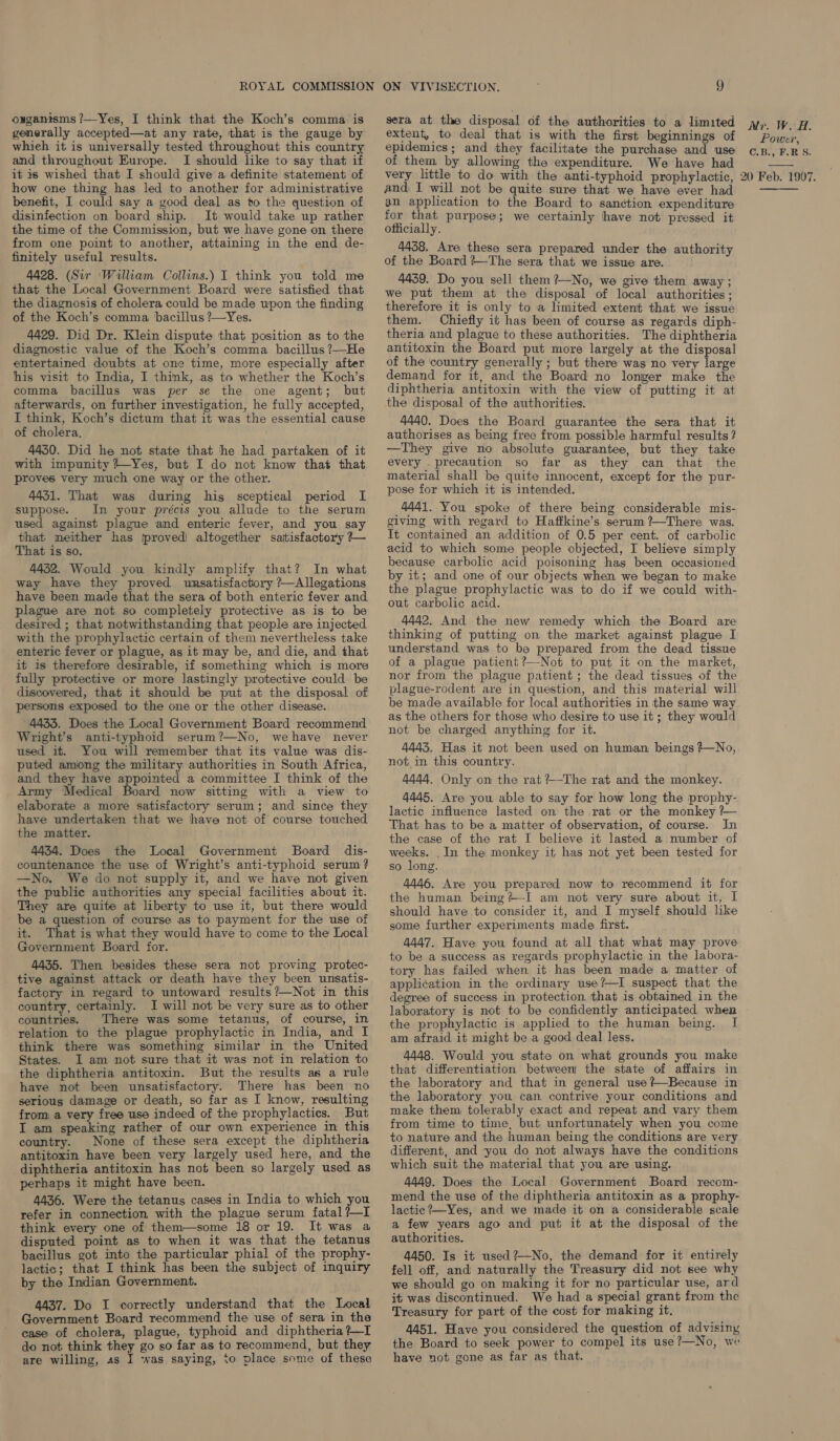 ouganisms ?—Yes, I think that the Koch’s comma is generally accepted—at any rate, that is the gauge by whieh it is universally tested throughout this country and throughout Europe. I should like to say that if it is wished that I should give a definite statement of how one thing has led to another for administrative benefit, I could say a good deal as to the question of disinfection on board ship. It would take up rather the time of the Commission, but we have gone on there from one point to another, attaining in the end de- finitely useful results. 4428. (Sir ‘William Collins.) I think you told me that the Local Government Board were satisfied that the diagnosis of cholera could be made upon the finding of the Koch’s comma, bacillus ?—Yes. 4429. Did Dr. Klein dispute that position as to the diagnostic value of the Koch’s comma bacillus ?—He entertained doubts at one time, more especially after his visit to India, I think, as to whether the Koch’s comma bacillus was per se the one agent; but afterwards, on further investigation, he fully accepted, I think, Koch’s dictum that it was the essential cause of cholera. 44350. Did he not state that he had partaken of it with impunity +-Yes, but I do not know that that proves very much one way or the other. 4431. That was during his sceptical period I suppose. In your précis you allude to the serum used against plague and enteric fever, and you say that neither has proved! altogether satisfactory +~ That is so. 4432. Would you kindly amplify that? In what way have they proved unsatisfactory ?—Allegations have been made that the sera of both enteric fever and plague are not so completely protective as is to be desired ; that notwithstanding that people are injected with the prophylactic certain of them nevertheless take enteric fever or plague, as it may be, and die, and that it is therefore desirable, if something which is more fully protective or more lastingly protective could be discovered, that it should be put at the disposal of persons exposed to the one or the other disease. 4433. Does the Local Government Board recommend Wright’s anti-typhoid serum?—No, wehave never used it. You will remember that its value was dis- puted amiong the military authorities in South Africa, and they have appointed a committee I think of the Army Medical Board now sitting with a view to elaborate a more satisfactory serum; and since they have undertaken that we have not of course touched the matter. 4434. Does the Local Government Board dis- countenance the use of Wright’s anti-typhoid serum? —No. We do not supply it, and we have not given the public authorities any special facilities about it. They are quite at liberty to use it, but there would be a question of course as to payment for the use of it. That is what they would have to come to the Local Government Board for. 4435. Then besides these sera not proving protec- tive against attack or death have they been unsatis- factory in regard to untoward results ?—Not in this country, certainly. I will not be very sure as to other countries. There was some tetanus, of course, in relation to the plague prophylactic in India, and I think there was something similar in the United States. I am not sure that it was not in relation to the diphtheria antitoxin. But the results as a rule have not been unsatisfactory. There has been no serious damage or death, so far as I know, resulting from a very free use indeed of the prophylactics. But I am speaking rather of our own experience in this country. None of these sera except the diphtheria antitoxin have been very largely used here, and the diphtheria antitoxin has not been so largely used as perhaps it might have been. 4436. Were the tetanus cases in India to which you refer in connection with the plague serum fatal ?—I think every one of them—some 18 or 19. It was a disputed point as to when it was that the tetanus bacillus got into the particular phial of the prophy- lactic; that I think has been the subject of inquiry by the Indian Government. 4437. Do I correctly understand that the Local Government Board recommend the use of sera in the case of cholera, plague, typhoid and diphtheria ?—I do not think they go so far as to recommend, but they are willing, as I was saying, to place some of these sera at the disposal of the authorities to a limited extent, to deal that is with the first beginnings of epidemics; and they facilitate the purchase and use of them by allowing the expenditure. We have had very little to do with the anti-typhoid prophylactic, and I will not be quite sure that we have ever had an application to the Board to sanétion expenditure for that purpose; we certainly have not pressed it officially. 4458. Are these sera prepared under the authority of the Board ?—The sera that we issue are. 4439. Do you sell them ?—No, we give them away ; we put them at the disposal of local authorities ; therefore it is only to a limited extent that we issue them. Chiefly it has been of course as regards diph- theria and plague to these authorities. The diphtheria antitoxin the Board put more largely at the disposal of the country generally ; but there was no very large demand for it, and the Board no longer make the diphtheria antitoxin with the view of putting it at the disposal of the authorities. 4440. Does the Board guarantee the sera that it authorises as being free from possible harmful results ? —They give no absolute guarantee, but they take every _precaution so far as they can that the material shall be quite innocent, except for the pur- pose for which it is intended. 4441. You spoke of there being considerable mis- giving with regard to Haffkine’s serum ?—There was. It contained an addition of 0.5 per cent. of carbolic acid to which some people objected, I believe simply because carbolic acid poisoning has been occasioned by it; and one of our objects when we began to make the plague prophylactic was to do if we could with- out carbolic acid. 4442. And the new remedy which the Board are thinking of putting on the market against plague I understand was to be prepared from the dead tissue of a plague patient?—Not to put it on the market, nor from the plague patient; the dead tissues of the plague-rodent are in question, and this material will be made available for local authorities in the same way as the others for those who desire to use it; they would not be charged anything for it. 4443. Has it not been used on human beings +—No, not in this country. 4444. Only on the rat ?—The rat and the monkey. 4445. Are you able to say for how long the prophy- lactic influence lasted on the rat or the monkey ?— That has to be a matter of observation, of course. In the case of the rat I believe it lasted a number of weeks. ._In the monkey it has not yet been tested for so long. 4446. Are you prepared now to recommend it for the human being#+—I am not very sure about it, I should have to consider it, and I myself should like some further experiments made first. 4447. Have you found at all that what may prove to be a success as regards prophylactic in the labora- tory has failed when it has been made a matter of appli¢ation in the ordinary use?—I suspect that the degree of success in protection, that is obtained in the laboratory is not to be confidently anticipated when the prophylactic is applied to the human being. I am afraid it might be a good deal less. 4448. Would you state on what grounds you make that differentiation between the state of affairs in the laboratory and that in general use ?—Because in the laboratory you can contrive your conditions and make them tolerably exact and repeat and vary them from time to time, but unfortunately when you come to nature and the human being the conditions are very different, and you do not always have the conditions which suit the material that you are using. 4449. Does the Local Government Board recom- mend the use of the diphtheria antitoxin as a prophy- lactic ?—Yes, and we made it on a considerable scale a few years ago and put it at the disposal of the authorities. 4450. Is it used ?—No, the demand for it entirely fell off, and naturally the Treasury did not see why we should go on making it for no particular use, ard it was discontinued. We had a special grant from the Treasury for part of the cost for making it. 4451. Have you considered the question of advisiny the Board to seek power to compel its use?—No, we have not gone as far as that. Mi. W. as Power, C.B:, F.R S. 20 Feb. 1907. 