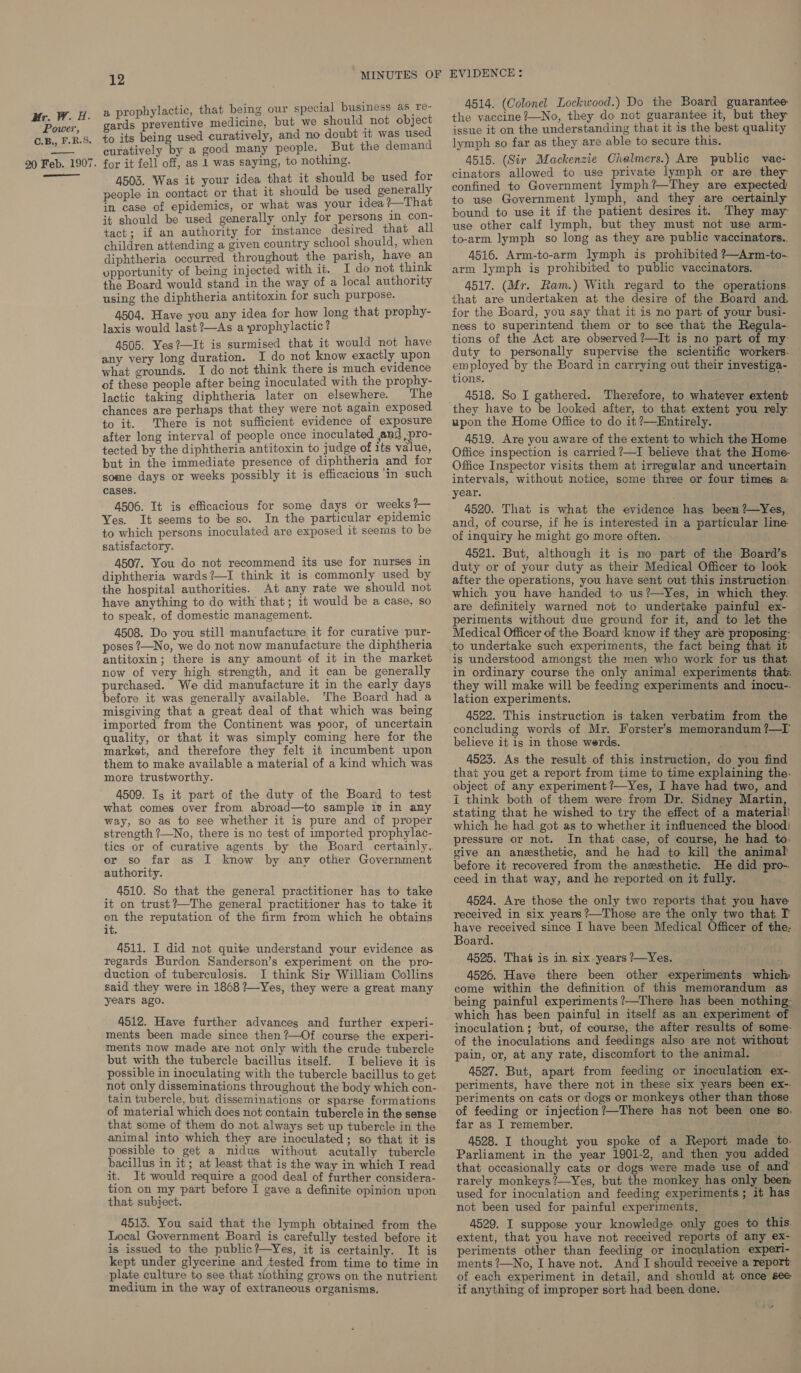 Power, C.B,, F.R.S. 20 Feb. 1907. ee 12 “MINUTES OF a prophylactic, that being our special business as re- gards preventive medicine, but we should not object fo its being used curatively, and no doubt it was used curatively by a good many people. But the demand for it fell off, as 1 was saying, to nothing. 4503. Was it your idea that it should be used for people in contact or that it should be used generally in case of epidemics, or what was your idea ?—That it should be used generally only for persons in con- tact; if an authority for instance desired that all children attending a given country school should, when diphtheria occurred throughout the parish, have an opportunity of being injected with it. I do not think the Board would stand in the way of a local authority using the diphtheria antitoxin for such purpose. 4504. Have you any idea for how long that prophy- laxis would last ?—As a prophylactic? 4505. Yes?—It is surmised that it would not have any very long duration. I do not know exactly upon what grounds. I do not think there is much evidence of these people after being inoculated with the prophy- lactic taking diphtheria later on elsewhere. The chances are perhaps that they were not again exposed to it. There is not sufficient evidence of exposure after long interval of people once inoculated and ;pro- tected by the diphtheria antitoxin to judge of its value, but in the immediate presence of diphtheria and for some days or weeks possibly it is efficacious ‘in such cases. 4506. It is efficacious for some days or weeks ?— Yes. It seems to be so. In the particular epidemic to which persons inoculated are exposed it seems to be satisfactory. 4507. You do not recommend its use for nurses in diphtheria wards?—I think it is commonly used by the hospital authorities. At any rate we should not have anything to do with that; it would be a case, so to speak, of domestic management. 4508. Do you still manufacture it for curative pur- poses ?—No, we do not now manufacture the diphtheria antitoxin; there is any amount of it in the market now of very high strength, and it can be generally purchased. We did manufacture it in the early days before it was generally available. The Board had a misgiving that a great deal of that which was being imported from the Continent was poor, of uncertain quality, or that it was simply coming here for the market, and therefore they felt it incumbent upon them to make available a material of a kind which was more trustworthy. 4509. Is it part of the duty of the Board to test what comes over from abroad—to sample it in any way, so as to see whether it is pure and of proper strength ?—No, there is no test of imported prophylac- tics or of curative agents by the Board certainly, or so far as I know by any other Government authority. 4510. So that the general practitioner has to take it on trust?—The general practitioner has to take it on the reputation of the firm from which he obtains it. 4511. I did not quite understand your evidence as regards Burdon Sanderson’s experiment on the pro- duction of tuberculosis. I think Sir William Collins said they were in 1868 ?—Yes, they were a great many years ago. 4512. Have further advances and further experi- ments been made since then?—Of course the experi- ments now made are not only with the crude tubercle but with the tubercle bacillus itself. I believe it is possible in inoculating with the tubercle bacillus to get not only disseminations throughout the body which con- tain tubercle, but disseminations or sparse formations of material which does not contain tubercle in the sense that some of them do not. always set up tubercle in the animal into which they are inoculated; so that it is possible to get a nidus without acutally tubercle bacillus in it; at least that is the way in which I read it. It would require a good deal of further considera- tion on my part before I gave a definite opinion upon that subject. 4513. You said that the lymph obtained from the Local Government Board is carefully tested before it is issued to the public?—Yes, it is certainly. It is kept under glycerine and tested from time to time in plate culture to see that tiothing grows on the nutrient medium in the way of extraneous organisms. EVIDENCE: 4514. (Colonel Lockwood.) Do the Board guarantee issue it on the understanding that it is the best quality lymph so far as they are able to secure this. 4515. (Sir Mackenzie Chalmers.) Are public vac- cinators allowed to use private lymph or are they confined to Government lymph?—They are expected to use Government lymph, and they are certainly bound to use it if the patient desires it. They may use other calf lymph, but they must not use arm- to-arm lymph so long as they are public vaccinators.. 4516. Arm-to-arm lymph is prohibited ?—Arm-to- arm lymph is prohibited to public vaccinators. 4517. (Mr. Ram.) With regard to the operations. that are undertaken at the desire of the Board and. for the Board, you say that it is no part of your busi- ness to superintend them or to see that the Regula-. tions of the Act are observed ?—It¢ is no part of my duty to personally supervise the scientific workers. employed by the Board in carrying out their investiga- tions. 4518. So I gathered. Therefore, to whatever extent they have to be looked after, to that extent you rely. upon the Home Office to do it ?—Entirely. 4519. Are you aware of the extent to which the Home Office inspection is carried ?—I believe that the Home- Office Inspector visits them at irregular and uncertain intervals, without notice, some three or four times a: year. 4520. That is what the evidence has been ?—Yes,. and, of course, if he is interested in a particular line of inquiry he might go more often. 4521. But, although it is mo part of the Board’s duty or of your duty as their Medical Officer to look after the operations, you have sent out this instruction: which you have handed to us?—Yes, in which they, are definitely warned not to undertake painful ex- periments without due ground for it, and to let the Medical Officer of the Board know if they are proposing: to undertake such experiments, the fact being that it is understood amongst the men who work for us that in ordinary course the only animal experiments that. they will make will be feeding experiments and inocu-. lation experiments. 4522. This instruction is taken verbatim from the concluding words of Mr. Forster’s memorandum ?—I’ believe it is in those werds. 4523. As the result of this instruction, do you find that you get a report from time to time explaining the. object of any experiment ?’—Yes, I have had two, and I think both of them were from Dr. Sidney Martin, stating that he wished to try the effect of a material! which he had got as to whether it influenced the blood: pressure or not. In that case, of course, he had to. vive an anesthetic, and he had to kill the animal before it recovered from the anesthetic. He did pro-. ceed in that way, and he reported \on it fully. 4524. Are those the only two reports that you have received in six years ?—Those are the only two that T have received since I have been Medical Officer of the: Board. 4525. That is in six-years /—Yes. 4526. Have there been other experiments which come within the definition of this memorandum as being painful experiments ?—There has been nothing which has been painful in itself as an experiment of inoculation ; ‘but, of course, the after results of some- of the inoculations and feedings also are not without: pain, or, at any rate, discomfort to the animal. 4527. But, apart from feeding or inoculation ex-. periments, have there not in these six years been ex-- periments on cats or dogs or monkeys other than those of feeding or injection?—There has not been one 60. far as I remember. 4528. I thought you spoke of a Report made to. Parliament in the year 1901-2, and then you added that occasionally cats or dogs were made use of and rarely monkeys ?—Yes, but the monkey has only beem used for inoculation and feeding experiments; it has not been used for painful experiments, 4529. I suppose your knowledge only goes to this. extent, that you have not received reports of any ex- periments other than feeding or inoculation experi- ments ?—No, I have not. And I should receive a report of each experiment in detail, and should at once see if anything of improper sort had been done.