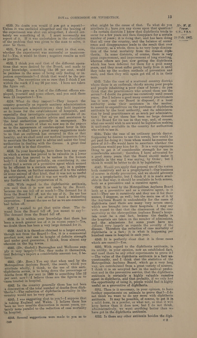 4530. No doubt you would if you got a report?— Unless it was excluded altogether and the bearing of the experiment was shut out altogether, I should cer- tainly see something of it. I must necessarily see report of it. If it was undertaken in the elucidation of the problem that was given to the man to solve, it must be there. 4531. You get a report in any event in that case, whether the experiment was successful or unsuccess- ful ?—Yes, it would be there ; negative results as well -.as positive. 4532. I think you said that of the different opera- tions that were desired by the Board, and made to your knowledge, something like 98 per cent. would be painless in the sense of being only feeding or in- jection experiments ?—I think that would be the per- centage. The exceptions are so rare that I think I am within the mark if I say 98 per cent. I have not taken ‘the figure out. 4533. You gave us a list of the different officers em- ployed, yourself and some others, and you said there were 13 inspectors ?—Yes. 4534. What do they inspect?—They inspect the country generally as regards sanitary administration ‘and vaccination administration ; they hold inquiries as to loans for the establishment of hospitals, and especially they investigate epidemic outbreaks of in- fectious disease, and render advice and assistance to the local authorities generally in emergency. No doubt, as the result of what we now see in the papers as to the appearance of cerebro-spinal fever in this country, we shall have a great many suggestions made to us that an outbreak has occurred in this or that ‘locality, and we shall send our medical inspectors down to ascertain the facts and to advise and assist the local ‘authorities in dealing with the disease. A great deal ‘of our work is in that direction. 4535. Im your knowledge, have there been any cases ‘in which a serum has proved to be valuable in a lower ‘animal but has proved to be useless in the human ‘body ?—I think that probably, on considering it, one could find a serum or a protective agent which seemed to be efficient to a certain extent, say, in a guinea- pig, has shown, on further extension of it to the rabbit ‘or some animal of that kind, that it was not so useful as anticipated, and that it was not worth while going any further with the preparation of it. 4536. With regard to the diphtheritic antitoxin, you said that it is now not made by the Board, “because the use fell off so much ?—The demand for it from the Board fell off, not the use of it. Its use has ‘greatly increased, I am afraid I used a misleading expression. I meant the use so far as we are concerned “had fallen off. 4537. I wanted to get that quite clear. The de- ‘mand from the Board fell off, you meant to say ?—- ‘The demand from the Board fell off. 4538. Is it within your knowledge that there has “been a much greater use of it in recent years ?—Yes, -no doubt there has been a very large demand for it. 4539. And it is therefore obtained to a larger extent, though not from the Board?—Yes, it is a commercial product now, and can be bought of definite strength and under good guarantee, I think, from almost any -chemist in the big towns. 4540. (Dr. Gaskell.) Burroughes and Wellcome sup- ply it very largely?—Yes, they make it themselves, ‘and Behring’s import a considerable amount too, I be- lieve. 4541. (Mr. Ram.) You say that when used by the Metropolitan Asylums Board, the result, which you attribute wholly, I think, to the use of this anti- ‘diphtheria serum, is to bring down the percentage of deaths from 40 per cent in 1889 to something like 12 r cent. now ?—I believe those are the figures as to “cases treated in hospital. 4542. In the country generally there has not been a diminution of the total number of deaths from diph- -theria ?—The reduction of diphtheria mortality in the -eountry would not be very great. 4543. I was suggesting that to you?—I suppose that is taking England and Wales. I believe there has ‘tainly none parallel to the reduction of case mortality ‘in hospital. 4544. Several suggestions were made to you as to “349 13 what might be the cause of that. To what do you attribute it; have you any views upon that question ? —In certain districts I know that diphtheria tends to occur for a few years and then disappears for a certain number of years; it is doing that, and has been doing that all over the country, and the balance of occur- rence and disappearance leads to the result that over the country, as a whole, there is no very large diminu- tion of the total mortality from the disease diph- theria. In some districts, of course, there is very great improvement, and improvement of long standing, whereas others are just now getting the diphtheria which has been deferred for them for a good many years, and they must suffer pretty badly from it until they take up the modern methods of prevention and cure, and then they will again get rid of it in their turn. 4545. Take the case of a scattered country district where there is an outbreak, chiefly among poor people and people inhabiting a poor class of house; do you think that the practitioners who attend them use the serum ?—I doubt its general use curatively until recent years. But I believe a good many country practitioners use it now, and our Board is disposed, if a local authority seeks their assistance in the matter, to assent to expenditure on the purchase of diphtheria antitoxin by the local authority, and its administra- tion by local practitioners at so much per administra- tion; but as yet there has been no large demand on the Board for its use in that way, and, of course, what one would wish to see would be legislation making it uniformly available in the country for authorities who wish to use it. 4546. Take the case of an ordinary parish doctor. Supposing he desires to use this serum, how would he get paid for doing it; from whom would he recover the price of it?—He would have to ascertain whether the guardians would pay him for it. It is a very expensive thing to get it of considerable strength for use in considerable amount; therefore I have advocated for a good many years that the Board should make it available in the way I was saying, by Order; but I think it would be better to do it by legislation. 4547. Would yon apply that general use of the serum both curatively and as a prophylactic ?—Our business of course is chiefly preventive, and we should advocate it as a prophylactic, but I think if it is made avail- able in that way, it should be available in both senses, both as a preventive and a curative agent. 4548. It is used by the Metropolitan Asylums Board both as a preventive and as a curative agent, is it not ?—They use it curatively and they use it for their nurses, I ‘suppose, as well; but the main use of it by the Asylums Board is undoubtedly for the cases of diphtheria (and there are many very severe ones), which are brought into their hospitals. I may say with regard to that that the diminution of the case mortality m the Metropolitan Asylums Board’s hosp1- tals must be a real fact, because the deaths in the hospitals are taken on the number of admissions, and the admissions for some years have not differed very largely as regards the severity of the disease. Therefore the reduction of case mortality of diphtheria is a fact; it is what is happening per hundred cases in hospital in each year. 4549. It is perfectly clear that it is those cases which are cured ?/—Yes. 4550. With regard to the diphtheria antitoxin, is its utility, in your opinion, now an established fact, and need there be any other experiments to prove it? —The value of the diphtheria antitoxin is a fact’ un- questionably, and I think that the statistics of the Metropolitan Asylums Board, which go a very long way, are corroborated from a great variety of sources. T think it is an accepted fact in the medical profes- sion and in the preventive service, that the diphtheria antitoxin is certainly a highly valuable curative agent in diphtheria, and that probably, if we only had the opportunity of using it, people would find it highly useful as a ‘preventive of diphtheria. 4551. Then is it necessary, in your opinion, to have further experiments on animals to prove that?—I do not think we want to do any more with diphtheria antitoxin. It may be possible, of course, to get it in a solid form, in a powder, or what not, so that it will administratively, we want anything better than we have got in the diphtheria antitoxin. 4552. Is there any other antitoxin besides the diph- o2 20 Feb. 1907.