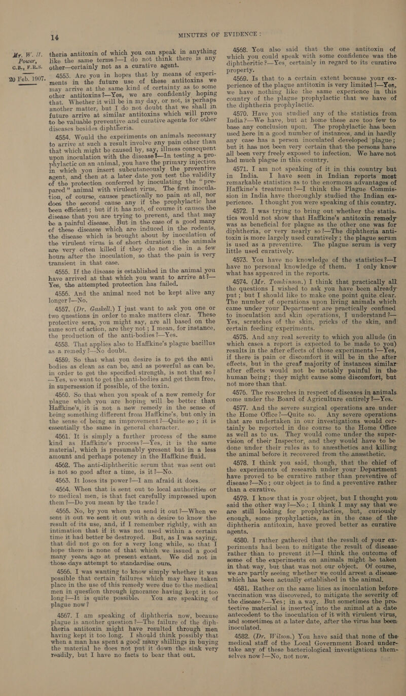 Power, C.B., F.R.S. 20 Feb. 1907. ee 14 theria antitoxin of which you can speak in anything like the same terms?—I do not think there is any other—certainly not as a curative agent. 4553. Are you in hopes that by means of experl- ments in the future use of these antitoxins we may arrive at the same kind of certainty as to some other antitoxins?—Yes, we are confidently hoping that. Whether it will be in my day, or not, is perhaps another matter, but I do not doubt that we shall in. future arrive at similar antitoxins which will prove to be valuable preventive and curative agents for other diseases besides diphtheria. 4554. Would the experiments on animals necessary to arrive at such a result involve eny pain other than that which might be caused by, say, illness consequent upon inoculation with the disease %—In testing a pro- phylactic on an animal, you have the primary injection in which you insert subcutaneously the preventive agent, and then at a later date you test the validity of the protection conferred by inoculating the “ pre- pared” animal with virulent virus. The first. inocula- tion, of course, causes practically no pain at all, nor does the second cause any if the prophylactic has been efficient; but if it has not, of course it causes the disease that you are trying to prevent, and that may be a painful disease. But in the case of a good many of these diseases which are induced in the rodents, the disease which is brought about by inoculation of the virulent virus is of short duration ; the animals are very often killed if they do not die in a few hours after the inoculation, so that the pain is very transient in that case. 4555. If the disease is established in the animal you have arrived at that which you want to arrive at?— Yes, the attempted protection has failed. 4556. And the animal need not be kept alive any longer ?—No. 4557. (Dr. Gaskell.) I just want to ask you one or two questions in order to make matters clear. These protective sera, you might say, are all based on the same sort of action, are they not ; I mean, for instance, the production of the anti-bodies ?—Yes. 4558. That applies also to Haffkine’s plague bacillus as a remedy ?—No doubt. 4559. So that what you desire is to get the anti bodies as clean as can be, and as powerful as can be, in order to get the specified strength, is not that so? —Yes, we want to get the anti-bodies and get them free, in supersession if possible, of the toxin. 4560. So that when you speak of a new remedy for plague which you are hoping will be better than Haffkine’s, it is not a new remedy in the sense of being something different from Haffkine’s, but only in the sense of being an improvement ?—Quite so; it is essentially the same in general character. 4561. It is simply a further process of the same kind as Haffkine’s process?—Yes, it is the same material, which is presumably present but in a less amount and perhaps potency in the Haffkine fluid. 4562. The anti-diphtheritic serum that was sent out is not so good after a time, is it?—No. 4563. It loses its power ?—I am afraid it does. 4564. When that is sent out to local authorities or to medical men, is that fact carefully impressed upon them ?—Do you mean by the trade? 4565. No, by you when you send it out?—When we sent it out we sent it out with a desire to know the result of its use, and, if I remember rightly, with an intimation that if it was not used within a certain time it had better be destroyed. But, as I was saying, that did not go on for a very long while, so that I hope there is none of that which we issued a good many years ago at present extant. We did not in those days attempt to standardise ours, ~ 4566. I was wanting to know simply whether it was possible that certain failures which may have taken place in the use of this remedy were due to’ the medical men in question through ignorarice having kept it too long?—It is quite possible. You are speaking of plague now? 4567. I am speaking of diphtheria now, because plague is another question?—The failure of the diph- theria antitoxin might have resulted through men having kept it too long. I should think possibly that when a man has spent a good many shillings in buying the material he does not put it down the sink very readily, but I have no facts to bear that out. 4568. You also said that the one antitoxin of which you could speak with some confidence was the diphtheritic ?—Yes, certainly in regard to its curative property. 4569. Is that to a certain extent because your ex- perience of the plague antitoxin is very limited ?—Yes, we have nothing like the same experience in this country of the plague prophylactic that we have of the diphtheria prophylactic. 4570. Have you studied any of the statistics from India ?—We have, but at home these are too few to base any conclusion upon. The prophylactic has been used here in a good number of instances, and in hardly any case has a person inoculated developed ‘plague ; but it has not been very certain that the persons have all been very freely exposed to infection. We have not had much plague in this country, 4571. I am not speaking of it in this country but in India. JI have seen in Indian reports most remarkable statistics as to the enormous advantages of Haffkine’s treatment ?—I think the Plague Commis- sion in India have thoroughly studied the Indian ex- perience. I thought you were speaking of this country. 4572. I was trying to bring out whether the statis. tics would not show that Haffkine’s antitoxin remedy was as beneficial for plague as the other one was for diphtheria, or very nearly so?—The diphtheria anti- toxin is more largely used curatively ; the plague serum is used as a preventive. The plague serum is very little used curatively. 4573. You have no knowledge of the statistics ?—I have no personal knowledge of them. I only know what has appeared in the reports. 4574. (Mr. Tomkinson.) I think that practically all the questions I wished to ask you have been already- put; but I should like to make one point quite clear. The number of operations upon living animals which. came under your Department are practically confined to inoculation and skin operations, I understand ?— Yes, scratches of the skin, pricks of the skin, and! certain feeding experiments. 4575. And any real severity to which you allude (in which cases a report is expected to be made to you) results in the after effects of those experiments ?—Yes, if there is pain or discomfort it will be in the after effects, but in the greaf majority of instances similar: after effects would not be notably painful in the- human being; they might cause some discomfort, but not more than that. 4576. The researches in respect of diseases in animals. come under the Board of Agriculture entirely ?—Yes. 4577. And the severe surgical operations are under- the Home Office?—Quite so. Any severe operations. that are undertaken in our investigations would cer- tainly be reported in due course to the Home Office as well as to us. They would come under the super- vision of their Inspector, and they would have to be done under their rules as to anesthetics and killing: the animal before it recovered from the ansesthetic. 4578. I think you said, though, that the chief of the experiments of research under your Department have proved to be curative rather than preventive of disease ?—No ; our object is to find a preventive rather: than a curative. 4579. I know that is your object, but I thought yow said the other way?—No,; I think I may say that we- are still looking for prophylactics, but, curiously enough, some prophylactics, as in the case of the- diphtheria antitoxin, have proved better as curative agents. 4580. I rather gathered that the result of your ex- periments had been to mitigate the result of disease- rather than to prevent it?—I think the outcome of some of the experiments on animals might be taken in that way, but that was not our object. Of course, we are partly seeing whether we could arrest a disease: which has been actually established in the animal, 4581. Rather on the same lines as inoculation before- vaccination was discovered, to mitigate the severity of the disease P—Yes; in a way. But sometimes the pro- tective material is inserted inta the animal at a date antecedent to the inoculation of it with virulent virus, and sometimes at a later date, after the virus has been: inoculated. of ey 4582. (Dr. Wilson.) You have said that none of the- medical staff of the Local Government Board under- take any of these bacteriological investigations them- selves now ?—No, not now. hee