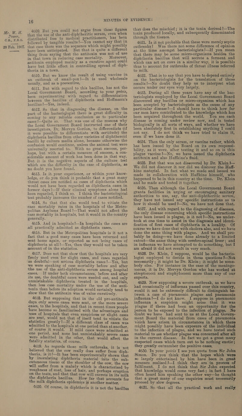 Power, ©.B., F.R.S. 20 Feb. 1907. —— 16 MINUTES OF 4609. But you could not argue from these figures that the use of the anti-diphtheritic serum, even when distributed free to medical practitioners, has been followed by tangible results?—You cannot say that in that case there was the sequence which might possibly have been anticipated. But that is quite a different thing from saying that the antitoxin was not of use in that town in reducing case mortality. Moreover, antitoxin employed mainly as a curative agent could have but little effect in controlling spread of diph- theria in a town. 4610. But we know the result of using vaccine in an outbreak of small-pox?—It is used wholesale usually, and as a preventive. 4611. But with regard to this bacillus, has not the Local Government Board, according to your précis, been experimenting with regard to differentiation between the bacillus of diphtheria and Hoffman'n’s bacillus ?—Yes, indeed. 4612. So that in diagnosing the disease, on the part of the bacteriqlogist there is great difficulty in coming to any veliable conclusion as to particular cases ?—Quite so. That was one of the reasons why the Local Government Board instructed one of their investigators, Dr, Mervyn Gordon, to differentiate (if it were possible to differentiate with certitude) the diphtheria bacillus from other varieties of diphtheroid bacilli by culture media alone, because otherwise the confusion would continue, unless the animal test were universally resorted to. With no great success, per- haps, but with a certain measure of success, a con- siderable amount of work has been done in that way. But it is the negative aspects of the culture test which are the difficulty in the case of diphtheria, as no doubt you have found. 4613. Is it your experience, or within your know- ledge, or do you think it probable that a great many throat cases are notified as cases of diphtheria which would not have been regarded as diphtheria cases in former days ?—If their clinical symptoms alone had been regarded, I think so. I think the bacteriological test probably increases the number of cases notified. 4614. So that that also would tend to vitiate the politan Asylums Board?—That would not affect the case mortality in hospitals, but it would in the country generally. 4615. And in hospitals?—In hospitals the cases are all practically admitted as diphtheria cases. 4616. But in the Metropolitan hospitals is it not a fact that a good many cases have been returned and sent home again, or reported as not being cases of diphtheria at all?—Yes, then they would not be taken account of in the statistics. 4617. Does not that show that the hospitals are very freely used even for slight cases, and cases regarded as doubtful—not serious diphtheria cases?—Yes, but ‘we were speaking of case mortality before and after the use of the anti-diphtheria serum among hospital eases. If under both circumstances, before and after its use, the doubtful cases were weeded out, and only unmistakable diphtheria treated in the hospitals, then less case mortality under the use of the anti- toxin than before its adoption would certainly tend to show that the antitoxin was of value curatively. 4618. But supposing that in the old pre-antitoxin days only severe cases were sent, or the more severe cases, to the hospitals, and that in recent times people have become so familiarised with the advantages and uses of hospitals that even suspicious or slight cases are sent, would not that of itself tend to vitiate the statistics greatly?—If a different class of cases was admitted to the hospitals at one period than at another, of course it would. If mild cases were admitted at one period, and none but unmistakably severe cases were admitted in the other, that would affect the fatality statistics, of course. 4619. As regards thos: milk outbreaks, it i believed that the cow really does suffer ‘from “aiph. theria, is it?—It has been. experimentally shown that by inoculating diphtheria material into the sub- cutaneous tissue of the shoulder of the cow, the cow will suffer from a malady which is characterised by roughness of coat, loss of hair, and perhaps eruption on the teats, and that that cow will excrete in its milk the diphtheria bacillus. How far that accounts for the milk diphtheria epidemics is another matter. 4620. Of course, in diphtheria it is not the bacillus that does the mischief; it is the toxin derived ?—The through the tissues. 4621. Is it not probable that these were merely septic outbreaks? Was there not some difference of opinion at the time amongst bacteriologists?—If you mean that there may be some micro-organisms besides the diphtheria bacillus that will secrete a ferment and which can act on cows in a similar way, it is possible thus to account for outbreaks of throat illness referred to milk. 4622. That is to say that you have to depend entirely on the bacteriologists for the translation of these results?—-No doubt they help us to interpret what occurs under our eyes very largely. 4623. During all these years have any of the bac- teriologists employed by the Local Government Board discovered any bacillus or micro-organism which has been accepted by bacteriologists as the cause of any particular disease ?—I should have to think how far our men have contributed to the knowledge which has been acquired throughout the world. You see each disease is coming under review now, and is tested biologically in all sorts of ways, and whether we have been absolutely first in establishing anything I could not say. I do not think we have tried’ to claim it, even if we have done it, 4624. Then the only serum, or vaccine rather, which has been issued by the Board on its own responsi- bility, as it were, after testing it and so on is this plague vaccine ?—No, we have issued the diphtheria antitoxin and also Haffkine’s fluid. 4625. But that was not diseovered by Dr. Klein ?~— We did not discover it nor did we discover the Haff- kine material. In fact what we made and issued we made in collaboration with Haffkine himself, who happened to be in this country at the time. Dr. Klein and he made and tested it together. 4626. Then although the Local Government Board grants facilities im urging or encouraging sanitary authorities to use, say, the anti-diphtheritic serum, they have not issued any specific instructions as to how it should be used ?—No, we have not done that. 4627. And with regard to the diagnosing of diseases, the only disease concerning which specific instructions have been issued is plague, is it not ?+—No, we under- took at one time to assist in the diagnosis and identi- fication of first cases of diphtheria in a locality. Of — course we have done that with cholera also, and we have done the same thing with plague. And we shall pro- bably be doing—we have done already to a limited extent—the same thing with cerebro-spinal fever; and in influenza we have attempted to do something, but I am afraid it did not result in very much. 4628. Dr. Klein, I suppose, would be the bacterio- logist employed to decide in these. questions +-Not necessarily ; it might be Dr. Klein; it might be some- body else. For instance\in the case of the meningo- soccus, it is Dr. Mervyn Gordon who has worked at streptococci and staphylococci more than any of our experts. 4629. Now supposing a severe outbreak, as we have nad occasionally of influenza passed over this country, would it not be extremely difficult to distinguish be- tween a case of pneumonic plague and pneumonic influenza ?—I do not know. I suppose in pneumonic influenza a suspicion might arise that it was plague if there had been an opportunity for the person to be exposed to the infection of plague. No doubt we have had sent to us at the Local Govern- ment Board the material from cases of pneumonia wnich have arisen in circumstances in which there might possibly have been exposure of the individual to the infection of plague, and we have tested such material to see whether plague was concerned after all in the current disease. In fact we get a great many suspected cases which turn out to be nothing exotic; they greatly outnumber the positive cases. 4630. In your précis I see you quote from Sir John Simon. Do you think that the hopes which were so largely entertained by him have been in great measure realised?—I think they are in process of fulfilment. I do not think that Sir John expected that knowledge would come very fast; in fact I have often heard him speaking the other way—he thought that a great many of our enquiries must necessarily proceed by slow degrees. ‘ 4631. So that all the practical work and really,