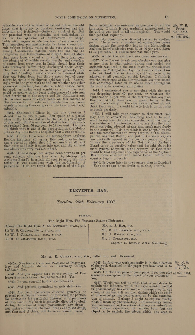 lines, that is to say by practical sanitation and dis- infection and isolation /—Quite so; much of it. But the practical work of scientific sort undertaken by us on the question of disinfection of ships- holds with cargoes in situ has been of extreme value. That question administratively has been a very diffi- cult subject indeed, owing to the very strong notion among Continental nations that the rat was so dangerous, gua transmission of plague, that all ships that came from a country in which there had been any plague at all within certain months, and therefore of course from every port in India, should have their rats destroyed before they discharged their cargo. That meant if it were to be adopted generally, not only that “healthy” vessels would be detained while that was being done, but that a great deal of cargo might be spoilt if sulphurous acid was used. Accord- ingly we had to go to work to find out whether any other gaseous disinfectant, for instance carbonic oxide, could be used, or under what conditions sulphurous acid could be used with the least disturbance of trade and least detriment to the cargo; and Dr. Haldane’s and Dr. Wade’s series of experiments on this matter of the destruction of rats and disinfection on board vessels retaining their cargoes in situ have proved very valuable. 4632. (Chairman.) There is just one question I should like to put to you. You spoke of a period when in the London district by the use as you suggest of this antitoxin the number of deaths from diphtheria was reduced from 40 per cent. to 12 per cent., I think? —I think that it was of the proportion in the Metro- politan Asylums Board’s hospitals that I was speaking. 4633. At that time were the Metropolitan Asylums Board’s hospitals all using this antitoxin?—There was a period in which they did not use it at all, and then quite suddenly it came into use, and the contrast was afterwards very marked indeed. 4634. Didthat dropfrom 40 per cent. down to12 per cent. coincide with the time when the Metropolitan Asylums Board’s hospitals all took to using the anti- toxin?—It was coincident with the modification of procedure. I do not think the adoption of the diph- 17 hospitals. I think it was gradually adopted until in the end it was used in all the hospitals. You would thus get that sequence. 4635. My question was directed rather to another point. There were a number of consecutive years during which the mortality fell in the Metropolitan Asylums Board’s district from 30 or 40 per cent. down to 12 per cent. +I believe that was the figure. 46356. Whilst the antitoxin was being used ?—Yes. 4637. Now I want to ask you whether you can give us any idea to what extent during that period the antitoxin was used in the rural districts, the districts outside the Metropolitan Asylums Board’s district }—~ I do not think that in those days it had come to be adopted at all generally outside London. JI think it was the experience of the Metropolitan Asylums Board that encouraged later on its use so much throughout the country by sanitary authorities. 4658. I understood you to say that while the rate was dropping from 40 per cent. or whatever the figure was to 12 per cent. in the Metropolitan Asylums Board’s district, there was no great change in the rest of the country in the case mortality ?—I do not think there was. I should have to look it up in order to speak precisely. 4639. I will take your answer to that effect—you may have to correct it. Assuming that to be so I want to see how that was connected with the use of the antitoxin.' I understood you to say that the anti- toxin was being adopted, at any rate, much more slowly in the country ?—I do not think it was adopted at one and the same moment in every hospital of the Metro- politan Asylums Board; and just in the same way its use gradually spread in the country generally. But it was the experience of the Metropolitan Asylums Board as to its curative value that brought about its more general adoption in the country; so that there would be that sequence ; the experience of the Asylums Board was obtained and made known before the country began to benefit. 4640. It began! later in the country than in London? —Yes; there can be no doubt as to that, I think.  Colonel The Right Hon. A. M. Lockwoop, ¢.V.0., M.P. Sir W. 8. Caurcu, Bart., K.c.B., M.D. Sir W. J, CoLLins, M.P., M.D., F.B.C.S. Sir M. D. CuatMeErs, K.C.B., C.8.1. Mr, A. J. Ram, k.c. Mr, W. H. GaskeEtt, M.D., F.B.8. Mr. G. WIitson, LL.D., M.D. Mr, J. ToMKINSON, M.P. Captain C. Bicuam, c.u.a. (Secretary).  46404. (Chairman.) You are Professor of Pharmaco- ‘logy and Materia Medica in University College, London P—Yes, 4641. And you appear here at the request of Pro- fessor Starling’s Committee, as we call it /—Yes. 4642. Do you yourself hold a licence ?—Yes. 4643. And perform operations on animals?—Yes, 4644. Are your operations directed generally to general physiological research, or to testing for particu- lar antitoxins for particular diseases, or experiments of that kind 2?—My work is generally directed to eluci- dating the action of drugs, particularly new drugs— not toxins so much as chemical drugs and plant drugs, and that sort of thing, not the actual animal toxins, 4645. In fact your work generally is in the direction of the work described in the paper you have sent in to us P—Yes. 4646. On the first page of your paper I see you give . general description of the object of your evidence ?— es. 4647. Would you tell us what that is?—I desire to explain the influence which the experimental method in pharmacology has exercised on therapeutics in the course of the last half century, during which the study of pharmacology hag been carried on by the examina- tion of animals. Perhaps I ought to explain exactly what I mean by pharmacology. Pharmacology means the examination of the action of drugs on animals or from clinical experience. It includes both, but the object is to explain the effects which one gees in Power, C.B., F.R.S. 20 Feb. 1907. —_—_—_— Mr. A, Ee Cushy, M.A., M.D. 26 Feb. 1907. 