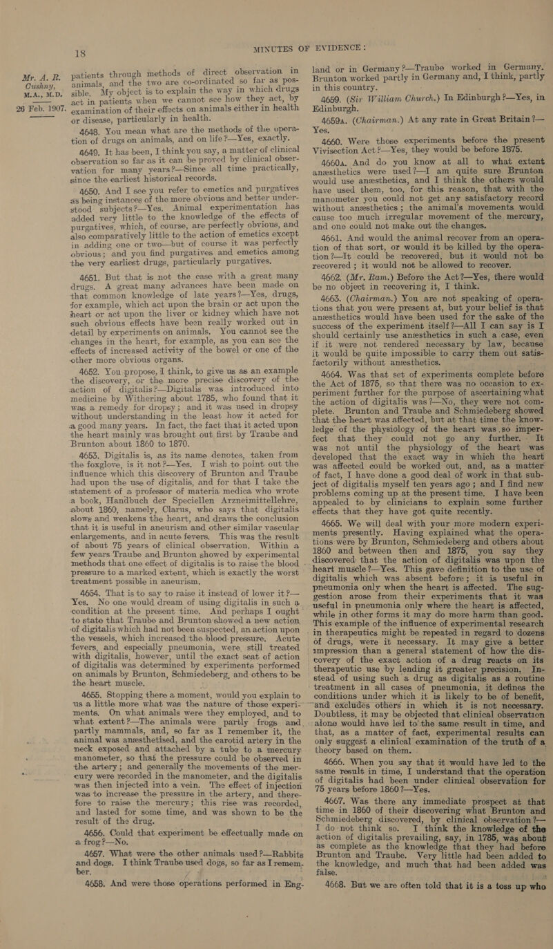 Cushny, M.A., M.D. 26 Feb. 1907. —_——- 18 patients through methods of direct observation in animals, and the two are co-ordinated so far as pos- sible, My object is to explain the way in which drugs act in patients when we cannot see how they act, by examination of their effects on animals either in health or disease, particularly in health. 4648. You mean what are the methods of the upera- tion of drugs on animals, and on life ?—Yes, exactly. 4649, It has been, I think you say, a matter of clinical observation so far as it can be proved by clinical obser- vation for many years?—Since all time practically, since the earliest historical records. 4650. And I see you refer to emetics and purgatives as being instances of the more obvious and better under- stood subjects?—Yes. Animal experimentation has added very little to the knowledge of the effects of purgatives, which, of course, are perfectly obvious, and also comparatively little to the action of emetics except in adding one or two—but of course it was perfectly obvious; and you find purgatives and emetics among the very earliest drugs, particularly purgatives. 4651. But that is not the case with a great many drugs. A great many advances have been made on that common knowledge of late years?—Yes, drugs, for example, which act upon the brain or act upon the heart or act upon the liver or kidney which have not such obvious effects have been really worked out in detail by experiments on animals. You cannot see the changes in the heart, for example, as you can see the effects of increased activity of the bowel or one of the other more obvious organs. 4652. You propose, I think, to give us as an example the discovery, or the more precise discovery of the action of digitalis?—Digitalis was introduced into medicine by Withering about 1785, who found that it was a remedy for dropsy; and it was used in dropsy without understanding in the least how it acted for the heart mainly was brought out first by Traube and Brunton about 1860 to 1870. 4653, Digitalis is, as its name denotes, taken from the foxglove, is it notP?—Yes. I wish to point out the influence which this discovery of Brunton and Traube had upon the use of digitalis, and for that I take the a book, Handbuch der Speciellen Arzneimittellehre, about 1860, namely, Clarus, who says that digitalis slows and weakens the heart, and draws the conclusion that it is useful in aneurism and other similar vascular enlargements, and in acute fevers. This was the result of about 75 years of clinical observation. Within a few years Traube and Brunton showed by experimental pressure to a marked extent, which is exactly the worst treatment possible in aneurism, 4654. That is to say to raise it instead of lower it P— ‘Yes. No one would dream of using digitalis in such a. ‘condition at the present time. And perhaps I ought to state that Traube and Brunton ‘showed a new action ‘the vessels, which increased the blood: pressure. Acute fevers, and especially pneumonia, were still treated with digitalis, however, until the exact seat of action of digitalis was determined by experiments ‘performed on animals by Brunton, Schmiedeberg, and others to be the heart muscle. 4655. Stopping there a moment, would you explain to ments, On what animals were they employed, and to partly mammals, and, so far as I remember it, the animal was anesthetised, and the carotid artery in the neck exposed and attached by a tube to a mercury manometer, so that the pressure could be observed in the artery; and generally the movements of the mer- cury were recorded in the manometer, and the digitalis was then injected into a vein. The effect of injection was to increase the pressure in the artery, and there- fore to raise the mercury; this rise was recorded, and lasted for some time, and was shown to be the result of the drug. 4656. Could that experiment be effectually made on a frog P—No. 4657. What were the other animals used ?—Rabbits and dogs. I think Traube used dogs, so far as I remem- ber. : 4658. And were those operations performed in Eng- land or in Germany ?—Traube worked m Germany. in this country. 4659. (Sir William Church.) In Edinburgh ?—Yes, in Edinburgh. 46594. (Chairman.) At any rate in Great Britain ?— Yes. 4660. Were those experiments before the present Vivisection Act ?—Yes, they would be before 1875. 46604. And do you know at all to what extent anesthetics were used?—I am quite sure Brunton . would use anesthetics, and I think the others would have used them, too, for this reason, that with the manometer you could not get any satisfactory record without anesthetics ; the animal’s movements would cause too much irregular movement of the. mercury, and one could not make out the changes. 4661. And would the animal recover from an opera- tion of that sort, or would it be killed by the opera- tion ?—It could be recovered, but it would not be recovered ; it would not be allowed to recover. 4662. (Mr. Ram.) Before the Act?—Yes, there would be no object in recovering it, I think. 4663. (Chairman.) You are not speaking of opera- tions that. you were present at, but your belief is that anesthetics would have been used for the sake of the success of the experiment itself ?—All I-can say is I should certainly use anesthetics in such a case, even if it were not rendered necessary by law, because it would be quite impossible to carry them out satis- factorily without anzesthetics. 4664. Was that set of experiments complete before the Act of 1875, so that there was no occasion to ex- periment further for the purpose of ascertaining what the action of digitalis was ?—No, they were not com- plete. Brunton and Traube and Schmiedeberg showed that the heart was affected, but at that time the know- ledge of the physiology of the heart was.so imper- fect that they could not go any further.- It was not until the physiology of the heart was developed that the exact way in which the heart was affected could be worked out, and, as a matter of fact, I have done a good deal of work in that sub- ject of digitalis myself ten years ago; and I find new problems coming up at the present time. I have been appealed to by clinicians to explain some further effects that they have got quite recently. 4665. We will deal with your more modern experi- ments presently. Having explained what the opera- tions were by Brunton, Schmiedeberg and others about 1860 and between then and 1875, you say they discovered that the action of digitalis was upon the heart muscle?—Yes. This gave definition to the use of digitalis which was absent before; it is useful in pneumonia only when the heart is affected. The sug- gestion arose from their experiments that it was useful in pneumonia only where the heart is affected, while in other forms it may do more harm than good. This example of the influence of experimental research In-. conditions under which it is likely to be of benefit, Doubtless, it may be objected that clinical observation alone would have led tothe same result in time, and that, as a matter of fact, experimental results can only suggest a clinical examination of the truth of a theory based on them. . a 4666. When you say that it would have led to the same result in time, I understand that the operation of digitalis had been under clinical observation for 75 years before 1860 ?—Yes. 4667. Was there any immediate prospect at that time in 1860 of their discovering what Brunton and Schmiedeberg discovered, by clinical observation ?— I do-not think so. I think the knowledge of the action of digitalis prevailing, say, in 1785, was about as complete as the knowledge that they had before Brunton and Traube. Very little had been added to aa knowledge, and much that had been added was alse. - 4668. But we are often told that it is a toss up who