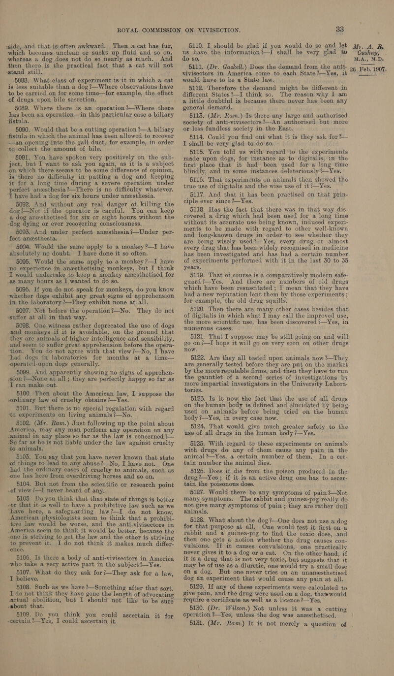 side, and that is often awkward. Then a cat has fur, which becomes unclean or sucks up fluid and so on, whereas a dog does not do so nearly as much. And then there is the practical fact that a cat will not stand still. 5088. What class of experiment is it in which a cat is less suitable than a dog ?—Where observations have to be carried on for some time—for example, the effect -of drugs upon bile secretion. 5089. Where there is an operation?—Where there has been an operation—in this particular case a biliary fistula. 5090. Would that be a cutting operation ?—A biliary -fistula in which the animal has been allowed to recover —an opening into the gall duct, for example, in order ‘to collect the amount of bile. 5091. You have spoken very positively on the sub- ject, but I want to ask you again, as it is a subject -on which there seems to be some difference of opinion, is there no difficulty in putting a dog and keeping it for a long time during a severe operation under perfect anzesthesia?—There is no difficulty whatever. ‘I have had a dog for six hours under anesthesia. 5092. And without any real danger of killing the dog?’—Not if the operator is careful. You can keep . a dog anesthetised for six or eight hours without the -dog dying or ever recovering consciousness. 5093. And under perfect anesthesia ?—Under per- fect anzesthesia. 5094. Would the same apply to a monkey ?—I have _absolutely no doubt. I have done it so often. 5095. Would the same apply to a monkey ?—I have “no experience in anesthetising monkeys, but I think I would undertake to keep a monkey anesthetised for -as many hours as I wanted to do so. 5096. If you do not speak for monkeys, do you know ~whether dogs exhibit any great signs of apprehension in the laboratory ?—They exhibit none at all. 5097. Not before the operation?—No. They do not ssuffer at all in that way. 5098. One witness rather deprecated the use of dogs and monkeys if it is avoidable, on the ground that they are animals of higher intelligence and sensibility, -and seem to suffer great apprehension before the opera- ‘tion. You do not agree with that view?—No, I have ‘had dogs in laboratories for months at a time— operated-upon dogs generally. 5099. And apparently showing no signs of apprehen- -sion ?—None at all; they are perfectly happy so far as ‘I can make out. 5100. Then about the American law, I suppose the ordinary law of cruelty obtains ?—Yes. 5101. But there is no special regulation with regard to experiments on living animals ?—No. 5102. (Mr. Ram.) Just following up the point about America, may any man perform any operation on any -animal in any place so far as the law is concerned ?— ‘So far as he is not liable under the law against cruelty -to animals. 5103. You say that you have never known that state of things to lead to any abuse ?—No, I have not. One had the ordinary cases of cruelty to animals, such as .one has here from overdriving horses and so on. 5104. But not from the scientific or research point ~of view ?—I never heard of any. 5105. Do you think that that state of things is better -or that it is well to have a prohibitive law such as we ‘have here, a safeguarding law?—I do not know. _American. physiologists seem to think that a prohibi- tive law would be worse, and the anti-vivisectors in _America seem to think it would be better, because the one is striving to get the law and the other is striving to prevent it. I do not think it makes much differ- ~ence. 5106. Is there a body of anti-vivisectors in America -who take a very active part in the subject ?—Yes. 5107. What do they ask for?—They ask for a law, ‘I believe. 5108. Such as we have ?—Something after that sort. I do not think they have gone the length of advocating actual abolition, but I should not like to be sure -about that. 5109. Do you think you could ascertain it for -certain ?—Yes, I could ascertain it. 33 us have the information?—I shall be very glad to do so. Cushny, M.A., M.D, vivisectors in America come to each State ?—Yes, i would have to be a State law. 5112. Therefore the demand might be different in different States?—I think so. The reason why 1 am a little doubtful is because there never has been any general demand. 5113. (Mr. Ram.) Is there any large and authorised society of anti-vivisectors?—An authorised but more or less fundless society in the Kast. 5114. Could you find out what it is they ask for ?— T shall be very glad to do so. 5115. You told us with regard to the experiments made upon dogs, for instance as to digitalis, in the first place that it had been used for a long time blindly, and in some instances deleteriously ?—Yes. 5116. That experiments on animals then showed the true use of digitalis and the wise use of it ?—Yes. 5117. And that it has been practised on that prin- ciple ever since ?—Yes. 5118. Has the fact. that there was in that way dis- covered a drug which had been used for a long time without its accurate use being known, induced experi- ments to be made with regard to other well-known and long-known drugs in order to see whether they are being wisely used?—Yes, every drug or almost every drug that has been widely recognised in medicine has been investigated and has had a certain number of experiments performed with it in the last 30 to 35 years. 5119. That of course is a comparatively modern safe- guard ?—Yes. And there are numbers of old drugs which have been resuscitated ; I mean that they have had a new reputation lent them by those experiments ; for example, the old drug squills. 5120. Then there are many other cases besides that of digitalis in which what I may call the improved use, the more scientific use, has been discovered ?—Yes, in numerous cases. 5121. That I suppose may be still going on and will go on ?—I hope it will go on very soon on other drugs now. 5122. Are they all tested upon animals now ?—They are generally tested before they are put on the market by the more reputable firms, and then they have to run the gauntlet of a second series of investigations by more impartial investigators in the University Labora- tories. 5123. Is it now, the fact that the use of all drugs on the human body is defined and elucidated by being used on animals before being tried on the human body ?7—Yes, in every case now. 5124. That would give much greater safety to the use of all drugs in the human body ?-—Yes. 5125. With regard to these experiments on animals with drugs do any of them cause any pain in the animal ?—Yes, a certain number of them. In a cer- tain number the animal dies. 5126. Does it die from the poison produced in the drug ?—Yes ; if it is an active drug one has to ascer- tain the poisonous dose. 5127. Would there be any symptoms of pain ?—Not many symptoms. The rabbit and guinea-pig really do not give many symptoms of pain ; they are rather dull animals, 5128. What about the dog?—One does not use a dog for that purpose at all. One would test it first on a rabbit and a guinea-pig to find the toxic dose, and then one gets a notion whether the drug causes con- vulsions. If it causes convulsions, one practically never gives it toa dog ora cat. On the other hand, if it is a drug that is not very toxic, but suggests that it may be of use as a diuretic, one would try a small dose on a dog. But one never tries on an unanesthetised dog an experiment that would cause any pain at all. 5129. If any of these experiments were calculated to give pain, and the drug were used on a dog, that would require a certificate as well as a licence ?—Yes. 5130. (Dr. Wilson.) Not unless it was a cutting cperation ?—Yes, unless the dog was anesthetised. 5151. (Mr. Ram.) It is not merely a question of