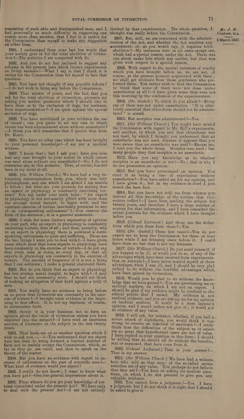 feel personally so much difficulty in suggesting one course more than another, that I feel it is rather for the Commission than myself to make any suggestion on other lines, 5891. I understand from your last few words that your society goes in for the total abolition of vivisec- tion ?—The societies I am connected with do. 5892. And you do not feel inclined to suggest any reforms in the present laws which licence experiments on living animals ?—What I say is that I think it is rather for the Commission than for myself to face that question. 5893. You have not thought of any possible reform? —I do not wish to bring any before the Commission. 5894. That answer of yours, and the fact that you ask for the total abolition of vivisection, prevents my asking you several questions which I should like to have done as to the exclusion of dogs, for instance, from experimentation ?7—I am quite against the special exclusion of dogs. 5895. You have mentioned 1m your, evidence the use of curare; can you quote to me any case in which curare has been administered alone without anesthetic? —I think you will remember that I quoted that from Dr. Borel. 5896. You have no other case which has been brought to your personal knowledge?—I am not a medical witness. 5897. I know that; but I ask you: have you ever had any case brought to your notice in which curare was used alone without any anesthetic ?—No, I do not remember any at this moment, That, of course, has not been in my mind at all. 5898. (Sir William Church.) We have had a very in- teresting communication from you, which was very philosophical, and one which I am afraid I am unable to follow; but what are your grounds for stating that an expert in physiology is constantly exercising tor- ture? You say under your sixth head: “An expert in physiology is not necessarily gifted) with more than the average moral insight, to begin with, and the constant exercise of torture inevitably produces in any of us corresponding callousness” ?—You observe the form of the sentence ; it is a general statement. 5899. I wish for some distinct expression of opinion on your part, why an expert in physiology is constantly exercising torture, first of all ; and then, secondly, why in an expert in physiology there is produced a corre- sponding callousness to pain and suffering. Those are the two things I want you to deal with?—I have given cases which show that some experts in physiology have been constantly in the exercise of torture—I do not say that every man is doing so every day, or that all experts in physiology are constantly in the exercise of torture. ‘The amount of frequency of it is not a thing that I can estimate ; I make a general statement there. 5900. But do you think that an expert in physiology has less average moral insight, to begin with?—I said ‘that he had not necessarily more. I should not think of making an allegation of that kind against a body of men. 5901. You really have no evidence to bring before us to prove that vivisectors are constantly in the exer- cise of torture ?—I brought some evidence at the begin- ning to that effect. It is not my business, of course, to accumulate facts. 5902. Surely it is your business not to form an opinion about the value of vivisection unless you have inquired into the subject ?—I have read an enormous amount of literature on the subject in the last twenty years. 5903. That leads me on to another question which I wish to ask you ?—You understand that my object here has been to bring forward a limited number of facts not to unduly occupy the Commission, which, so far as they go, are valid, and then to speak on the theory of the matter. 5904. But you have no evidence with regard to in- crease of callousness on the part of scientific men /— What kind of evidence would you expect ? 5905. I really do not know; I want to know what you have got /—One has general impressions about it.  5906. From whence do you get your knowledge of tor- tures committed under the present Act? We have only to deal with the present Act?—I am not entirely 71 thought was really before the Commission. Graham, M,A-- tration of the Act, and whether the Act requires any amendment, .or, as you would say, it requires total abolition ?—My instances were in all cases except one, which had a special reason, under the Act. There was one about snake bite which was earlier, but that was given with respect to a special reason. 5908. With regard to the special instances of cruelty which you have brought before us, we are not, of course, at the present moment acquainted with them ; we shall get evidence from those gentlemen who per- formed them. You rather wish to lead the Commission to think that some of them were not done under anesthetics at all?—I have given some that were not this morning by the confession of the experimenters. 5909. (Dr. Gaskell.) To which do you allude ?—Every one of them was not under anesthetics. ‘It is abso- lutely essential that chloroform should not be adminis- tered” is stated. 5910. But morphia was administered /—Yes. 5911. (Sir Wiliam Church.) You might have misled the Commission with regard to Mr. Hill’s experiments, and another, in which you said that chloroform was not used, by which I thought you understood that an anesthetic was not used, whereas it appears that you were aware that an anesthetic was used + Excuse me, I read you the whole thing. Morphia was used ; but. many people deny that morphia is an anesthetic. 5912. Have you any knowledge as to whether morphia is an anesthetic or not?—No; that is why I do not pronounce an opinion. 5913. But you have pronounced an opinion. You cited it as being a case of experiment without anesthetics ?—You have asked me for my opinion, and I have given it; but in my evidence-in-chief I just stated the bare fact.  twenty years, and therefore I have a large number of before you. tions which you draw from them 2—Yes. 5916. (Dr. Gaskell.) These few cases?—You do not expect me to keep the Commission for three or four hours while I am bringing cases before it. I could have done so, but that is not my business. you happen to be ill, or would you do so, of any of the advantages which have been received from experimenta- tion on animals ?—I have never availed myself of those advantages when I was ill, and I should be very glad have been gained. by vivisection. 5918. Would you be glad to do without the know- medical matters, on which I am not an expert. 4 1 ethical points that I raised. My evidence is medical evidence, and you are asking me for my opinion on medical matters. It would opinion, and I would rather not be evidence of any value. 5919. I will ask, for instance, whether, wrong to receive an injection of antitoxin ?—I reallv- think that the difficulties of the subject as it aces 8 are so great that hypothetical cases are not of value. I have replied to your question in this form: I should be willing that we should all do without the benefits real or supposed, that. have come from it. : 5920. (Colonel Lockwood.) That is your answer ?— That is my answer. 9921. (Sir William Church.) We have had a witness. here who told us that none of the so-called serum: remedies are of any value. You perhaps do not. believe pee they Sed i Pages on asking me medical ques- 10ns, on whic o not pretend 1 valuable evidence. ‘ eee 5 ang 5922. You cannot form a judgment?—Yes. I have a judgment, but I do not think it is right that I should be asked to give it
