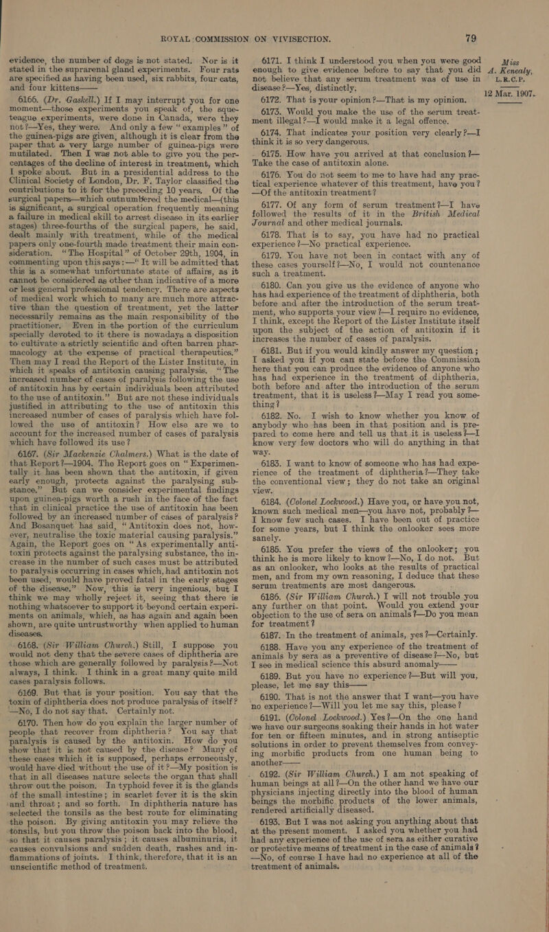 evidence, the number of dogs is not stated. Nor is it stated in the suprarenal gland experiments. Four rats are specified as having been used, six rabbits, four cats, and four kittens 6166. (Dr. Gaskell.) If I. may interrupt you for one moment—those experiments you speak of, the sque- teague experiments, were done in Canada, were they not ?—Yes, they were. And only a few “ examples” of the guinea-pigs are given, although it is clear from the paper that a very large number of guinea-pigs were mutilated. Then I was not able to give you the per- centages of the decline of interest in treatment, which I spoke about. But in a presidential address to the Clinical Society of London, Dr. F, Taylor classified the contributions to it for the preceding 10 years. Of the surgical papers—which outnumbered the medical—(this is significant, a surgical operation frequently meaning a failure in medical skill to arrest disease in -its earlier stages) three-fourths of the surgical papers, he said, dealt mainly with treatment, while of the medical papers only one-fourth made treatment their main con- sideration. “The Hospital” of October 29th, 1904, in commenting upon this says :—“ It will be admitted that this is a somewhat unfortunate state of affairs, as it cannot be considered as other than indicative of a more or less general professional tendency. There are aspects of medical work which to many are much more attrac- tive than the question of treatment, yet the latter necessarily remains as the main responsibility of the practitioner. Even in the portion of the curriculum specially devoted to it there is nowadays a disposition to cultivate’a strictly scientific and often barren phar- macology at the expense of practical therapeutics.” Then may I read the Report of the Lister Institute, in which it speaks of antitoxin causing paralysis. “The increased number of cases of paralysis following the use of antitoxin has by certain individuals been attributed to the use of antitoxin.” But are not these individuals justified in attributing to the use of antitoxin this increased number of cases of paralysis which have fol- lowed the use of antitoxin? How else are we to account for the increased number of cases of paralysis which have followed its use? 6167. (Sir Mackenzie Chalmers.) What is the date of that Report ?—1904. The Report goes on “ Experimen- tally it has been shown that the antitoxin, if given early enough, protects against the paralysing sub- stance,” But can we consider experimental findings upon guinea-pigs worth a rush in the face of the fact that in clinical practice the use of antitoxin has been followed by an increased number of cases of paralysis? And Bosanquet has said, “ Antitoxin does not, how- ever, neutralise the toxic material causing paralysis.” Again, the Report goes on “ As experimentally anti- toxin protects against the paralysing substance, the in- crease in the number of such cases must be attributed to paralysis occurring in cases which, had antitoxin not been used, would have proved fatal in the early stages of the disease.” Now, this is very ingenious, but I think we may wholly reject it, seeing that there ‘is nothing whatsoever to support it beyond certain experi- ments on animals, which, as has again and again been shown, are quite untrustworthy when applied to human diseases. j Py, - 6168. (Sir Wilkam Church.) Still, I suppose you would not deny that the severe cases of diphtheria are those which are generally followed by paralysis P—Not always, I think. I think in a great many quite mild cases paralysis follows. 6169. But that is your position. You say that the toxin of diphtheria does not produce paralysis of itself? —No, Ido not say that. Certainly not. 6170. Then how do you explain the larger number of people that recover from diphtheria? You say that paralysis is caused by the antitoxin. How do you show that it ig not caused by the disease? Many of these cases which it is supposed, perhaps erroneously, would have died without the use of it &gt;—My position is that in all diseases nature selects the organ that shall throw out the poison. In typhoid fever it is the glands of the small intestine; im scarlet fever it is the skin ‘and throat ;. and so forth. In diphtheria nature has ‘selected the tonsils as the best route for eliminating the poison. By giving antitoxin you may relieve the tonsils, but you throw the poison back into the blood, -so that it causes paralysis; it causes albuminuria, it causes convulsions and sudden death, rashes and in- flammations of joints. JI think, therefore, that it is a unscientific method of treatment.  79 6171. I think I understood you when you were good enough to give evidence before to say that you did not believe that any serum treatment was of use in disease ?&gt;—Yes, distinctly. 6172. That is your opinion ?—That is my opinion. 6173. Would you make the use of the serum treat- ment illegal ?—I would make it a legal offence. 6174. That indicates your position very clearly P—I think it is so very dangerous. 6175. How have you arrived at that conclusion ?— Take the case of antitoxin alone. 6176. You do not seem to me to have had any prac- tical experience whatever of this treatment, have you? —Of the antitoxin treatment? 6177. Of any form of serum treatment?—I have followed the results of it in the British Medical Journal and other medical journals. 6178. That is to say, you have had no practical experience 7—No practical experience. 6179. You have not been in contact with any of these cases yourself?—No, I would not countenance such a treatment. 6180.. Can you give us the evidence of anyone who has had experience of the treatment of diphtheria, both before and after the introduction of the serum treat- ment, who supports your view ?—I require no evidence, I think, except the Report of the Lister Institute itself upon the subject of the action of antitoxin if it increases the number of cases of paralysis. 6181. But if you would kindly answer my question ; I asked you if you can state before the Commission here that you can produce the evidence of anyone who has had experience in the treatment of diphtheria, both before and after the introduction of the serum treatment, that it is useless?—May I read you some- thing? 6182. No. I wish to know whether you know. of anybody who thas been in that position and is pre- pared to come here and tell us that .it is useless ?—I know very few doctors who will do anything in that way. 6183. I want to know of someone who has had expe- rience of the treatment of diphtheria?—They take the conventional view; they do not take an original view. 6184. (Colonel Lockwood.) Have you, or have you not, known such medical men—you have not, probably }— I know few such cases. I have been out of practice for some years, but I think the onlooker sees more sanely. ' 6185. You prefer the views of the onlooker; you think he is more likely to know?—No, Ido not. But as an onlooker, who looks at the results of practical men, and from my own reasoning, I deduce that these serum treatments are most dangerous. ; 6186. (Sir William Church.) I will not trouble you any further on that point. Would you extend your objection to the use of sera on animals ?—Do you mean for treatment 4 6187.°In the treatment of animals, yes ?—Certainly. 6188. Have you any experience of the treatment of animals by sera as a preventive of disease /—No, but I see in medical science this absurd anomaly: 6189. But you have no experience?—But will you, please, let me say this _ 6190. That is not the answer that I want—you have no experience ?—Will you let me say this, please? 6191. (Colonel .Lockwood.) Yes?—On the one hand   solutions in order to prevent themselves from convey- ing morbific products from one human being to another 6192. (Sir William Church.) I am not speaking of human. beings at all?—On the other hand we have our physicians injecting directly into the blood of human beings the morbific, products of the lower animals, rendered artificially diseased. 6193. But I was not asking you anything about that at the present moment. I asked you whether you had had any experience of the use of sera as either curative or protective means of treatment in the case of animals 4 —No, of course I have had no experience at all of the treatment of animals.  Miss A. Kenealy, L. B.C. P. 12 Mar. 1907.  