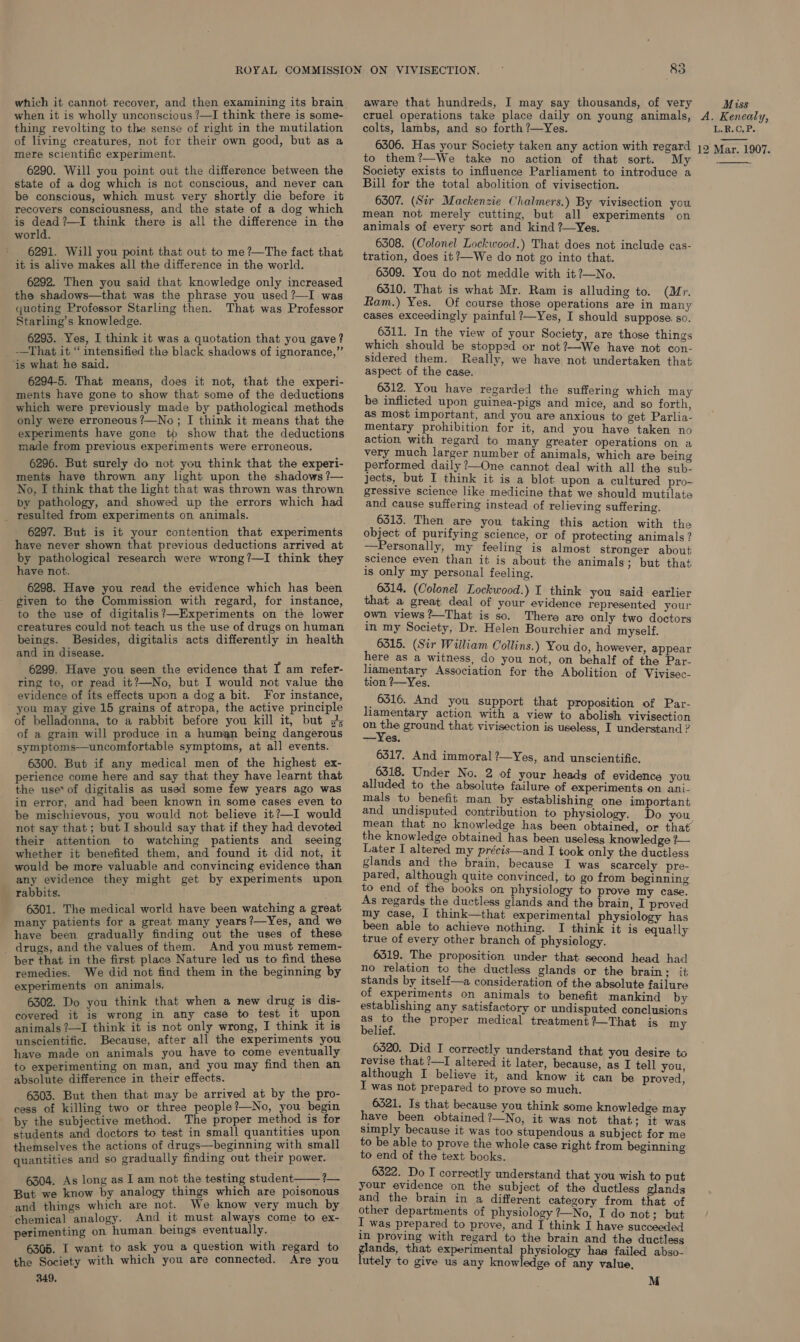 which it cannot recover, and then examining its brain when it is wholly unconscious ?—I think there is some- thing revolting to the sense of right in the mutilation of living creatures, not for their own good, but as a mere scientific experiment. 6290. Will you point out the difference between the state of a dog which is not conscious, and never can be conscious, which must very shortly die before it recovers consciousness, and the state of a dog which is dead?—I think there is all the difference in the world. 6291. Will you point that out to me?—The fact that it is alive makes all the difference in the world. 6292. Then you said that knowledge only increased the shadows—that was the phrase you used?—I was quoting Professor Starling then. That was Professor Starling’s knowledge. 6295. Yes, I think it was a quotation that you gave? -—That it “ intensified the black shadows of ignorance,” ‘is what he said. 6294-5. That means, does it not, that the experi- ments have gone to show that some of the deductions which were previously made by pathological methods only were erroneous ?—No ; I think it means that the experiments have gone to show that the deductions made from previous experiments were erroneous. 6296. But surely do not you think that the experi- ments have thrown any light upon the shadows ?— No, I think that the light that was thrown was thrown by pathology, and showed up the errors which had _ resulted from experiments on animals. 6297. But is it your contention that experiments have never shown that previous deductions arrived at by pathological research were wrong?—I think they have not. given to the Commission with regard, for instance, to the use of digitalis?—Experiments on the lower creatures could not teach us the use of drugs on human beings. Besides, digitalis acts differently in health and in disease. 6299. Have you seen the evidence that I am refer- ring to, or read it?—No, but I would not value the evidence of its effects upon a dog a bit. For instance, you may give 15 grains of atropa, the active principle of belladonna, to a rabbit before you kill it, but J; of a grain will produce in a human being dangerous symptoms—uncomfortable symptoms, at all events. 6300. But if any medical men of the highest ex- the use* of digitalis as used some few years ago was in error, and had been known in some cases even to be mischievous, you would not believe it?—I would not say that ; but I should say that if they had devoted their attention to watching patients and seeing whether it benefited them, and found it did not, it would be more valuable and convincing evidence than any evidence they might get by experiments upon rabbits. 6301. The medical world have been watching a great many patients for a great many years?—Yes, and we have been gradually finding out the uses of these _ drugs, and the values of them. And you must remem- ber that in the first place Nature led us to find these remedies. We did not find them in the beginning by experiments on animals. 6302. Do you think that when a new drug is dis- covered it 1s wrong in any case to test 1t upon animals ?—I think it is not only wrong, I think it is unscientific. Because, after all the experiments you have made on animals you have to come eventually to experimenting on man, and you may find then an absolute difference in their effects. 6303. But then that may be arrived at by the pro- cess of killing two or three people?—No, you begin by the subjective method. The proper method is for students and doctors to test in small quantities upon themselves the actions of drugs—beginning with small quantities and so gradually finding out their power. 6304. As long as I am not the testing student—— ?— But we know by analogy things which are poisonous and things which are not. We know very much by “chemical analogy. And it must always come to ex- perimenting on human beings eventually. 6305. I want to ask you a question with regard to the Society with which you are connected. Are you 349.  aware that hundreds, I may say thousands, of very Miss colts, lambs, and so forth ?—Yes. L.R.C,P. to them?—We take no action of that sort. Society exists to influence Parliament to introduce a Bill for the total abolition of vivisection. 6307. (Sir Mackenzie Chalmers.) By vivisection you mean not merely cutting, but all experiments on animals of every sort and kind ?—Yes. tration, does it?—We do not go into that. 6309. You do not meddle with it?—No. 6310. That is what Mr. Ram is alluding to. (Mr. Ram.) Yes. Of course those operations are in many cases exceedingly painful ?—Yes, I should suppose. so. 6311. In the view of your Society, are those things which should be stopped or not?—We have not con- sidered them. Really, we have not undertaken that aspect of the case. 6312. You have regarded the suffering which may be inflicted upon guinea-pigs and mice, and so forth, as most important, and you are anxious to get Parlia- mentary prohibition for it, and you have taken no action with regard to many greater operations on a very much larger number of animals, which are being performed daily ?—One cannot deal with all the sub- jects, but I think it is a blot upon a cultured pro- gressive science like medicine that we should mutilate and cause suffering instead of relieving suffering. 6515. Then are you taking this action with the object of purifying science, or of protecting animals? —Personally, my feeling is almost stronger about science even than it is about the animals; but that is only my personal feeling. that a great deal of your evidence represented your own views ?—That is so. There are only two doctors in my Society, Dr. Helen Bourchier and myself. 6315. (Sir William Collins.) You do, however, appear here as a witness, do you not, on behalf of the Par. liamentary Association for the Abolition of Vivisec- tion ?—Yes. 6316. And you support that proposition of Par- liamentary action with a view to abolish vivisection on the ground that vivisection is useless, I understand ? —Yes. 6317. And immoral ?—Yes, and unscientific. alluded to the absolute failure of experiments on ani- mals to benefit man by establishing one important and undisputed contribution to physiology. Do you the knowledge obtained has been useless knowledge ?— Later I altered my précis—and I took only the ductless glands and the brain, because I was scarcely pre- pared, although quite convinced, to go from beginning to end of the books on physiology to prove my case. As regards the ductless glands and the brain, I proved my case, I think—that experimental physiology has been able to achieve nothing. I think it is equally true of every other branch of physiology. 6519. The proposition under that second head had no relation to the ductless glands or the brain ; it stands by itself—a consideration of the absolute failure of experiments on animals to benefit mankind by establishing any satisfactory or undisputed conclusions as to the proper medical treatment ?—That is my belief. 6320. Did I correctly understand that you desire to revise that ?—I altered it later, because, as I tell you, although I believe it, and know it can be proved, I was not prepared to prove so much. 6321. Is that because you think some knowledge may have been obtained ?—No, it was not that ; 1t was simply because it was too stupendous a subject for me to be able to prove the whole case right from beginning to end of the text books. 6322. Do I correctly understand that you wish to put your evidence on the subject of the ductless glands and the brain in a different category from that of other departments of physiology 7—No, I do not; but I was prepared to prove, and I think I have succeeded in proving with regard to the brain and the ductless er that experimental physiology has failed abso- utely to give us any knowledge of any value, M 