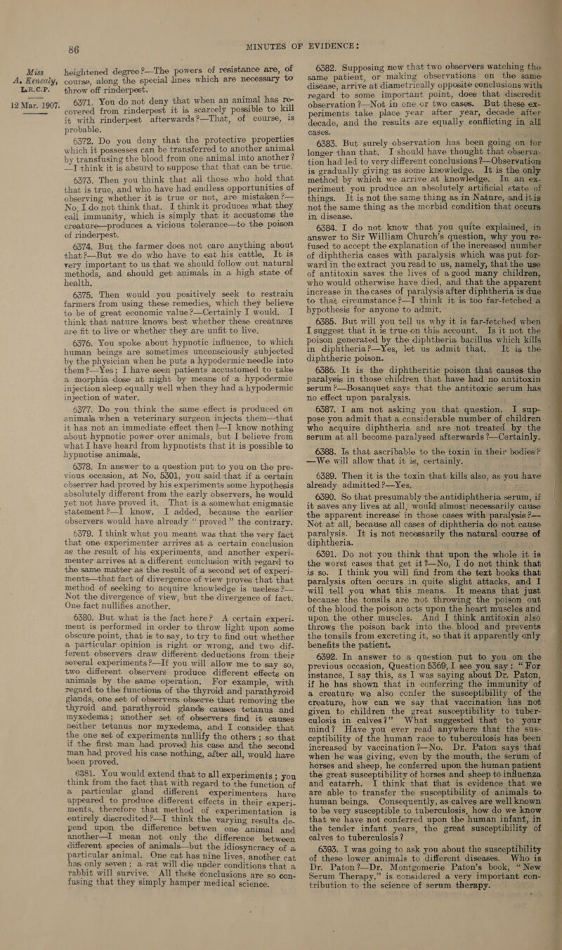 A, Kenealy, L.R.C.P. 12 Mar. 1907.  86 course, along the special lines which are necessary to throw off rinderpest. 6371. You do not deny that when an animal has re- covered from rinderpest it is scarcely possible to kill it with rinderpest afterwards?—That, of course, 1s probable. 6372. Do you deny that the protective properties which it possesses can be transferred to another animal by transfusing the blood from one animal into another ? 6373. Then you think that all those who hold that that is true, and who have had endless opportunities of observing whether it is true or not, are mistaken ?— No. I donot think that. I think it produces what they call immunity, which is simply that it accustoms the creature—produces a vicious tolerance—to the poison of rinderpest. 6374. But the farmer does not care anything about that ?—But we do who have to eat his cattle, It is very important to us that we should follow out natural methods, and should get animals in a high state of health, 6375. Then would you positively seek to restrain farmers from using these remedies, which they believe to be of great economic value ?&gt;—Certainly I would. I think that nature knows best whether these creatures are fit to live or whether they are unfit to live. 6376. You spoke about hypnotic influence, to which human beings are sometimes unconsciously subjected by the physician when he puts a hypodermic needle into them ?—Yes; I have seen patients accustomed to take a morphia dose at night by means of a hypodermic injection sleep equally well when they had a hypodermic injection of water. 6377. Do you think the same effect is produced on animals when a veterinary surgeon injects them—-that it has not an immediate effect then ?—I know nothing about hypnotic power over animals, but I believe from what I have heard from hypnotists that it is possible to hypnotise animals, 6378. In answer to a question put to you on the pre- vious occasion, at No. 5301, you said that if a certain observer had proved by his experiments some hypothesis absolutely different from the early observers, he would yet not have proved it. That is a somewhat enigmatic statement ?—I know. I added, because the earlier observers would have already ‘“‘ proved” the contrary. 6379. I think what you meant was that the very fact that one experimenter arrives at a certain conclusion as the result of his experiments, and another experi- menter arrives at a different conclusion with regard to the same matter as the result of a second set of experi- ments—that fact of divergence of view proves that that method of seeking to acquire knowledge is useless P— Not the divergence of view, but the divergence of fact. One fact nullifies another. 6380. But what is the fact here? A certain experi- ment is performed in order to throw light upon some obscure point, that is to say, to try to find out whether a particular opinion is right or wrong, and two dif- ferent observers draw different deductions from their several experiments ?—If you will allow me to say so two different observers produce different effects on animals by the same operation, For example, with regard to the functions of the thyroid and parathyroid glands, one set of observers observe that removing the thyroid and parathyroid glands causes tetanus and myxedema; another set of observers find it causes neither tetanus nor myxedema, and I consider that the one set of experiments nullify the others; so that if the first man had proved his case and the second man had proved his case nothing, after all, would have been proved. 6381. You would extend that to all experiments - think from the fact that with regard both fenetis of a particular gland different experimenters have appeared to produce different effects in their experi- ments, therefore that method of experimentation is entirely discredited ?—I think the varying results de- pend upon the difference betwen one animal and another—I mean not only the difference between different species of animals—but the idiosyncracy of a particular animal. One cat has nine lives, another cat has only seven; a rat will die under conditions that a rabbit will survive. All these conclusions are so con- fusing that they simply hamper medical science. 6382. Supposing now that two observers watching the same patient, or making observations on the same: disease, arrive at diametrically opposite conclusions with regard to some important point, does that discredit observation ?—Not im one or two cases. But these ex- periments take place year after year, decade after decade, and the results are equally conflicting in alll cases. 6383. But surely observation has been going on for: longer than that. I should have thought that observa- tion had led to very different conclusions +—Observatiom is gradually giving us some knowledge. It is the only method by which we arrive at knowledge. In an ex- periment you produce an absolutely artificial state of things. It is not the same thing as im Nature, and itis not the same thing as the morbid condition that occurs in disease. : answer to Sir William Church’s question, why you re- fused to accept the explanation of the increased number of diphtheria cases with paralysis which was put for- ward in the extract you read to us, namely, that the use of antitoxin saves the lives of a good many children, who would otherwise have died, and that the apparent increase in thecases of paralysis after diphtheria is due to that circumstance P—I think it is too far-fetched a hypothesis for anyone to admit. I suggest that it is true on this account. Is it not the poison generated by the diphtheria bacillus which kills in diphtheria?—Yes, let us admit that. It is the diphtheric poison. ’ 6386. It is the diphtheritic poison that causes the paralysis in those children that have had no antitoxin serum ?—Bosanquet says that the antitoxic serum has. no effect upon paralysis. 6387. I am not asking you that question. I sup- pose you admit that a considerable number of children who acquire diphtheria and are not treated bythe serum at all become paralysed afterwards ?—Certainly. 6388. Is that ascribable to the toxin in their bodies ? —We will allow that it is, certainly. : 6389. Then it is the toxin that kills also, as you have already admitted ?—Yes. ; 6390. So that presumably the antidiphtheria serum, if it saves any lives at all, would almost’ necessarily cause the apparent increase in those cases with paralysis P— Not at all, because all cases of diphtheria do not cause paralysis. It is not necessarily the natural course of diphtheria. , 6391. Do not you think that upon the whole it is the worst cases that get it?—No, I do not think that is so. I think you will find from the text books that paralysis often occurs in quite slight attacks, and I will tell you what this means. It means that just because the tonsils are not throwing the poison out of the blood the poison acts upon the heart muscles and upon the other muscles. And I think antitoxin also throws the poison back into the. blood and prevents the tonsils from excreting it, so that it apparently only benefits the patient. previous occasion, Question 5569, I see you say: “For instance, I say this, as I was saying about Dr. Paton, if he has shown that in conferring the immunity of a creature we also confer the susceptibility of the creature, how can we say that vaccination has not culosis in calves?” What suggested that to your mind? Have you ever read anywhere that the sus- ceptibility of the human race to tuberculosis has been increased by vaccination?—No. Dr. Paton says that horses and sheep, he conferred upon the human patient the great susceptibility of horses and sheep to influenza are able to transfer the susceptibility of animals. to human beings. Consequently, as calves are well known to be very susceptible to tuberculosis, how do we know that we have not conferred upon the human infant, in the tender infant years, the great susceptibility of calves to tuberculosis ? of these lower animals to different diseases. Who is Dr. Paton? —Dr. Montgomerie Paton’s book, “ New. Serum Therapy,” is considered a very important con- tribution to the science of serum therapy. 