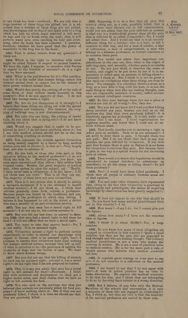 do not think has been « »nsidered, We are told that a large number of these frozs are pithed, but it is ad- mitted that. a number of these frogs are not pithed. And physiologists tell us that if you apply acid to a frog which has had its whole brain removed it will move its legs and try to’ brush away the acid; that it will perform many acts, even catching its food and swim- ming, after its brain has been removed. I question, therefore, whether we have proof that the power of sensibility in the frog lies in the brain. 6463. That is rather remote from my question ?—I think not, 6464. Which is the right to interfere with what might be called Nature in respect to animal freedom. We have the right, I suppose, to interfere with Nature in regard to the freedom of animals?—It is a right that we have assumed, 6465. What is the justification for it P—The justifica- tion for it is the belief that human beings cannot live without animal food, or cannot live to the utmost of their power without animal food. 6466. Would that justify the cutting off of the tails of some three or four million lambs annually in this country P—But I do not approve of that. I do not think two wrongs make a right. 6467. No, but do you disapprove of it strongly P—I believe that these things are dying out with the spread of civilisation and humanity. For instance, the crop- ping of bulldogs’ ears is now discountenanced. tails, do you think that is dying out?—I do not know anything about it. 6469. Would you suggest that it ought to be pro- hibited by law ?—I do not know anything about it; but I say that medical science should not be in-the van of committing cruelties on animals, 6470. You represent the crusade against vivisection as being mainly inspired by a desire to keep medical science pure and to elevate it, is that, so?—Very largely that, and also to advance it. 6471. Do the bulk of those who take part in this agitation belong to the medical profession ?—I do not think the bulk do. Medical persons, you know, are even more conventional than others; they seldom take original views. Besides, the great majority of medical men, when spoken to upon the subject, say: ‘ Really, I have never seen a vivisection—I do not know; I do not think men are cruel.” That is all they can say. The majority of them have not seen vivisections, 6472. Then is it not curious that it should be mainly a layman’s movement if it is one intended to benefit medical science?—I do not think so, I think that reforms generally come from outside a profession. Because people are bound by the traditions and con- ventions of the profession to which they belong, IL believe it has happened to cut in the street a doctor who was a member of an anti-vivisection society, 6473. You say that man has a moral right to kill animals ?—I do not say so, but custom assumes it, ' 6474. But you did say last time, in answer to Ques- tion 5384, that man had a moral right to kill them for food P—I will not affirm that we have a moral right. 6475. You want to take that answer back?—No, I do not really. It is an assumed right. 6476. Vivisectors assume a right to perform certain experiments in order to extend our knowledge with regard to disease—that is an assumed right, too?—I presume to assume that vivisectors have done nothing but hamper medical science, because they tell us only of what is valueless to us—the peritonea of rabbits, the stomachs of dogs, and the brains of apes. We want to know about human beings. 6477. But you did not say that the killing of animals for food was an assumed right; you said it was a moral right P—It isa right that I am not prepared to contest. 6478. That is tosay you admit that man has a moral right to kill animals for food ?—Painlessly. I think that with evolution and development we shall get a higher moral sense, and shall realise that we have no right to kill animals for food, 6479. You also said vn the previous day that you believed that animals are painlessly killed for food pur- poses P—I know nothing about it. But if they are not painlessly killed, I think it is time we should see that they are painlessly killed. 89 6480. Supposing it to be a fact that all over this country sheep are, as a rule, painfully killed, that is to say, have their throats cut im full consciousness, would you not admit that the pain inflicted on animals in that way is a hundredfold greater than all the pain that is inflicted by so-called vivisection?—No, I would not admit that. And I would say that it is an entirely different thing for a butcher, who is a boor, to kill a creature in that way, and for a man of science, a man of cultivation, a man of enlightenment, a man who belongs to a humane profession, to torture creatures or to occasion them pain. 6481. You would not admit that important con- siderations in the case are, first, what is the object of inflicting pain, and, secondly, whether pain is avoidable or not. Do not you think it deserves the name of cruelty, and ought to be put down by law if it is un- necessary to inflict pain on animals in killing them ?— Certainly I think so. But I think it is not so great a blot upon our civilisation when these things are done by boors. For example, ifa schoolboy throws a stone at a frog, or a boor kills a frog with his boot, it is not the same thing as when men who are leading thought, men who are responsible members of society, inflict torture upon sentient intelligent creatures. 6482. So that your feelings when you eat a piece of mutton are not at all wrung ?—Yes, they are. 6483. But you did not know till I told you that killing sheep involved any pain, because you told us on the previous day that. they were painlessly killed P—It is absolutely against my principles. It,is only under com- pulsion that I eat meat. I tried vegetarianism for eighteen months, and found that I could not do my work without meat, 6484, That hardly justifies you in assuming a right to inflict pain on animals, None of us are necessary ?—I am sorry to hear there is pain. I thought there was not pain. But I do not think that that in any way justifies the pain inflicted by vivisection. It has been said that because there is pain in Nature it is no harm for vivisectors to increase that pain. But because there is pain in one way is a special reason for not increasing pain in others. 6485, Then would you desire that legislation should be introduced to compel butchers to administer. an anesthetic to all the sheep in killing them?—To kill them painlessly F 6486. Yes?—I would have them killed painlessly, «I think that all people of ordinary humane sense are of that opinion. 6487. You and some other witnesses have represented that, owing to the fact that vivisection is practised by physiologists and pathologists, the means of acquiring Sie ieee by observation has been’ greatly neglected ?— es. 6488. It does not appear to one why that should be so. Do you know how many medical practitioners there are in this country ?—I do. 6489. How many ?—I say I do; but I cannot give you the figures, 6490. About how many?—I have not the remotest idea in figures. 6491. I- think it is about 30,000?—Yes, a large number. 6492. Do you know how many of them altogether are engaged in vivisection in this country /—Quite a small number, but they are the men who are supposed to lead thought and who are leading thought. The ordinary medical practitioner is not a man who makes dis- coveries in science, He is not a man of practical value to medical science. He is for the most part a rule of thumb person who believes what medical scientists tell him, ae 6493. It requires great courage on your part to say so?—I do not consider it a reflection on the medical profession. 6494. I am bound to say that I do not agree with you?—-A man in active practice has no time to make discoveries, He expects the medical scientists to do that for him, and I think they are attempting to do so by devoting their talents in a wrong direction. 6495. But I believe, if you take only the Medical Faculties of the schools and universities, it is only a minority of them who are engaged in vivisection ?7— Yes, I think so, but then my view is that the majority of the medical profession are misled by those men. Miss A, Kenealy TAR.C.Ps 12 Mar, 1907. 