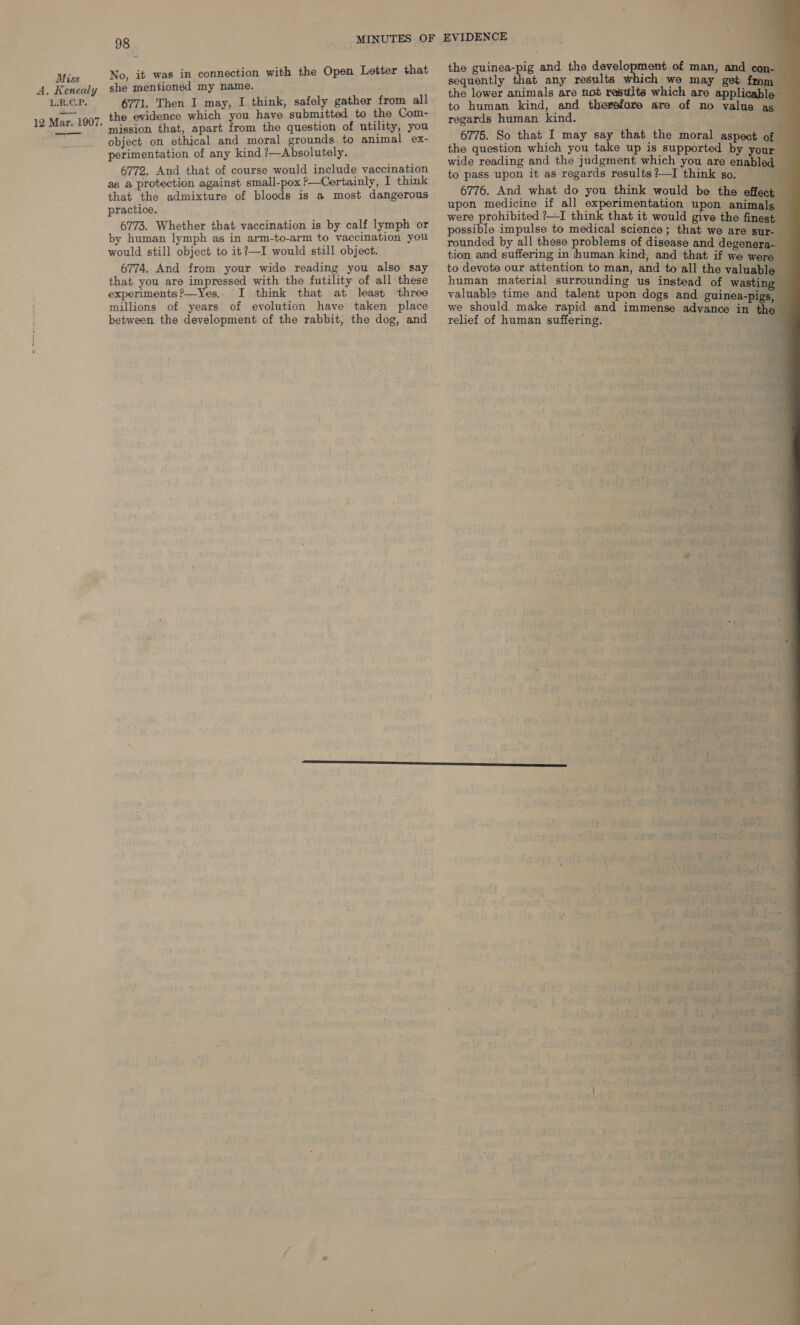 A, Kenealy L.R.C.P. 12 Mar. 1907. —_—_——_ 98 No, it was in connection with the Open Letter that she mentioned my name. 6771. Then I may, I think, safely gather from all the evidence which you have submitted to the Com- mission that, apart from the question of utility, you object on ethical and moral grounds to animal ex- perimentation of any kind ?—Absolutely. 6772. And that of course would include vaccination as a protection against small-pox ?—Certainly, I think that the admixture of bloods is a most dangerous practice. 6773. Whether that vaccination is by calf lymph or by human lymph as in arm-to-arm to vaccination you would still object to it?—I would still object. 6774. And from your wide reading you also say that you are impressed with the futility of all these experiments?—Yes. I think that at least three millions of years of evolution have taken place between the development of the rabbit, the dog, and                  the guinea-pig and the derelonenans of man, and con- the lower animals are not results which are applicable — to human kind, and therefore are of no value as regards human kind. . f 6775. So that I may say that the moral aspect of the question which you take up is supported by your — wide reading and the judgment which you are enabled — to pass upon it as regards results?—I think so. 6776. And what do you think would be the effect upon medicine if all experimentation upon animals — were prohibited ?—I think that it would give the finest possible impulse to medical science; that we are sur- rounded by all these problems of disease and degenera- tion and suffering in human kind, and that if we were to devote our attention to man, and to all the valuable valuable time and talent upon dogs and guinea-pigs, we should make rapid and immense ddidancd in th relief of human suffering.