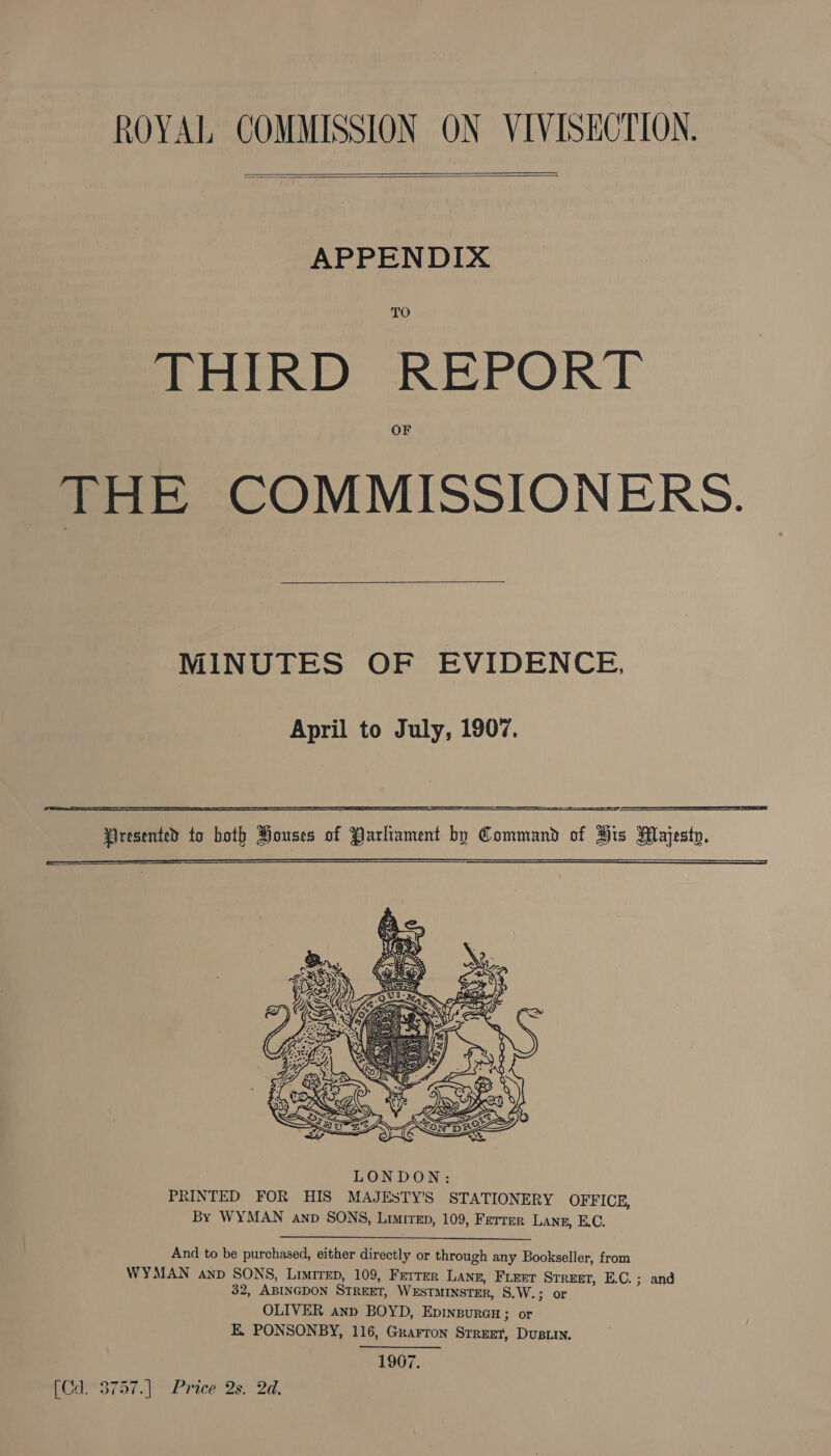 ROYAL COMMISSION ON VIVISECTION.   APPENDIX THIRD REPORT THE COMMISSIONERS. MINUTES OF EVIDENCE, April to July, 1907.      LONDON: PRINTED FOR HIS MAJESTY’S STATIONERY OFFICE, By WYMAN anv SONS, Limiren, 109, Ferrer Lanz, E.C. And to be purchased, either directly or through any Bookseller, from WYMAN anp SONS, Limirep, 109, Ferrer Lang, FLEET STREET, E.C.; and 32, ABINGDON STREET, WESTMINSTER, S.W.; or OLIVER anp BOYD, Epinpurcu; or E. PONSONBY, 116, Grarron Srruet, DusLIn. 1907. eB 757. Pimeels. 2a,