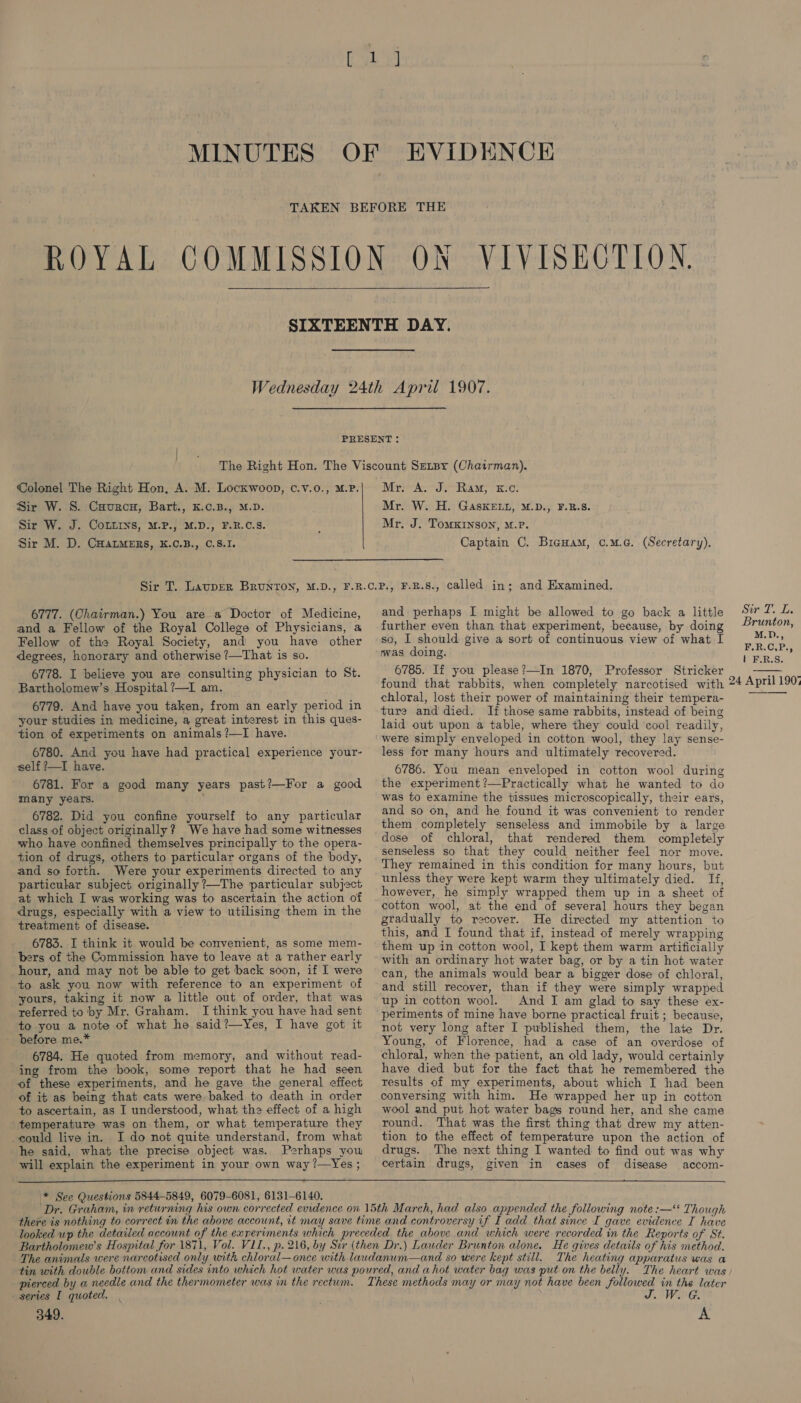 Sir W. 8. Caurcu, Bart., K.c.B., M.D. Sir W. J. CoLtins, M.P., M.D., F.R.C.3S. Sir M. D. Cuatmers, K.c.B., 0.8.1. Mr. W. H. GasKELuL, M.D., F.B.S. Mr. J. TomKInson, M.P. Captain C. Biguam, o.m.c. (Secretary). 6777. (Chairman.) You are a Doctor of Medicine, and a Fellow of the Royal College of Physicians, a Fellow of the Royal Society, and you have other degrees, honorary and otherwise ?7—That is so. 6778. I believe you are consulting physician to St. Bartholomew’s Hospital ?—I am. 6779. And have you taken, from an early period in your studies in medicine, a great interest in this ques- tion of experiments on animals ?—TI have. 6780. And you have had practical experience your- self ?—I have. 6781. For a good many years past?—For a good many years. ; 6782. Did you confine yourself to any particular class of object originally? We have had some witnesses who have confined themselves principally to the opera- tion of drugs, others to particular organs of the body, and so forth. Were your experiments directed to any particular subject originally ?—The particular subject at which I was working was to ascertain the action of drugs, especially with a view to utilising them in the treatment of disease. 6783. I think it would be convenient, as some mem- bers of the Commission have to leave at a rather early hour, and may not be able to get back soon, if I were to ask you now with reference to an experiment of yours, taking it now a little out of order, that was referred to by Mr. Graham. I think you have had sent to you a note of what he said?—Yes, I have got it _ before me.* 6784. He quoted from memory, and without read- ing from the book, some report that he had seen of these experiments, and he gave the general effect of it as being that cats were baked to death in order to ascertain, as I understood, what the effect of a high temperature was on them, or what temperature they could live in. I do not quite understand, from what he said, what the precise object was. Perhaps yow and perhaps I might be allowed to go back a little further even than that experiment, because, by doing so, I should give a sort of continuous view of what I was doing. 6785. If you please?—In 1870, Professor Stricker found that rabbits, when completely narcotised with chloral, lost their power of maintaining their tempera- ture and died. Ii those same rabbits, instead of being laid out upon a table, where they could cool readily, were simply enveloped in cotton wool, they lay sense- less for many hours and ultimately recovered. 6786. You mean enveloped in cotton wool during the experiment ?—Practically what he wanted to do was to examine the tissues microscopically, their ears, and so on, and he found it was convenient to render them completely senseless and immobile by a large dose of chloral, that rendered them completely senseless so that they could neither feel nor move. They remained in this condition for many hours, but unless they were kept warm they ultimately died. If, however, he simply wrapped them up in a sheet of cotton wool, at the end of several hours they began gradually to recover. He directed my attention to this, and I found that if, instead of merely wrapping them up in cotton wool, I kept them warm artificially with an ordinary hot water bag, or by a tin hot water can, the animals would bear a bigger dose of chloral, and still recover, than if they were simply wrapped up in cotton wool. And I am glad to say these ex- periments of mine have borne practical fruit ; because, not very long after I published them, the late Dr. Young, of Florence, had a case of an overdose of chloral, when the patient, an old lady, would certainly have died but for the fact that he remembered the results of my experiments, about which I had been conversing with him. He wrapped her up in cotton wool and put hot water bags round her, and she came round. That was the first thing that drew my atten- tion to the effect of temperature upon the action of drugs. The next thing I wanted to find out was why  will explain the experiment in your own way?—Yes; certain drugs, given in cases of disease accom- \* See Questions 5844-5849, 6079-6081, 6131-6140. Dr. Graham, in returning his own corrected evidence on 15th March, had also appended the following note :—“ Though The heating apparatus was a The heart was series I quoted. 349. A Sin I. L. Brunton, M.D., F.R.C.P., | F.R.S. 24 April 190°