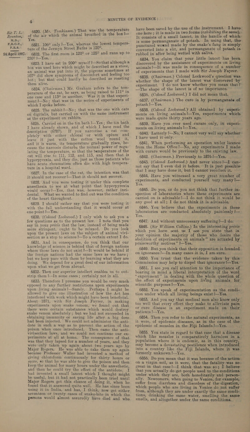 Sia TS Li Brunton, M.D.; F.R.C.P., F.R,S. 24 April 1907.   4 6820. (Mr. Tomkinson.) That was the temperature of the air which the animal breathed in the box Led Yes. 6821. 106° only ?~Yes, whereas the lowest tempera- ture of the Jermyn Street Baths is 120°. 6822. The first room is 120° or 125° and runs up to 220° 7—Yes. 6823. I have sat in 200° myself ?—Sothat although a box was used here which might be described as a stove, an animal was put into it, the pigeons sometimes at 107° did show symptoms of discomfort and feeling too hot: but that could hardly be described as roasting them alive. 6824. (Chairman.) Mr. Graham refers to the tem- perature of the cat, he says, as being raised to 111° in one case and 113° in another. Was it in that experl- ment ?—No; that was in the series of experiments of which I spoke before. 6825. The rabbit ?—No; that was the one with cats on digitalis, but carried on with the same instrument as the experiment on rabbits. 6826. Carried on in the tin bath ?Yes; the tin bath I have already shown, and of which I have read the description (6787). If you narcotise a cat com- pletely with either chloral or with opium and leave it just with the cotton wool round it, cause the narcosis disturbs the normal power of regu- lating the temperature, so that the temperature of the cat will rise to 111, 112, and 113, and then that is hyperpyrexia, and they die, just as those patients who have acute rheumatism often die with high tempera- ture in a hospital ward. 6827. In the case of the cat, the intention was that it should not recover +—That it should not recover. 6828. And you were testing it under this complete anesthesia to see at what point that hyperpyrexia would occur ?—Yes, that was, however, rather inci- dental. What we wanted to find out was the condition of the heart throughout. 6829. I should rather say that you were testing it with the full understanding that it would occur at one point ?—Yes. 6830. (Colonel Lockwood.) I only wish to ask you a few questions as to the present law. I note that you say in your précis that the law, instead of being made more stringent, ought to be relaxed. Do you look upon the present laws on the subject of animal vivi- section as a stop to science ?—To a certain extent I do. 6831. And in consequence, do you think that our knowledge of science is behind that of foreign nations where those laws do not exist ?~It would be behind if the foreign nations had the same laws as we have; but we keep pace with them by learning what they are doing. We depend for a great deal of our information upon what we get from abroad. 6832. Then our superior intellect enables us to out- strip them ?—In some cases; certainly not in all. 68335. Therefore I presume you would be very much opposed to any further restrictions upon experiments upon living animals?—Surely. Perhaps I might be allowed to give one illustration of how the Act has interfered with work which might have been beneficial. About 1871, with Sir Joseph Fayrer, in making experiments upon snake venom, we found out that there were certain substances which would destroy snake venom absolutely; but we had not succeeded in obtaining immunity or saving life after a big dose had been injected. We could not administer the anti- dote in such a way as to prevent the action of the poison when once introduced. Then came the anti- vivisection laws, and we could not continue our ex- periments at all at home. The consequence of that was that they lapsed for a number of years, and they were only taken up again about two years ago by Major Rogers. He was able to take them up again because Professor Waller had invented a method of giving chloroform continuously for thirty hours or more, so that he was able to give the poison and then keep the animal for many hours under the anesthetic and then he could try the effect of the antidote. I had invented a small lancet which I thought might be useful, but it had not practically been tried until Major Rogers got this chance of doing it, when he found that it answered quite well. He has since been using it in India, and has, I think, now got either seventeen or twenty cases of snake-bite in which the persons would almost assurediy have. died and who have been saved by the use of the instrument. I have one here; it is made in two forms (exhibiting the same). It consists of a small lancet, in the handle of which is some permanganate of potash. In using that, the punctured woand made by the snake’s fang is simply converted into a slit, and permanganate of potash is rubbed in after being wetted with saliva. 6834. You claim that your little lancet has been discovered by the assistance of experiments on living animals ?—It was made in consequence of a number of experiments that I made with Sir Joseph Fayrer. 6835. (Chairman.) Colonel Lockwood’s question was. whether the shape of the lancet was discovered by experiment. I do not know whether you mean that?’ —The shape of the lancet is of no importance. 6836. (Colonel Lockwood.) I did not mean that. 6837. (Chairman.) The cure is by permanganate of. potash ?—Yes. 6838. (Colonel Lockwood.y All obtained by experi- ments on living animals?—Yes, experiments which were made quite thirty years ago. ; 6839. Have you ever used curare only, in experi~ ments on living animals ?—Yes. tt 6840. Latterly ?—No, I cannot very well say whether™ I have used it only. ’ 6841. When performing an operation under licence from the Home Office ?—No, any experiments I made- with curare would be previously to the existing law. 6842. (Chairman.) Previously to 1876 ?—Yes, 6843. (Colonel Lockwood.) And never since?—I can- not say that I even did it before. It is just possible that I may have done it, but I cannot recollect it. 6844. Have you witnessed a very great number of experiments, and conducted yourself very many ?—. Yes. 6845. Do you, or do you not think that further in- spection of laboratories where these experiments are carried on is advisable?—I do not think it would be any good at all; I do not think it is advisable. 6846. You believe that the experiments in these laboratories are conducted absolutely painlessly ?— 6847. And without unnecessary suffering ?—I do. 6848. (Sir William Collins.) In the interesting précis: which you have sent us I see you state that in ~ your opinion the majority of those who desire the abolition of experiments on animals” are actuated by praiseworthy motives” ?—Yes. re 6849. But you think that their opposition is founded: on ignorance ?—In many cases it is, 1 am. sure. 6850. You trust that the evidence taken by this. Commission may help to dispel that ignorance ?—Yes. 6851. I see you call attention to the importance of bearing in mind a liberal interpretation of the word “experiment” in dealing with the whole question of the effect of experiments upon living animals for scientific purposes ?—Yes. 6852. You speak of experimentation as the condi- tion under which all living beings exist?—Yes. 6853. And you say that medical men also know only ~ too well that every effort they make to alleviate pain or cure disease is an experiment made on their patients ?—Yes. _ 6854. Then you refer to the natural.experiments, as it were, of epidemic diseases, as in the case of the epidemic of measles in the Fiji Islands ?—Yes. 6855. You state in regard to that case that a disease which like measles is comparatively harmless in a population where it is endemic, as in this country, may become a devastating pestilence when introduced into a country like the Fiji Islands, where it was formerly unknown ?-—Yes. 6856. Do you mean that it was because of the action on a virgin soil, as it were, that the fatality was so. that you actually do get people used to the conditions.’ under which they are, both hereditarily and person- ally. Newcomers, when going to Venice, for example, suffer from diarrhoea and disorders of the digestion, © which people who are living in Venice do not suffer from, although they are under exactly the same condi- tions, drinking the same water, smelling the same smells, and altogether under the same conditions. 