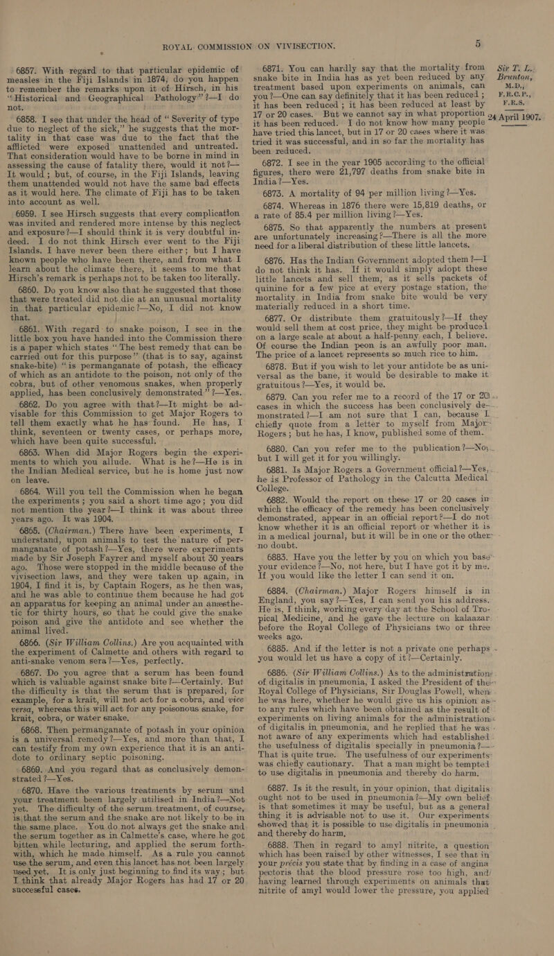 + - 6857. With regard to that particular epidemic of measles in the Fiji Islands'in 1874, do you happen to remember the remarks upon it of Hirsch, in his ‘Historical and Geographical Pathology” ?—I do not. ; 6858. I see that under the head of “ Severity of type due to neglect of the sick,” he suggests that the mor- tality in that case was due to the fact that the afflicted were exposed unattended and untreated. That consideration would have to be borne in mind in assessing the cause of fatality there, would it not?— It would ; but, of. course, in the Fiji Islands, leaving them unattended would not have the same bad effects as it would here. The climate of Fiji has to be taken into account as well. 6959. I see Hirsch suggests that every complication was invited and rendered more intense by this neglect and exposure ?—I should think it is very doubtful in- deed. I do not think Hirsch ever went to the Fiji Islands. I have never been there either; but I have known people who have been there, and from what I learn about the climate there, it seems to me that Hirsch’s remark is perhaps not to be taken too literally. 6860. Do you know also that he suggested that those that were treated did not die at an unusual mortality in that particular epidemic?—No, I did not know that. | 6861. With regard-to snake poison, I see in the little box you have handed into the Commission there is a paper which states ‘‘ The best remedy that can be carried out for this purpose” (that is to say, against snake-bite) “is permanganate of potash, the efficacy of which as an antidote to the poison, not only of the cobra, but of other venomous snakes, when properly applied, has been conclusively demonstrated.” ?—Yes. 6862. Do you agree with that?—It might be ad- visable for this Commission to get Major Rogers to tell them exactly what he has found. He has, I think, seventeen or twenty cases, or perhaps more, which have been quite successful. 6863. When did Major Rogers begin the experi- ments to which you allude. What is he?—He is in the Indian Medical service, but he is home just now on leave. 6864. Will you tell the Commission when he began the experiments ; you said a short time ago; you did not mention the year?—I think it was about three years ago. It was 1904. 6865. (Chairman.) There have been experiments, I understand, upon animals to test the nature of per- manganate of potash ?—Yes, there were experiments made by Sir Joseph Fayrer and myself about 30 years ago. Those were stopped in the middle because of the vivisection laws, and they were taken up again, in 1904, I find it is, by Captain Rogers, as he then was, and he was able to continue them because he had got an apparatus for keeping an animal under an anesthe- tic for thirty hours, so that he could give the snake poison and give the antidote and see whether the animal lived. 6866. (Sir Willtam Collins.) Are you acquainted with the experiment of Calmette and others with regard to anti-snake venom sera?—Yes, perfectly. 6867. Do you agree that a serum has been found which is valuable against snake bite ?—Certainly. But the difficulty is that the serum that is prepared, for example, for a krait, will not act for a cobra, and vice versa, Whereas this will act for any poisonous snake, for krait, cobra, or water snake, 6868. Then permanganate of potash in your opinion is a universal remedy ?—Yes, and more than that, 1 can testify from my own experience that it is an anti- dote to ordinary septic poisoning. 6869. And you regard that as conclusively demon- strated ?/—Yes. 6870. Have the various treatments by serum and your treatment been largely utilised in India ?—Not yet. The difficulty of the serum treatment, of course, is\that the serum and the snake are not likely to be in the same place. You do not always get the snake and the serum together as in Calmette’s case, where he got bitten while lecturing, and applied the serum forth- with, which he made himself. As a rule you cannot use the serum, and even this lancet has not been largely used yet, It is only just beginning to find its way; but I think that already Major Rogers has had 17 or 20 successful cases. 6871. You can hardly say that the mortality from snake bite in India has as yet been reduced by any treatment based upon experiments on animals, can you ?—One can say definitely that it has been reduced ; it has been reduced ; it has been reduced at least by 17 or 20 cases. it has been reduced. I do not know how many people have tried this lancet, but in 17 or 20 cases where it was tried it was successful, and in so far the mortality has been reduced. 6872. I see in the year 1905 according to the official figures, there were 21,797 deaths from snake bite in India ?—Yes. 6873. A mortality of 94 per million living ?—Yes. 6874. Whereas in 1876 there were 15,819 deaths, or a rate of 85.4 per million living ?/—Yes. 6875. So that apparently the numbers at present are unfortunately increasing ?—There is all the more need for a liberal distribution of these little lancets. 6876. Has the Indian Government adopted them ?—I do not think it has. If it would simply adopt these little lancets and sell them, as it sells packets of quinine for a few pice at every postage station, the mortality. in India from snake bite would be very materially reduced in a short time. 6877. Or distribute them gratuitously?—If they would sell them at cost price, they might be produced on a large scale at about a half-penny each, I believe. Of course the Indian peon is an awfully poor man. The price of a lancet represents so much rice to him. 6878. But if you wish to let your antidote be as uni- versal as the bane, it would be desirable to make it gratuitous ?—Yes, it would be. chiefly quote from a letter to myself from Major- Rogers ; but he has, I know, published some of them. but I will get it for you willingly. 6881. Is Major Rogers a Government official ?—Yes, . he is Professor of Pathology in the Calcutta Medical College. 6882. Would the report on these 17 or 20 cases im: which the efficacy of the remedy has been conclusively demonstrated, appear in an official report?—I do not know whether it is an official report or whether it is -no doubt. your evidemce /—No, not here, but I have got it by me. If you would like the letter I can send it on. 6884. (Chairman.) Major Rogers himself is in England, you say ?—Yes, I can send you his address. He is, I think, working every day at the School of Tro- before the Royal College of Physicians two or three weeks ago. you would let us have a copy of it ?—Certainly. not aware of any experiments which had established - the usefulness of digitalis specially in pneumonia ?—- That is quite true. The usefulness of our experiments: was chiefly cautionary. That a man might be tempted to use digitalis in pneumonia and thereby do harm. 6887. Is it the result, in your opinion, that digitalis ought not to be used in pneumonia ?—My own belief is that sometimes it may be useful, but as a general thing it is advisable not to use it. Our experiments showed that it is possible to use digitalis in pneumonia | and thereby do harm, 6888. Then in regard to amyl nitrite, a question which has been raised by other witnesses, I see that in your précis you state that by finding in a case of angina pectoris that the blood pressure rose too high, and) having learned through experiments on animals that nitrite of amyl would lower the pressure, you applied Sir T. L,; Brunton, M.D., F.R.C.P., F.R.S,