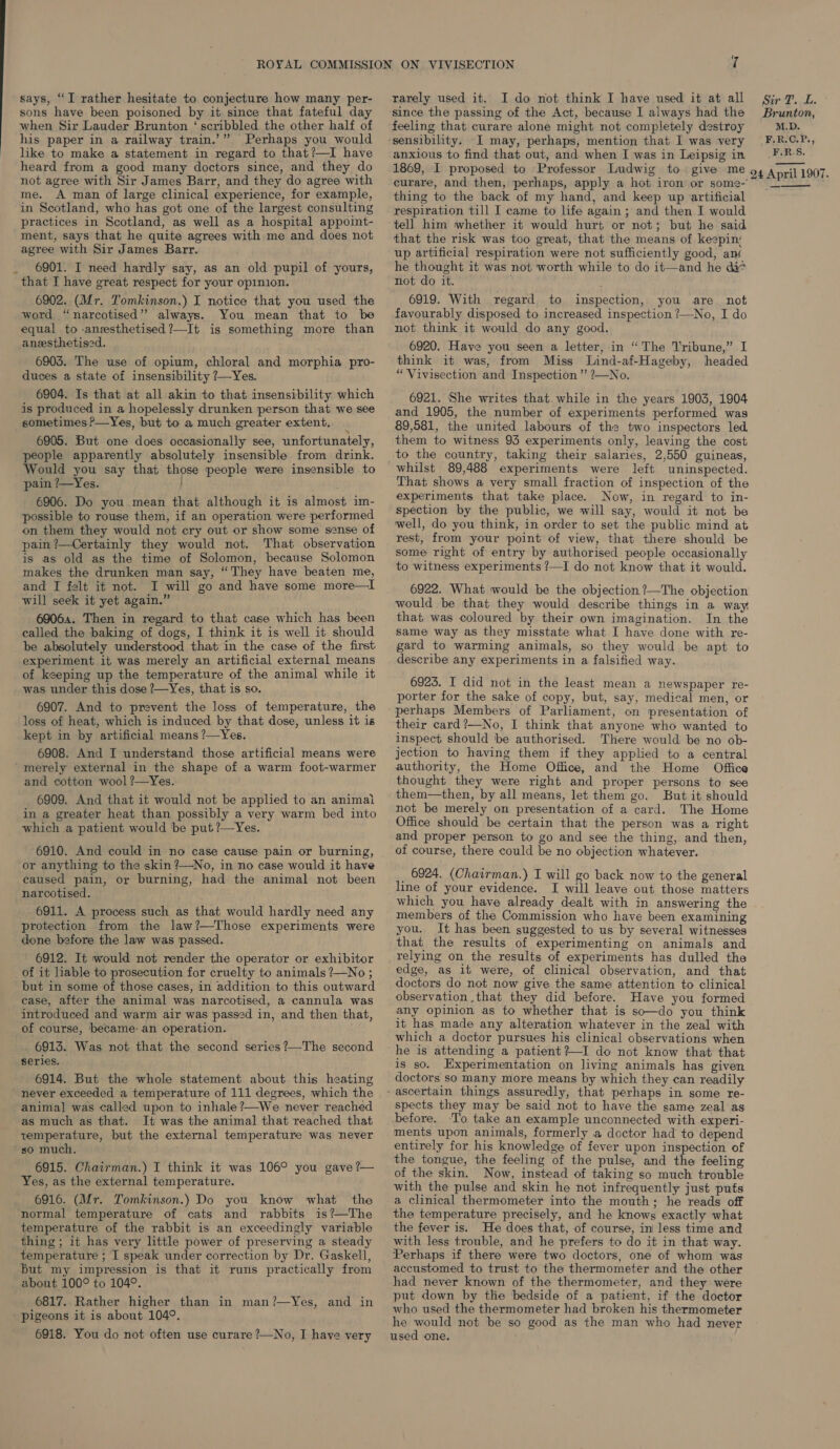 says, “I rather hesitate to conjecture how many per- rarely used it. I do not think I have used it at all Sir 7. L. sons have been poisoned by it since that fateful day since the passing of the Act, because I always had the Brunton, when Sir Lauder Brunton ‘scribbled the other half of feeling that curare alone might not completely destroy M.D. his paper in a railway train.’” Perhaps you would sensibility. I may, perhaps, mention that I was very F.R.G.P., like to make a statement in regard to that?—I have anxious to find that out, and when I was in Leipsig in. FR. 8. heard from a good many doctors since, and they do 1869, I proposed to Professor Ludwig to give me 24 April 1907. not agree with Sir James Barr, and they do agree with curare, and then, perhaps, apply a hot iron or gome- LT me. A man of large clinical experience, for example, thing to the back of my hand, and keep up artificial in Scotland, who has got one of the largest consulting respiration till I came to life again ; and then I would practices in Scotland, as well as a hospital appoint- tel] him whether it would hurt or not; but he said ment, says that he quite agrees with me and does not that the risk was too great, that the means of keepin:  agree with Sir James Barr. up artificial respiration were not sufficiently good, am _ 6901. I need hardly say, as an old pupil of yours, he thought it was not worth while to do it—and he di* that I have great respect for your opinion. not do it. 6902. (Mr. Tomkinson.) I notice that you used the 6919. With regard to inspection, you are not word “narcotised” always. You mean that to be favourably disposed to increased inspection ?—No, I do equal to -anzsthetised?—It is something more than not think it would do any good. aneesthetised. 6920. Have you seen a letter, in “The Tribune,” I 6903. The use of opium, chloral and morphia pro- think it was, from Miss Lind-af-Hageby, headed duces a state of insensibility ?—Yes. “Vivisection and Inspection” ?—No. 6904. Is that at all akin to that insensibility which 6921. She writes that. while in the years 1903, 1904 is produced in a hopelessly drunken person that we see and 1905, the number of experiments performed was sometimes ?—Yes, but to a much greater extent. 2 89,581, the united labours of the two inspectors led 6905. But one does occasionally see, unfortunately, them to witness 93 experiments only, leaving the cost people apparently absolutely insensible from drink. to the country, taking their salaries, 2,550 guineas, Would you say that those people were insensible to whilst 89,488 experiments were left uninspected. pain ?—Yes. That shows a very small fraction of inspection of the «ats : i ts that take place. Now, in regard to in- 6906. Do you mean that although it is almost im- ¢*Periments | te 2 palaey s possible to Se them, if an operation were performed she by ee ie ac will ce ot ut raat re on them they would not cry out or show some sense of Well, ¢0 you think, 1n order to set the public mind a pain ?’—Certainly they would not. That observation rest, from your point of view, that there should be t Ty Gi Se erie booxase Solonidn | SOne right of entry by authorised people occasionally ieee nie hee Menta e it They have beaten me, witness experiments ?—I do not know that it would. ? and I felt it not. I will go and have some more—t 6922. What would be the objection?—The objection will seek it yet again.” . would be that they would describe things in a way, 69064. Then in regard to that case which has been that was coloured by their own imagination. In the called the baking of dogs, I think it is well it should same way as they misstate what I have done with re- be absolutely understood that in the case of the first gard to warming animals, so they would be apt to experiment it was merely an artificial external means describe any experiments in a falsified way. of keeping up the temperature of the animal while it 6923. I did not in the least mean a newspaper re- was under this dose ?—Yes, that is so. porter for the sake of copy, but, say, medical men, or 6907. And to prevent the loss of temperature, the perhaps Members of Parliament, on presentation of loss of heat, which is induced by that dose, unless it is their card?—No, I think that anyone who wanted to kept in by artificial means ?—Yes. inspect should be authorised. There would be no ob- 6908. And I understand those artificial means were jection to having them if they applied to a central merely external in the shape of a warm foot-warmer authority, the Home Office, and the Home Office and cotton wool ?—Yes. thought they were right and proper persons to see 6909. And that it would not be applied to an anima, *hem—then, by all means, let them go. But it should : . . not be merely on presentation of a card. The Home ates cae A ee voce Paw: Office should be certain that the person was a right and proper person to go and see the thing, and then, 6910. And could in no case cause pain or burning, of course, there could be no objection whatever. or anything to the skin ?—No, in no case would it have caused pain, or burning, had the animal not been line of your evidence. I will leave out those matters narcotised. which you have already dealt with in answering the 6911. A process such as that would hardly need any members of the Commission who have been examining protection from the law?—Those experiments were you. It has been suggested to us by several witnesses done before the law was passed. that the results of experimenting on animals and 6912. It would not render the operator or exhibitor relying on the results of experiments has dulled the of it liable to prosecution for cruelty to animals?—No; edge, as it were, of clinical observation, and that but in some of those cases, in addition to this outward doctors do not now give the same attention to clinical case, after the animal was narcotised, a cannula was observation . that they did before. Have you formed introduced and warm air was passed in, and then that, @Y Opinion as Ut ar that is so—do you think f course became: an operation. 1t has made any a teration whatever in the zeal with ae ; t which a doctor pursues his clinical observations when 6913. Was not that the second series?—The second — he jg attending a patient ?—I do not know that that series. is so. Experimentation on living animals has given 6914. But the whole statement about this heating doctors so many more means by which they can readily never exceeded a temperature of 111 degrees, which the ~ ascertain things assuredly, that perhaps in some re- -animal was called upon to inhale?—We never reached spects they may be said not to have the same zeal as as much as that. It was the animal that reached that before. To take an example unconnected with experi- temperature, but the external temperature was never ments upon animals, formerly a doctor had to depend so much. entirely for his knowledge of fever upon inspection of ’  , 5 9 the tongue, the feeling of the pulse, and the feeling 6915. Chairman.) I think it was 106° you gave?— of the skin. Now, instead of taking so much trouble Yes, as the external temperature. with the pulse and skin he not infrequently just puts 6916. (Mr. Tomkinson.) Do you. know what the a clinical thermometer into the mouth; he reads off normal temperature of cats and rabbits is?—The the temperature precisely, and he knows exactly what temperature of the rabbit is an exceedingly variable the fever is. He does that, of course, in less time and thing ; it has very little power of preserving a steady with less trouble, and he prefers to do it in that way. temperature ; I speak under correction by Dr. Gaskell, Perhaps if there were two doctors, one of whom was but my impression is that it runs practically from accustomed to trust to the thermometer and the other about 100° to 104°. had never known of the thermometer, and they were Meee an Becher thom dan Ven a, ue down by tlie bedside of a patient, if the doctor : bet aa Bed * 4 who used the thermometer had broken his thermometer Pigeons it is about 104°. he would not be so good as the man who had never 6918. You do not often use curare?—No, I have very used one. 6924. (Chairman.) I will go back now to the general