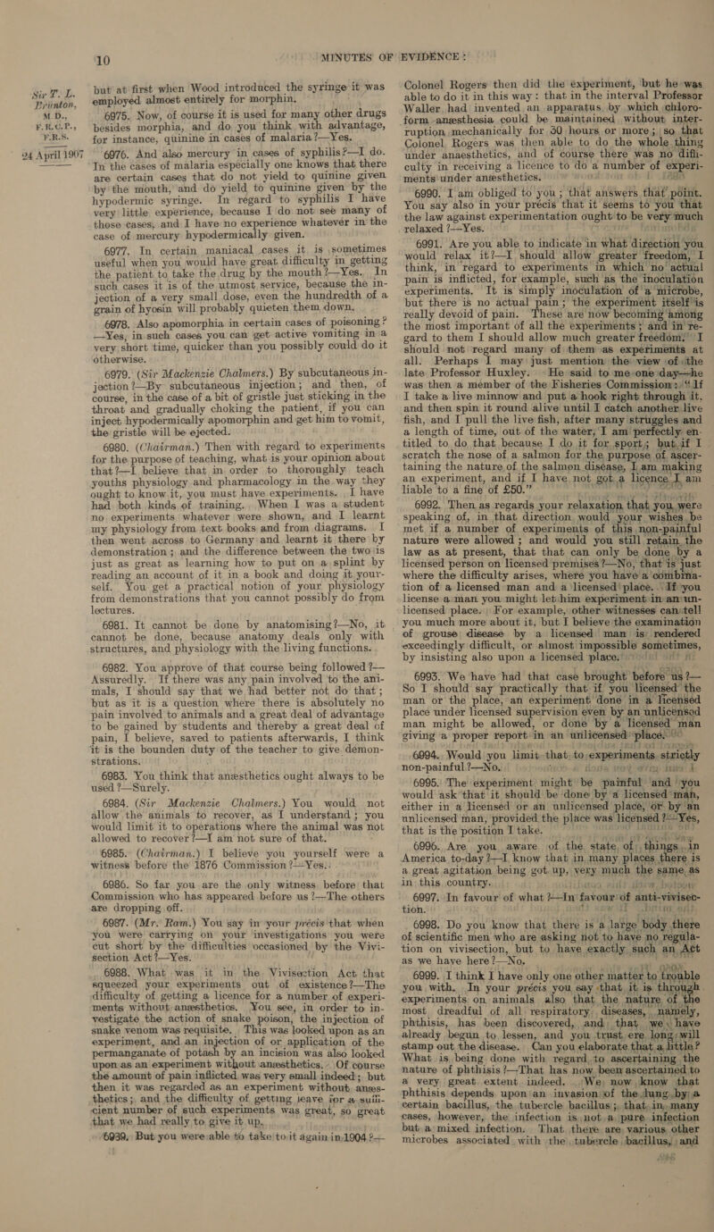 but at first when Wood introduced the syringe it was employed almost entirely for morphin. 6975. Now, of course it is used for many other drugs besides morphia, and do you think with advantage, for instance, quinine in cases of malaria ?—Yes. 6976. And also mercury in cases of syphilis?—I do. In the cases of malaria especially one knows that there are certain cases that do not yield to quinine given py the mouth, and do yield to quinine given by the hypodermic syringe. In regard to syphilis I have very little experience, because I do not see many of those cases, and I have no experience whatever in the case of mercury hypodermically given. 6977. In certain maniacal cases it is sometimes useful when you would have great difficulty in_ getting the patient to take the drug by the mouth?—Yes. In such cases it is of the utmost service, because. the in- grain of hyosin will probably quieten them down, 6978. Also apomorphia in certain cases of poisoning ? —Yes, in such cases you can get active vomiting in a very short time, quicker than you possibly could do it otherwise. 6979. (Sir Mackenzie Chalmers.) By subcutaneous in- jection ?—By subcutaneous injection; and_ then, of course, in the case of a bit of gristle just sticking in the throat and gradually choking the patient, if you can inject, hypodermically apomorphin and get him to vomit, the gristle will be ejected. 6980. (Chairman.) Then with regard to experiments for the purpose of teaching, what is your opinion about that?—L believe that in order to thoroughly teach youths physiology and pharmacology in the way they ought to know.it, you must haye experiments. , I have had both kinds of training. When I was a student no experiments whatever were shown, and I learnt. my physiology from text. books and from diagrams. I then went across to Germany and learnt it there ky demonstration ; and the difference between the two ‘is just as great as learning how to put ona splint by reading an account of it in a book and doing it your- self. You get a practical notion of your physiology from demonstrations that you cannot possibly do from lectures. cannot be done, because anatomy deals only with structures, and physiology with the living functions. 6982. You approve of that course being followed ?— Assuredly. If there was any pain involved to the ani- mals, I should say that we had better not do that ; but as it is a question where there is absolutely no pain involved to animals and a great deal of advantage to be gained by students and thereby a great deal of pain, I believe, saved to patients afterwards, I think it is the bounden duty of the teacher to give. demon- strations. 6983. You think that anesthetics ought always to be used ?—Surely. 6984. (Sir Mackenzie Chalmers.) You would not allow the animals to recover, as I understand; you would limit it to operations where the animal was not allowed to recover ?—I am not sure of that. 6985. (Chairman.) I believe you yourself were a witness before the 1876 Commission ?—Yes.. 6986. So far you are the only witness. before that Commission who has appeared before us ?—The others are dropping, off. 6987. (Mr. Ram.) You say in your précis that when you were carrying on your investigations you were cut short by the difficulties occasioned by the Vivi- section Act ?—Yes. 6988. What was it in the Vivisection Act that squeezed your experiments out of existence ?—The difficulty of getting a licence for a number of experi- ments without anesthetics. You see, in order to in- vestigate the action of snake poison, the injection of snake venom was requisite. This was looked upon as an experiment, and an injection of or application of the permanganate of potash by an incision was also looked upon as an experiment without anesthetics. Of course the amount of pain inflicted was very small indeed; but. then it was regarded as an experiment without anss- thetics; and the difficulty of gettimg leave jor # suili- cient number of such experiments was great, so great that we had really to give it up. ; 6939, But you were able to take to.it again in,1904 ?— Colonel Rogers then did the experiment, but he was able to do it in this way: that in the interval Professor Waller had invented an apparatus by which chloro- form -anzsthesia could be maintained without inter- ruption mechanically for 50 hours or more; so that Colonel, Rogers was then able to do the whole thing under anaesthetics, and of course there was no difli- culty in receiving a licence to do a number of experi- ments’ under aneesthetics. wont bt ae 6990. I am obliged to you; that answers that point. You say also in your précis that it seems to you that the law against experimentation ought to be very much relaxed 7—Yes. | : nu hay 6991. Are you able to indicate in what direction you would relax it?—I should allow greater freedom, I think, in regard to experiments in which no actual pain is inflicted, for example, swch as the inoculation experiments. It is simply inoculation of'a microbe, but there is no actual pain; the experiment itself'is really devoid of pain. These are now becoming among the most important of all the experiments ; and in re- gard to them I should allow much greater freedom. I should not regard many of them as experiments at all. Perhaps I may just mention the: view of «the late Professor Huxley. He said to me-one day—he was then a member of the Fisheries Commissiom;, “ 1f I take a live minnow and put a hook right through it, and then spin it round alive until I catch another live fish, and I pull the live fish, after many struggles and a length of time, out of the water, I am’ perfectly en- titled to do that because I do it for sport, butif I scratch the nose of a salmon for the purpose of ascer- taining the nature of the salmon disease, I. am making an experiment, and if I have not gota licence iam liable to a fine of £50.” Berets poo ac a 6992. Then as regards your relaxation that you, were speaking of, in that direction would your wishes be met if a number of experiments of this non-painful nature were allowed ; and would you still retain the law as at present, that that can only be done by a licensed person on licensed premises ?—No, that is just where the difficulty arises, where you have a combina- tion of a licensed man and a licensed’ place. .. If you license aman you might let:him experiment im aniwn- licensed place. For example, other witnesses can: tell you much more about it, but I believe the examination of grouse disease by a licensed man is rendered exceedingly difficult, or almost impossible sometimes, by insisting also upon a licensed plave. 9 05) 9) 5 6993. We have had that case brought before us ?— So I should say practically that if you licensed the man or the place, an experiment done in a licensed place under licensed supervision even by an unlicensed man might be allowed, or done by a licensed man giving a proper report in an unlicensed ‘place. ’ ae, t : (hiya! TRIE Do SESS 6994. Would you limit that, to,experiments. strictly non-painful,?—No, . 100). Hoste 460% iva A 6995. The experiment might be painful and you would ask that it should be done by a licensed’ man, either in a licensed or an unlicensed place, or. by ‘an unlicensed man, provided the place was licensed ?Yes, that is the position I take. — Bs es ite ah 6996. Are you, aware of the state, of, things, in America to-day 2—I, know that in many places dheee is a great agitation being got. up, very much the same as in this country. iihroo aint sw. bodser 6997. In favour of what ?—In favour’ of anti-vivisec- tion. 1. S050 aw tt i bet ne, at} 6998. Do you know that there is a large body there of scientific men who are asking not to have no re ula- tion on vivisection, but to have exactly such an Act as we have here ?—No. ; sé OED 7 6999. I think I have only one other matter to trouble you with. In your précis you say that it is throu, experiments on animals also that the nature of | 18 most dreadful of all respiratory diseases, _ name yy, phthisis, has been discovered, and, that we have already begun to lessen, and you trust, ere long; will stamp out the disease. Can you elaborate that a little? What is being done with regard.to ascertaining the nature of phthisis’—That has now, been ascertained to a very great extent indeed. (We; now know that phthisis depends upon'an invasion of the.Jung.by)a arp t cases, however, the infection is, not,a pure infection but a mixed infection. That there are, various other microbes associated with the , tubercle bacillus, : and £&lt; «nee