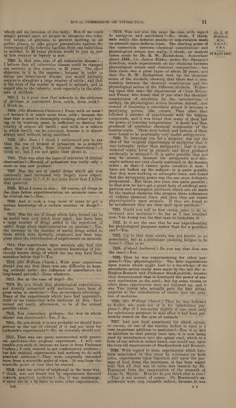 which aid its invasion of the body. But if we could simply prevail upon all people to recognise the infec- tive nature of phthisis, to prevent spitting in all public places, to take proper precautions against the conveyance of the tubercle bacillus from one indiyidual to another, in 30 years phthisis would be just as rare in this country as leprosy is now. Bie 7000. Is that true also of all tubercular disease ?— I believe that all tubercular disease could be stamped out entirely in this country in 30 years. The chief objection to it is, the expense; because in order to stamp out tuberculous disease, you would probably require to slaughter a large number of cattle; and that is the crux of the matter in regard to animals, and in regard also to the tubercle, more especially in the abdo- men of children. _ 7001-3. Is it your view that tubercle in the abdomen of children is contracted from, cattle, from, milk ?— I think so. _ 7004. | (Sir Mackenzie Chalmers.) From milk or meat? —I ‘believe it is much more from milk; because the heat that is used in thoroughly cooking, either by: boil- ing or by roasting meat, is sufficient to destroy the vitality of almost all bacilli; and milk is a vehicle in which bacilli can be conveyed, because it is almost always used without being sterilised. 7005. (Mr. Ram.) I think I understood you to say that the use of bromid of potassium as a sedative came in, you think, from clinical observation ?—I think so; but I am not quite clear about it. 7006. That was after the lapse of centuries of clinical observation &gt;—Bromid of potassium was really only a more or less new product. 7007. Has the use of useful drugs which are now commonly used increased very largely since experi- mentation came in ?—I do not quite know that I follow that question. = 7008. What.I,mean.is this: Of course, all drugs in the days before experimentation on animals came in by’ clinical use ?—Yes, 7009. And it took a long term of years to get a Yes. ‘ be useful been very much more rapid ; has there been a large number of drugs added to the repertoire of useful drugs since experimentation on animals ?—Yes, the increase in the number of useful drugs added to those which were formerly employed has been very great since the introduction of experiments on animals. ' 7011. Has experiment upon animals also had this effect, that it has given an accurate knowledge of pre- viously known drugs of which the use may have been mistaken before that ?—Yes. 7012. (Sir William Church.) With your experience should you say that there was any difficulty in keep- ing animals under the influence of anesthetics for lengthened periods ?—None whatever. 7013. Not in the case of dogs?—No. 7014. Do you think that physiological experiments, not directly connected with medicine, have been .of Many of the experiments which have had apparently little or no connection with medicine at first, have turned out really, afterwards, to be of the utmost possible value. 7015. You remember, perhaps, the way in which chloral was discovered ?—Yes, I do. 7016. Do'you think it is not probable we should have arrived at the use of chloral if it had not been’ for 7017. That was one quite unconnected with practi- cal, medicine—his) original experiment. I will not trouble you with it, because we have it from Professor Cushny ; I only wanted to get confirmatory evidence ; but his original experiments had nothing to do with practical, medicine ?—-They were originally intended more from ascientific point of view. It was from the scientific point of view that he started. ‘7018. And the action of sulphonal in the same way, T think, was not found out by experiments directed towards practical medicine?—No, it was incidental,; if came out in a by-issue in some other experiments. 249, 11 7019. Was not also the same the case, with regard to antipyrin and amtifebrin?—No, those, I think, were really the definite results:of experiments made on animals upon definite lines. The starting point of the connection between. chemical) constitution’’ and physiological action was really, I think, im»: modern times. made’ by Dr. B. W. Richardson: ’. Somewhere about..1844; Lr. James Blake, under Dr. Sharpey’s direction, made experiments on the relations between ‘physiological action and chemical composition ; but: then there was a great lapse of about» 20 years, and then Dr. B. W. Richardson took. up the chemical series of the alcohols, showing that there was'a rela- tionship between the chemical constitution and the physiological action of the different alcohols. Follow- ing upon this came the experiments of Crum Brown, and Fraser, who found that if you alter the chemical constitution. of strychnin by the, introduction -of methyl, its physiological action becomes altered, and instead of becoming a convulsive poison it becomes a paralysing poison, like curare. Then after. that followed a number of experiments with the benzine compounds, and it was found that many of them had the power of lowering temperature. A series was then produced of synthetic chemical compounds ' of the benzine series. These were tested, and various of them were found to be practically very useful antipyretics. 7020. To interrupt you for a moment, was not the idea of the original experiments of antipyrin that it was antiseptic rather than antipyretic; that it coun- teracted septic fever in animals and fever produced artificially in animals ?—It is quite possible that you may be correct, because the antipyretic and anti- septic actions are very closely combined in the benzine series ; so that—I cannot quite recollect it now, I have not looked up the subject—it is quite possible that they were working on antiseptic lines; and found that the antipyretic power was the one most, definitely pronounced. But those two lines run quite parallel ; so that now we have got.a great body. of artificial, anti- pyretics and antiseptics produced which are all made by the trained chemists who prepare these substances on definite chemical lines, and then they. are tested physiologically upon animals. If they are found to be satisfactory they are then used’ upon patients.” ° 7021. Could you tell us how cocain came to be in- troduced into medicine?—So far as I can recollect now, Von Anrep was the first man to introduce it. 7022. Is it not the case that he was experimenting for physiological purposes rather than for a practical end ?—Yes. 7023. Up to that time cocain was not known as an anesthetic, but as a stimulant enabling fatigue to be borne ?—That is so. 7024. (Colonel. Lockwood.) Do you say) that that was the case ’?—Yes. 7025. That he was experimenting for other’ pur- poses ?—-Yes, physiologically. The first experiments upon cocain which might lead to a knowledge of its anesthetic action really were made by the late Dr. A. Hughes-Bennett and Professor MacKendrick, because they demonstrated that it destroyed the power of ‘sen- sory conduction in\the cord; but for some. reason or other these experiments were not followed up, and it was Von Anrep who actually gave the first actual impetus to the introduction of cocain into the prac- tice of medicine. 7026. (Sir William Church.) Then he was followed by Koller, who made use of it for ophthalmic pur- poses ?/—But if I remember rightly it was ‘used only for ophthalmic purposes in man after it had been pre- viously ‘tested on the eyes of animals. 7027. And now local anesthesia for which cocain, or eucain, or one of the similar bodies is used is a very important addition to medicine ?—Yes) it is, and in addition to that purely local use, it is now being used’ by introduction into the spinal cord, which is a form of use which is rather based, one would say, upon the very old experiments of MacKendrick and Bennett. ~7028. With regard to some experiments which have been mentioned in this room by witnesses on both sides, experiments upon digestion and upon the pas- sage of food down the intestines, it has been stated here that all that was of value was learned by Dr. Beaumont from the examination of the stomach of Alexis St. Martin. How far do you think that is true? —That is not correct, of course. Dr. Beaumont’s ex- periments were very valuable indeed, because it) was BZ Brunton, M.D., F.R.C.P., F.R.S. 