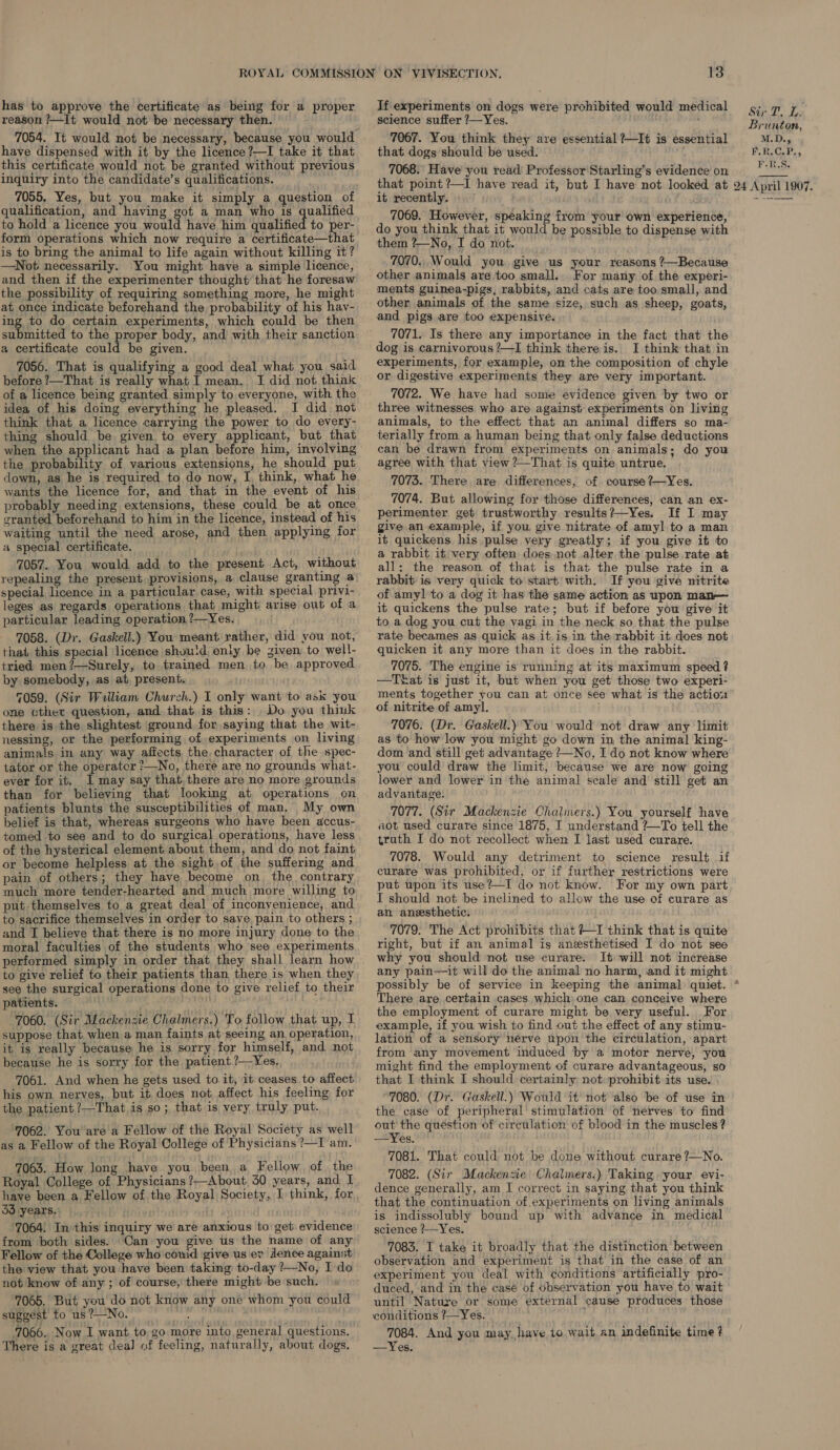 has to approve the certificate as being for a proper reason ?—It would not be necessary then. 7054. It would not be necessary, because you would have dispensed with it by the licence?—I take it that this certificate would not be granted without previous inquiry into the candidate’s qualifications. 7055, Yes, but you make it simply a question of qualification, and having got a man who is qualified to hold a licence you would have him qualified to per- form operations which now require a certificate—that is to bring the animal to life again without killing it? —Not necessarily. You might have a simple licence, and then if the experimenter thought that he foresaw the possibility of requiring something more, he might at once indicate beforehand the probability of his hav- ing to do certain experiments, which could be then submitted to the proper body, and with their sanction a certificate aie be given. 7056. That is qualifying a good deal what you said before ?—That is really what I mean. I did not think of a licence being granted simply to everyone, with the idea of his doing everything he pleased. J did not think that a licence carrying the power to do every- thing should be given to every applicant, but that when the applicant had a plan before him, involving the probability of various extensions, he should put down, as he is required to do now, I, think, what he wants the licence for, and that in the event of his probably needing extensions, these could be at once granted beforehand to him in the licence, instead of his waiting until the need arose, and then applying for a special certificate. 7057. You would add to the present Act, without repealing the present provisions, a clause granting a special licence in a particular case, with special privi- leges as regards operations that might: arise out of a particular leading operation ?—Yes. 7058. (Dr. Gaskell.) You meant rather, did you not, that this special licence shuuid) only be given to well- tried men?—Surely, to trained men to be approved by somebody, as at, present. ; 7059. (Sir William Churzh.) I only want to ask you one cther question, and that is this: Do you think there is the slightest ground for saying that the wit- nessing, or the performing of experiments on living animals in any way affects the, character of the spec- tator or the operatcr ?—No, there are no grounds what- ever for it. I may say that there are no more grounds than for believing that looking at operations on patients blunts the susceptibilities of man, My own belief is that, whereas surgeons who have been accus- tomed to see and to do surgical operations, have less of the hysterical element about them, and do not faint or become helpless at the sight of the suffering and pain of others; they have become on the contrary much more tender-hearted and much more willing to put themselves to a great deal of inconyenience, and to sacrifice themselves in order to save pain to others ; and I believe that there is no more injury done to the moral faculties of the students who see experiments performed simply in order that they shall learn how to give relief to their patients than there is when they see the surgical operations done to give relief to their patients. 7060. (Sir Mackenzie Chalmers.) To follow that up, I suppose that when a man faints at seeing an operation, it is really because he is sorry for himself, and not because he is sorry for the patient.?—Yes, 7061. And when he gets used to. it, it ceases to affect his own nerves, but it does not affect his feeling for the patient ?—That is so; that is very truly put. ‘7062. You are a Fellow of the Royal Society as well as a Fellow of the Royal College of Physicians ?—I am. 7063. How long have you been a Fellow of the Royal College of Physicians ?—About, 30 years, and I have been.a Fellow of the Royal Society, I think, for 33 years. : 7064: In this inquiry we are anxious to get evidence from both sides. Can you give us the name of any Fellow of the College who couid give us er dence against the view that you have been taking to-day ?—No, I do not know of any ; of course, there might be such. 7065. But you do not know any one whom you could suggest to us ?—No. ae ; 7066. Now I want to go more into general questions. 13 science suffer 7—Yes. 7067. You think they are essential ?—It is essential that dogs should be used. 7068. Have you read Professor Starling’s evidence on that point ?—I have read it, but I have not looked at it recently. 7069. However, speaking from your own experience, do you think that it would be possible to dispense with them ?—No, I do not. 7070. Would you give us your reasons ?—Because For many of the experi- ments guinea-pigs, rabbits, and cats are too small, and other animals of the same size, such as sheep, goats, and pigs are too expensive. 7071. Is there any importance in the fact that the dog is carnivorous ?—I think there is. I think that in experiments, for example, on the composition of chyle or digestive experiments they are very important. 7072. We have had some evidence given by two or three witnesses who are against experiments on living animals, to the effect that an animal differs so ma- terially from a human being that only false deductions can be drawn from experiments on animals; do you agree with that view ?—That is quite untrue. 7073. There are differences, of course ?—Yes. 7074. But allowing for those differences, can an ex- perimenter get trustworthy results?—Yes. If I may give an example, if you give nitrate of amyl to a man it quickens his pulse very greatly; if you give it to a rabbit it very often does not alter the pulse rate at all; the reason of that is that the pulse rate in a rabbit is very quick to start with. If you give nitrite of amyl to a dog it has the same action as upon man— it quickens the pulse rate; but if before you give it to a dog you cut the vagi in the neck so that the pulse rate becames as quick as it.is in the rabbit it does not quicken it any more than it does in the rabbit. 7075. The engine is running at its maximum speed ? —Tkat is just it, but when you get those two experi- ments together you can at once see what is the actiou of nitrite of amyl. 7076. (Dr. Gaskell.) You would not draw any limit as to how low you might go down in the animal king- dom and still get advantage ?—No, I do not know where you could draw the limit, because we are now going lower and lower in the animal scale and still get an advantage. 7077. (Sir Mackenzie Chalmers.) You yourself have aot used curare since 1875, I understand ?—To tell the truth I do not recollect when I last used curare. 7078. Would any detriment to science result if curare was prohibited, or if further restrictions were put upon its use?—I do not know. For my own part I should not be inclined to allow the use of curare as an anesthetic. 7079. The Act prohibits that +I think that is quite right, but if an animal is anesthetised I do not see why you should not use curare. It will not increase any pain—it will do the animal no harm, and it might If experiments on dogs were prohibited would medical Sir T. L. Brunton, M.D., F.R.C.P., F.R.S.  There are certain cases which: one can conceive where the employment of curare might be very useful. For example, if you wish to find out the effect of any stimu- lation of a sensory nerve upon the circulation, apart from any movement induced by a motor nerve, you might find the employment of curare advantageous, so that I think I should certainly not prohibit its use. | 7080. (Dr. Gaskell.) Would it not also be of use in the case of peripheral stimulation of nerves to find out the question of circulation of blood in the muscles? —Yes. jae 7081. That could not be done without curare 7—No. 7082. (Sir Mackenzie Chalmers.) Taking. your evi- dence generally, am I correct in saying that you think that the continuation of experiments on living animals is indissolubly bound up with advance in medical science ?—Yes. 7083. I take it broadly that the distinction between observation and experiment is that in the case of an experiment you deal with conditions artificially pro- duced, and in the case of observation you have to wait until Nature or some external cause produces those conditions ?—Yes. 7084. And you may have to wait an indefinite time ?