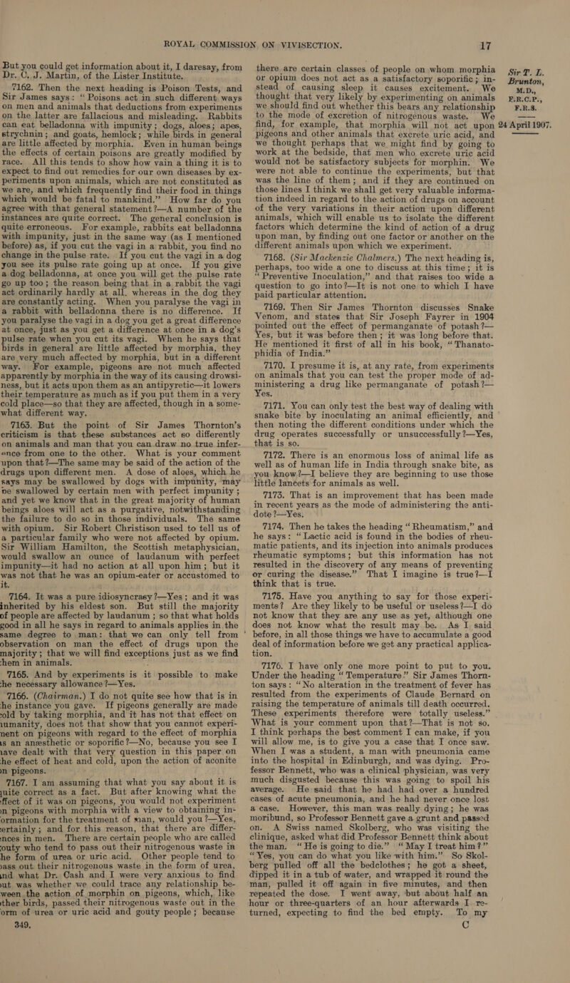 Dr. C. J. Martin, of the Lister Institute. 7162. Then the next heading is Poison Tests, and Sir James says: “ Poisons act in such different ways on men and animals that deductions from experiments on the latter are fallacious and misleading. Rabbits can eat belladonna with impunity; dogs, aloes; apes, strychnin ; and goats, hemlock; while birds in general are little affected by morphia. Even in human beings the effects of certain poisons are greatly modified by race. All this tends to show how vain a thing it is to expect to find out remedies for our own diseases by ex- periments upon animals, which are not constituted as we are, and which frequently find their food in things which would be fatal to mankind.” How far do you agree with that general statement ?—A number of the instances are quite correct. The general conclusion is quite erroneous. For example, rabbits eat belladonna with impunity, just in the same way (as I mentioned before) as, if you cut the vagi in a rabbit, you find no change in the pulse rate. If you cut the vagi in a dog you see its pulse rate going up at once. If you give a dog belladonna, at once you will get the pulse rate go up too; the reason being that in a rabbit the vagi act ordinarily hardly at all. whereas in the dog they are constantly acting. When you paralyse the vagi in a rabbit with belladonna there is no difference. If you paralyse the vagi in a dog you get a great difference at once, just as you get a difference at once in a dog’s pulse rate when you cut its vagi. When he says that birds in general are little affected by morphia, they are very much affected by morphia, but in a different way. For example, pigeons are not much affected apparently by morphia in the way of its causing drowsi- ness, but it acts upon them as an antipyretic—it lowers their temperature as much as if you put them in a very cold place—so that they are affected, though in a some- what different way. 7163. But the point of Sir James Thornton’s criticism is that these substances act so differently on animals and man that you can draw no true infer- ence from one to the other. What is your comment upon that ?—The same may be said of the action of the drugs upon different men. A dose of aloes, which he says may be swallowed by dogs with impunity, may ve swallowed by certain men with perfect impunity ; and yet we know that in the great majority of human beings aloes will act as a purgative, notwithstanding the failure to do so in those individuals. The same with opium. Sir Robert Christison used to tell us of a particular family who were not affected by opium. Sir William Hamilton, the Scottish metaphysician, would swallow an ounce of laudanum with perfect impunity—it had no action at all upon him; but it was not that he was an opium-eater or accustomed to it. 7164. It was a pure idiosyncrasy ?—Yes; and it was inherited by his eldest son. But still the majority of people are affected by laudanum ; so that what holds good in all he says in regard to animals applies in the same degree to man: that we can only tell from observation on man the effect of drugs upon the majority ; that we will find exceptions just as we find hem in animals. 7165. And by experiments is it possible to make she necessary allowance ?—Yes. 7166. (Chairman.) I do not quite see how that is in he instance you gave. If pigeons generally are made old by taking morphia, and it has not that effect on 1umanity, does not that show that you cannot experi- nent on pigeons with regard to the effect of morphia is an anesthetic or soporific?—No, because you see I ave dealt with that very question in this paper on he effect of heat and cold, upon the action of aconite Mn pigeons. 7167. I am assuming that what you say about it is juite correct as a fact. But after knowing what the ffect of it was on pigeons, you would not experiment mn. pigeons with morphia with a view to obtaining in- ormation for the treatment of san, would you ?—Yes, ertainly ; and for this reason, that there are differ- ncees\in men. There are certain people who are called ‘outy who tend to pass out their nitrogenous waste in he form of urea or uric acid. Other people tend to ass out their nitrogenous waste in the form of urea, nd what Dr. Cash and I were very anxious to find ut was whether we could trace any relationship be- ween the action of morphin on pigeons, which, like ther birds, passed their nitrogenous waste out in the orm of urea or uric acid and gouty people; because 349, there are certain classes of people on whom morphia or opium does not act as a satisfactory soporific ; in- stead of causing sleep it causes excitement. We thought that very likely by experimenting on animals we should find out whether this bears any relationship to the mode of excretion of nitrogenous waste. We Sir T. L. Brunton, M.D.,, F.R.C.P., F.R.S. pigeons and other animals that excrete uric acid, and we thought perhaps that we might find by going to work at the bedside, that men who excrete uric acid would not be satisfactory subjects for morphin. We were not able to continue the experiments, but that was the line of them; and if they are continued on those lines I think we shall get very valuable informa- tion indeed in regard to the action of drugs on account of the very variations in their action upon different animals, which will enable us to isolate the different factors which determine the kind of action of a drug upon man, by finding out one factor or another on the different animals upon which we experiment. . 7168. (Sir Mackenzie Chalmers.) The next heading is, perhaps, too wide a one to discuss at this time; it is “Preventive Inoculation,” and that raises too wide a question to go into?—It is not one to which I have paid particular attention. 7169. Then Sir James Thornton discusses Snake Venom, and states that Sir Joseph Fayrer in 1904 pointed out the effect of permanganate of potash ?— Yes, but it was before then ; it was long before that. He mentioned it first of all in his book, “ Thanato- phidia of India.” 7170. I presume it is, at any rate, from experiments on animals that you can test the proper mode of ad- ministering a drug like permanganate of potash ?— Yes. 7171. You can only test the best way of dealing with then noting the different conditions under which the drug operates successfully or unsuccessfully ?—Yes, that is so. 7172. There is an enormous loss of animal life as well as of human life in India through snake bite, as you know?—I believe they are beginning to use those little lancets for animals as well. 7173. That is an improvement that has been made im recent years as the mode of administering the anti- dote ?—Yes. 7174. Then he takes the heading “ Rheumatism,” and he says: “Lactic acid is found in the bodies of rheu- matic patients, and its injection into animals produces rheumatic symptoms; but this information has not resulted in the discovery of any means of preventing or curing the disease.” That I imagine is true?—I think that is true. 7175. Have you anything to say for those experi- ments? Are they likely to be useful or useless?—I do not know that they are any use as yet, although one does not know what the result may be. As I said before, in all those things we have to accumulate a good deal of information before we get any practical applica- tion. 7176. I have only one more point to put to you. Under the heading “ Temperature” Sir James Thorn- ton says: “No alteration in the treatment of fever has resulted from the experiments of Claude Bernard on raising the temperature of animals till death occurred. These experiments therefore were totally useless.” What is your comment upon that?—That is not so. I think perhaps the best comment I can make, if you will allow me, is to give you a case that I once saw. When I was a student, a man with pneumonia came into the hospital in Edinburgh, and was dying. Pro- fessor Bennett, who was a clinical physician, was very much disgusted because this was going to spoil his average. He said that he had had over a hundred cases of acute pneumonia, and he had’ never once lost a case. However, this man was really dying; he was moribund, so Professor Bennett gave a grunt and passed on. A Swiss named Skolberg, who was visiting the clinique, asked what did Professor Bennett think about the man. “He is going to die.” ‘May I treat him?” “Yes, you can do what you like with him.” So Skol- berg pulled off all the bedclothes; he got a sheet, dipped it in a tub of water, and wrapped it round the man, pulled it off again in five minutes, and then repeated the dose. I went away, but about half an hour or three-quarters of an hour afterwards I re- turned, expecting to find the bed empty. To my C 