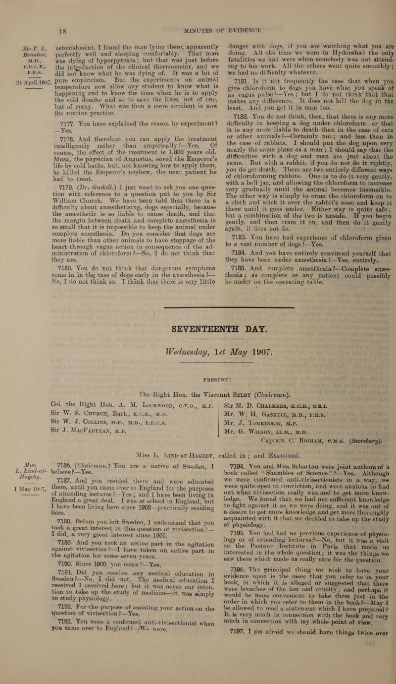   18 astonishment, I found the man lying there, apparently perfectly well and sleeping comfortably. That man was dying of hyperpyrexia; but that was just before the intyoduction of the clinical thermometer, and we did not know what he was dying of. It was a bit of pure empiricism. But the experiments on animal temperature now allow any student to know what is happening and to know the time when he is to apply the cold douche and so to save the lives, not of one, but of many. What was then a mere accident is now the routine practice. ; 7177. You have explained the reason by experiment? —Yes. 7178. And therefore you can apply the treatment intelligently rather than empirically?—Yes. Of course, the effect of the treatment is 1,800 years old. Musa, the physician of Augustus, saved the Emperor's life by cold baths, but, not knowing how to apply them, he killed the Emperor’s nephew, the next patient he had to treat. 7179. (Dr. Gaskell.) I just want to ask you one ques- tion with reference to a question put to you by Sir William Church. We have been told that there is a difficulty about anesthetising, dogs especially, because the anesthetic is so liable to cause death, and that the margin between death and complete anesthesia is so small that it is impossible to keep the animal under complete. aneesthesia. Do you. consider that dogs are more liable than other animals to have stoppage of the heart through vagus action in consequence of the ad- ministration of chloroform ?—No, T do not think that they are. 7180. You do not think that dangerous symptoms come in in the case of dogs early in the anesthesia ?— No, I do not think so. I think that there is very little danger with dogs, if you are watching what you are doing. All the time we were in Hyderabad the only fatalities we had were when somebody was not attend- ing to his work. All the others went quite smoothly ; we had no difficulty whatever. 7181. Is it not frequently the case that when you give chloroform to dogs you have what you speak of as vagus pulse?—Yes; but I do not think that that makes any difference. It does not. kill the dog in the least. And you get it in man too. 7182. You do not think, then, that there is any more difficulty in keeping a dog under chloroform or that it is any more liable to death than in the case of cats or other animals ?—Certainly not; and less than in the case of rabbits. I should put the dog upon very nearly the same plane as a man; I should say that the difficulties with a dog and man are just about the same. But with a rabbit, if you do not do it rightly, you do get death. There are two entirely different ways of chloroforming rabbits. One is to do it very gently, with a bell jar, and allowing the chloroform to increase very gradually until the animal becomes insensible. The other way is simply to cram the chloroform on to a cloth and stick it over the rabbit’s nose and keep it there until it goes under. Hither way is quite safe ; but a combination of the two is unsafe. If you begin gently, and then cram it on, and then do it gently again, it does not do. j 7183. You have had experience of chloroform given to a vast number of dogs ?—Yes. 7184. And you have entirely convinced yourself that they have been under anesthesia ?—Yes, entirely. 7185. And complete anzsthesia?—Complete anzs- thesia; as complete as any patient could possibly be under on the operating table. ,  Col. the Right Hon. A. M. Locxwoop, c.y.o. Sir W. S. Cuvrcu, Bart., K.c.B., M.p. Sir W. J. CoLtins, M.P., M.D., FVR.C.S. Sir J. MacFapyean, mz, &gt;. MP. Sir M. D. CHALMERS, K.C.B., C.8.1. Mr. W. H. GasKELL, M.D., F.B.S. Mr, J. Tomxryson, MP. Mr, G. Witson, LL.D., M.D. if Captain C.’ Biewam, e.M.c. (Secretary). ° Miss L, Linp-ar-Hacesy, called in; and Examined. tp! 7194. You and Miss Schartau were. joint authors of a Miss 7186. (Chairman.) You are a native of Sweden, I EL. eee: f- believe ?P—Yes, book called “ Shambles of Science” ?—Yes. Although ses hole 7187. And you resided there and were educated We Were confirmed anti-vivisectionists in a way, we Mac io there, wil yon cuine peer ta Reel 4 were quite open to conviction, and were anxious to find 1 May 19:7, ; J over to Bangland for the purposes out what: vivisection really was and to get. more know- of attending lectures ?—Yes ; and I have been living in England a great deal. I was at school in England, but ee been living here since 1902—practically residing here, 7188. Before you left Sweden, I understand that you took a great interest in this question of vivisection ?— I did, a very great interest since 1900. 7189. And you took an active part in the agitation against vivisection ?—I have taken an active part in the agitation for some seven years, 7190. Since 1900, you mean ?—Yes, 7191. Did you receive any medical education in Sweden ?—No, I did not. The medical education I received I received here; but it was never our inten- tion to take up the study of medicine—it. wag simply to study physiology. 7192. For the purpose of assisting your action on the question of vivisection ?—Yes, 7193. You were a confirmed anti-vivisectionist when you came over to England?—We were, ledge. We found that we had not sufficient knowledge to fight against it as we were doing, and it was out of a desire to get more knowledge and get more thoroughly acquainted with it that we decided to take up the study of physiology. aN ; 7195. You had had no previous experience of physio- logy or of attending lectures?—No, but it was a visit to the Pasteur Institute in Paris that made us interested in the whole question ; it was the things we saw there which made us really care for the question. 7106. Ths principal thing we wish to have your evidence upon is the cases that you refer to in your book, in which it is alleged or suggested that there were breaches of the law and cruelty ; and perhaps it would be more convenient to take them just in the order in which you refer to them in the book ?—May 1 be allowed to read a statement which I have prepared ? It.is very much in connection with the book and very much in connection with my whole point of view. 7197, I am afraid we shouid have things twice ever