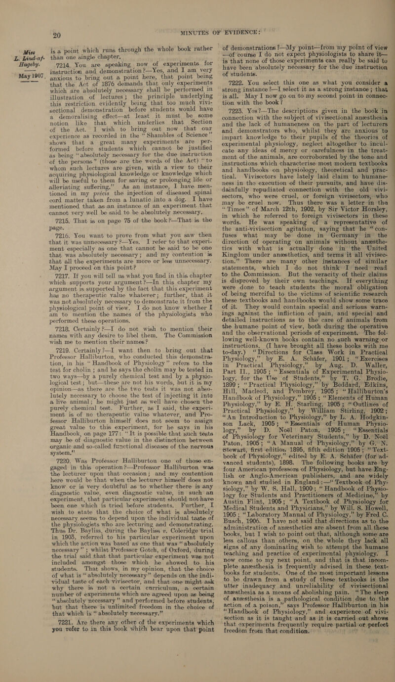 is a point which runs through the whole book rather than one single chapter, 7214. You are speaking now of experiments for instruction and demonstration ?—Yes, and I am very anxious to bring out a point here, that point being that the Act of 1876 demands that, only experiments which are absolutely necessary shall be performed in illustration of lectures; the principle underlying this restriction evidently being that too much vivi- sectional demonstration before students would have a demoralising effect—at least it must be some notion like that which underlies that Section of the Act. I wish to bring out now that our experience as recorded in the “Shambles of Science ir shows that a great many experiments are per- formed before students which cannot be justified as being “absolutely necessary for the due instruction of the persons” (those are the words of the Act) “to whom such lectures are given, with a view to their acquiring physiological knowledge or knowledge which will be useful to them for saving or prolonging life or alleviating suffering.” As an instance, I have men- tioned in my précis the injection of diseased spinal cord matter taken from a lunatic into a dog. I have mentioned that as ian instance of an experiment. that cannot very well be said to be absolutely necessary, 7215, That is on page 75 of the book ?—That is the page. 7216. You want to prove from what you saw then that it was unnecessary ?—Yes. I refer to that experi- ment especially as one that cannot be said to be one that. was absolutely necessary; and my contention ‘16 that all the experiments are more or less unnecessary. May I proceed on this point? 7217. If you will tell us what you find in this chapter which supports your argument ?—In this chapter my argument is supported by the fact that this experiment hag no therapeutic value whatever; further, that it was not absolutely necessary to demonstrate it from the physiological point of view. I do not know whether I am to mention the names of the physiologists who performed these operations, 7218. Certainly ?—I do not wish to mention their names with any desire to libel them, The Commission wish me to mention their names ? 7219. Certainly ?—I want. then to bring out that Professor Halliburton, who conducted this demonstra- tion, in his “Handbook of Physiolozy” refers to the test for cholin ; and he says the cholin may be tested in two ways—by a purely chemical test and by a physio- logical test ; but—these are not his words, but it is my opinion-—as there are the two tests it was not abso- lutely necessary to choose the test of injecting it into a live animal; he might just as well have chosen the purely chemical test. Further, as I said, the experi- ment is of no therapeutic value whatever, and Pro- fessor Halliburton himself does not seem to assign great value to this experiment, for he says in his Handbook, on page 177: “It is possible that such tests may be of diagnostic value in the distinction between organic and so-called fenctional diseases of the nervous system,” 7220. Was Professor Halliburton one of those en- gaged in this operation ?—Professor Halliburton was the lecturer upon that occasion; and my contention here would be that when the lecturer himself does not know or is very doubtful as to whether there is any diagnostic value, even diagnostic value, in such an experiment, that particular experiment should not have been one which is tried before students. Further, I wish to state that the choice of what is absolutely necessary seems to depend upon the individual taste of the physiologists who are lecturing and demonstrating. Thus Dr. Bayliss, during the Bayliss y. Coleridge trial in 1903, referred to his particular experiment upon which the action was based as one that was “absolutely necessary” ; whilst Professor Gotch, of Oxford, during the trial said that that particular experiment was not included amongst those which he showed to his students. That shows, in my opinion, that the choice of what is “absolutely necessary” depends on the indi- vidual taste of each vivisector, and that one might ask why there is not a certain curriculum, a certain number of experiments which are agreed upon as being “absolutely necessary ” and performed before students, but that there is unlimited freedom in the choice of that which is “ absolutely necessary.” 7221. Are there any other of the experiments which —of course I do not expect physiologists to share it— is that none of those experiments can really be said tu have been absolutely necessary for the due instruction of students. 7222. You select this one as what you consider a strong instance ?—I select it as a strong instance; that is all, May I now go on to my second point in connec- tion with the book ? 7223. Yes?—The descriptions given in the book in connection with the subject of vivisectional anesthesia and the lack of humaneness on the part of lecturers and demonstrators who, whilst they are anxious to impart knowledge to their pupils of the theories of experimental physiology, neglect altogether to incul- cate any ideas of mercy or carefulness in the treat- ment of the animals, are corroborated by the tone and instructions which characterise most modern textbooks and handbooks on physiology, theoretical and prac- tical. Vivisectors have lately laid claim to humane- © ness in the execution of their pursuits, and have dis- dainfully repudiated connection with the old vivi- sectors, who were cruel, or foreign vivisectors, who may be cruel now. Thus there was a letter in the “Times” of March 12th, 1902, by Sir Victor Horsley, in which the referred to foreign vivisectors in these words. He was speaking of a representative of the anti-vivisection agitation, saying that he “ con- fuses what may be done in Germany in the direction of operating on animals without anesthe- tics with what is actually done in the United Kingdom under anesthetics, and terms it all vivisec- tion.” There are many other instances of similar statements, which I do not think I need read to the Commission. But the veracity of their claims is disproved by their own teachings. If everything were done to teach students the moral obligation of being merciful to the victims of scientific research these textbooks and handbooks would show some trace of it. They would contain special and serious warn- ings against the infliction of pain, and special and detailed instructions as to the care of animals from the humane point of view, both during the operative and the observational periods of experiment. ‘The fol- lowing well-known books contain no such warning or instructions. (I have brought all these books with me to-day.) ‘Directions for Class Work in Practical Physiology,” by KE. A. Schafer, 1901; “ Exercises in Practical Physiology,” by Aug. D. Waller, Part Il., 1905; “ Essentials of Experimental Physio- logy, for the Use of Students,” by T. G. Brodie, 1899 ; “Practical Physiology,” by Beddard, Edkins, Hill, Macleod, and Pembrey, 1905; “ Halliburton’s Handbook of Physiology,” 1905 ; “ Elements of Human Physiology,” by E. H. Starling, 1905; “Outlines of Practical Physiology,” by William Stirling, 1902; “An Introduction to Physiology,” by L. A. Hodgkin- son Lack, 1905; “Essentials of Human Physio- logy,” by D. Noél\ Paton, 1905; “Essentials of Physiology for Veterinary Students,” by D. Noél Paton, 1905; “A Manual of Physiology,” by G. N. Stewart, first edition 1895, fifth edition 1905; “ Text- book of Physiology,” edited by E. A. Schafer (for ad-. vanced students), 1898. The following books are by four American professors of Physiology, but have Eng- lish or Anglo-American publishers, and are widely known and studied in England :—‘ Textbook of Phy- siology,” by W. 8. Hall, 1900; “ Handbook of Physio- logy for Students and Practitioners of Medicine,” by Austin Flint, 1905; “A Textbook of Physiology for Medical Students and Physicians,” by Will. 8. Howell, 1905 ; “ Laboratory Manual of Physiology,” by Fred C. Busch, 1906. I have not said that directions as to the administration of anesthetics are absent from all these books, but I wish to point out that, although some are less callous than others, on the whole they lack all signs of any dominating wish to attempt the humane teaching and practice of experimental physiology. I now come to my next point, and that is that incom- plete anzsthesia is frequently advised in these text- books for students. One of the most important lessons to be drawn from a study of these textbooks is the utter inadequacy and unreliability of vivisectional anesthesia as a means of abolishing pain. “The sleep. of anesthesia is a pathological condition due to the action of a poison,” says Professor Halliburton in his “Handbook of Physiology,” and experience of vivi- that experiments frequently require partial or perfeet