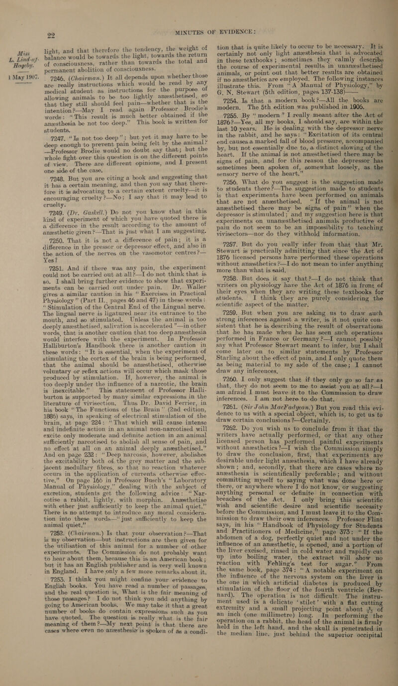 Hageby. 22 light, and that therefore the tendency, the weight of balance would be towards the light, towards the return of consciousness, rather than towards the total and permanent abolition of consciousness. 7246. (Chairman.) It all depends upon whether those are really instructions which would be read by any medical student as instructions for the purpose of allowing animals to be too lightly anzesthetised, 80 that they still should feel pain—whether that is the intention?—May I read again Professor Brodie’s words: “This result is much better obtained if the anzsthesia be not too deep.” This book is written for students, 7247. “Is not too deep”; but yet it may have to pe deep enough to prevent pain being felt by the animal: __Professor Brodie would no doubt say that; but the whole fight over this question is on the different. points of view. There are different opinions, and I present one side of the case. 7248. But you are citing a book and suggesting that it has a certain meaning, and then you say that there- fore it is advocating to a certain extent cruelty—it is encouraging cruelty ?>—No; I say that it may lead to cruelty. 7249. (Dr. Gaskell.) Do not you know that in this kind of experiment of which you have quoted there is a difference in the result according to the amount of 7250. That it is not a difference of pain; it is a difference in the pressor or depressor effect, and also in the action of the nerves on the vasomotor centres ?— Yes? 7251. And if there was any pain, the experiment could not be carried out at all?—I do not think that is so. I shall bring further evidence to show that experi- ments can be carried out under pain. Dr. Waller gives a similar caution in his “ Exercises in Practical Physiology ” (Part II., pages 46 and 47) in these words : “ Stimulation of the Central End of the Lingual nerve. The lingual nerve is ligatured near its entrance to the mouth, and so stimulated. Unless the animal is too deeply aneesthetised, salivation is accelerated ”—in other words, that is another caution that too deep anesthesia would interfere with the experiment. In Professor Halliburton’s Handbook there is another caution in these words: “It is essential, when the experiment of stimulating the cortex of the brain is being performed, that the animal should be anesthetised, otherwise voluntary or reflex actions will occur which mask those produced by stimulation. If, however, the animal is too deeply under the influence of a narcotic, the brain is inexcitable.” This statement of Professor Halli- burton is supported by many similar expressions in the literature of vivisection, Thus Dr. David Ferrier, in his book “The Functions of the Brain”’ (2nd edition, 1886) says, in speaking of electrical stimulation of the brain, at page 224: “That which will cause intense and indefinite action in an animal non-narcotised will excite only moderate and definite action in an animal sufficiently narcotised to abolish all sense of pain, and no effect at all on an animal deeply anesthetised.” And on page 232: “Deep narcosis, however, abolishes the excitability both of the grey matter and the sub- jacent medullary fibres, so that no reaction whatever occurs in the application of currents otherwise effec- tive.” On page 166 in Professor Busch’s ‘ Laboratory Manual of Physiology,” dealing with the subject of excretion, students get the following advice: ‘“ Nar- cotise a rabbit, lightly, with morphin. Anesthetise with ether just sufficiently to keep the animal quiet.” There is no attempt to introduce any moral considera- tion into these words— just sufficiently to keep the animal quiet,” 7252. (Chairman.) Is that your observation ?—That is my observation—but instructions are then given for the utilisation of this animal for a number of other experiments. The Commission do not probably want to hear about them, because this is an American book ; but it has an English publisher and is very well known in England. I have only a few more remarks about it, 7253. I think you might confine your evidence to English books. You have read a number of passages and the real question is, What is the fair meaning of those passages? I do not think you add anything by going to American books. We may take it that a great number of books do contain expressions such as you have quoted. The question is really what is the fair meaning of them?—My next point is that there are cases where even no anesthesia is spoken of as a condi- tion that is quite likely to occur to be necessary. It is in these textbooks ; sometimes they calmly describe the course of experimental results in unanzsthetised animals, or point. out that. better results are obtained if no anesthetics are employed. The following instances illustrate this. From “A Manual of Physiology,” G. N. Stewart (5th edition, pages 137-138) i 7254. Is that a modern book ?—AlIl the books are modern. The 5th edition was published in 1906, 7255. By “modern” I really meant after the Act of 1876 ?—Yes, all my books, I should say, are within the last 10 years. He is dealing with the depressor nerve in the rabbit, and he says: “Excitation of its central end causes a marked fall of blood pressure, accompanied by, but not essentially due to, a distinct slowing of the heart. If the animal is not aneesthetised there may be signs of pain, and for this reason the depressor has sometimes been spoken of, somewhat loosely, as the sensory nerve of the heart,” 7256. What do you suggest is the suggestion made to students there ?—The suggestion made to students is that experiments have been performed on animals that are not anesthetised. “If the animal is not anesthetised there may be signs of pain’? when the depressor is stimulated ; and my suggestion here is that experiments on unanesthetised animals productive of vivisectors—nor do they withhold information. 7257. But do you really infer from that that Mr. Stewart is practically admitting that since the Act of 1876 licensed persons have performed these operations without anesthetics >—I do not mean to infer anything more than what is said. 7258. But does it say that?—I do not think that writers on physiology have the Act of 1876 in front of their eyes when they are writing these textbooks for students. I think they are purely considering the scientific aspect of the matter. 7259. But when you are asking us to draw such strong inferences against a writer, is it not quite con- sistent that he is describing the result of observations that he has made when he has seen such operations performed in France or Germany ?—I cannot. possibly say what Professor Stewart meant to infer, but I shall come later on to similar statements by Professor Starling about the effect of pain, and I only quote them as being material to my side of the case; I cannot draw any inferences, sais 7260. I only suggest that if they only go so far as that, they do not seem to me to assist you at all ?—L am afraid I must leave it to the Commission to draw inferences. J am not here to do that. 7261. (Sir John MacFadyean.) But you read this evi- dence to us with a special object, which is, to get us to draw certain conclusions ?—Certainly. 7262. Do you wish us to conclude from it that the writers have actually performed, or that any other licensed person has performed painful experiments to draw the conclusion, first, that experiments are desirable under light anesthesia, which I have already shown ; and, secondly, that there are cases where no anesthesia is scientifically preferable; and without committing myself to saying what was done here or there, or anywhere where I do not know, or suggesting anything personal or definite in connection with breaches of the Act. I only bring this scientific wish and scientific desire and scientific necessity before the Commission, and I must leave it to the Com- mission to draw their own inferences. Professor Flint says, in his “ Handbook of Physiology for Students and Practitioners of Medicine,” page 373: “If the abdomen of a dog, perfectly quiet and not under the influence of an anesthetic, is opened, and a portion of the liver excised, rinsed in cold water and rapidly cut up into boiling water, the extract will show no reaction with Fehling’s test for sugar.” From the same book, page 374: “A notable experiment on the influence of the nervous system on the liver is the one in which artificial diabetes is produced by stimulation of the floor of the fourth ventricle (Ber- nard). The operation is not difficult. The instru- ment used is a delicate ‘stilet’ with a flat cutting an inch (one millimetre) long. In performing the operation on a rabbit, the head of the animal is firmly held in the left hand, and the skull is penetrated in the median line, just behind the superior occipital