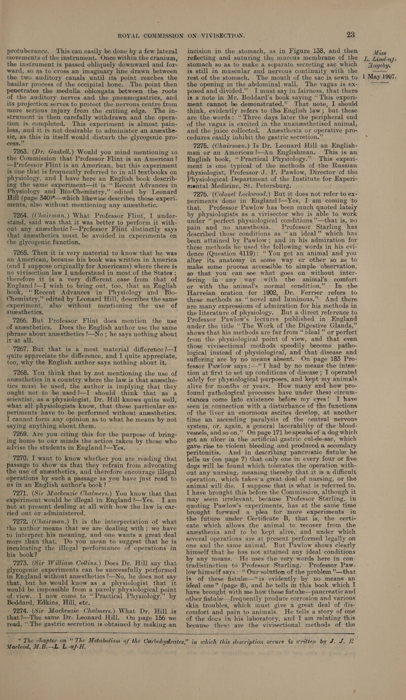 protuberance. This can easily be done by a few lateral movements of the instrument. ‘Once within the cranium, the instrument is passed obliquely downward and for- ward, so as to cross an imaginary line drawn between basilar process of the occipital bone. The point then penetrates the medulla oblongata between the roots of the auditory nerves and the pneumogastrics, and its projection serves to protect the nervous centre from more serious injury from the cutting edge. The in- strument is then carefully withdrawn and the opera- tion is completed. This experiment is almost pain- less, and it is not desirable to administer an anesthe- lic, as this in itself would disturb the glycogenic pro- cess. 7263. (Dr. Gaskell.) Would you mind mentioning v0 the Commission that Professor Flint is an American? —Professor Flint is an American, but this experiment is one that is frequently referred to in all textbooks on physiology, and I have here an English book describ- ing the same experiment—it is “ Recent Advances in Physiology and Bio-Chemistry,” edited by Leonard Hill (page 340)*—which likewise describes those experi- ments, also without mentioning any anesthetic. 7264. (Chairman.) What Professor Flint, I under- stand, said was that it was better to perform it with- out any anesthetic?—Professor Flint distinctly says that anesthetics must be avoided in experiments on the glycogenic function. 7265. Then it is very material to know that he was an American, because his book was written in America (and I suppose originally for Americans) where there is no vivisection law I understand in most of the States ; therefore it is a very different case from that of England ?—I wish to bring out, too, that an English book, “Recent Advances in Physiology and Bio- Chemistry,” edited by Leonard Hill, describes the same experiment, also without mentioning the use of aneesthetics. | 7266. But Professor Flint does mention the use of anesthetics. Does the English author use the same phrase about aneesthetics ?—No ; he says nothing about it at all. 7267. But that is a most material difference ?—I quite appreciate the difference, and I quite appreciate, too, why the English author says nothing about it. 7268. You think that by not mentioning the use of anesthetics in a country where the law is that anesthe- tics must be used, the author is implying that they ought not to be used?—I should think that as a scientist, as a physiologist, Dr. Hill knows quite well, what all physiologists know, that these particular ex- periments have to be performed without aneesthetics. I cannot form any opinion as to what he means by not saying anything about them. 7269. Are you citing this for the purpose of bring- advise the students in England ?—Yes. _ 7270. I want to know whether you are reading that passage to show us that they refrain from advocating the use of anesthetics, and therefore encourage illegal operations by such a passage as you have just read to us in an English author’s book ? 7271. (Sir Mackenzie Chalmers.) You know that that experiment would be illegal in England ?—Yes. I am not at present dealing at all with how the law is car- ried out or administered. 7272. (Chairman.) It is the interpretation of what the author means that we are dealing with; we have to interpret his meaning, and one wants a great deal more than that. Do you mean to suggest that he is inculcating the illegal] performance of operations in his book? 7275. (Sir William Collins.) Does Dr. Hill say that glycogenic experiments can be successfully performed in England without anesthetics ?—No, he does not say that, but he would know as a physiologist that it would be impossible from a purely physiological point of\ view. I now come to “Practical Physiology,” by Beddard, Edkins, Hill, etc. ; « 7274. (Sir Mackenzie Chalmers.) What Dr. Hill is that ?—The same Dr. Leonard Hill. On page 156 we read, “ The gastric secretion is obtained by making an 23 incision in the stomach, as in Figure 138, and then reflecting and suturing the mucous membrane of the stomach so as to make a separate secreting sac which is still in muscular and nervous continuity with the the opening in the abdominal wall. The vagus is ex- posed and divided.” I must say in fairness, that there is a note in Mr. Beddard’s book saying “ This experi- ment cannot be demonstrated.” That note, I should think, evidently refers to the English law; but these are the words: “Three days later the peripheral end of the vagus is excited in the unanesthetised animal, and the juice collected. Anesthesia or operative pro- cedures easily inhibit the gastric secretion.” 7275. (Chairman.) Is Dr. Leonard Hill an English- man or an American?—An Englishman. This is an English book, “ Practical Physiology.” This experi- ment is one typical of the methods of the Russian physiologist, Professor J. P. Pawlow, Director of the Physiological Department of the Institute for Experi- mental Medicine, St. Petersburg. 7276. (Colonel Lockwood.) But it does not refer to ex- periments done in England?—Yes, I am coming to that. Professor Pawlow has been much quoted lately by physiologists as a vivisector who is able to work under “perfect physiological conditions ”’—that is, no pain and no anesthesia. Professor Starling has described those conditions as “an ideal” which. has been attained by Pawlow; and in his admiration for these methods he used the following words in his evi- dence (Question 4119): “You get an animal and you alter its anatomy in some way or other so as to make some process accessible to simple observation, so that you can see what goes on without inter- fering in any way with the animal’s comfort or with the animal’s normal condition.” In the Harveian oration for 1902, Dr. Ferrier refers to these methods as “novel and luminous.” And there are many expressions of admiration for his methods in the literature of physiology. But a direct reference to Professor Pawlow’s lectures published in England under the title “The Work of the Digestive Glands,” shows that his methods are far from “ideal” or perfect from the physiological point of view, and that even those vivisectional methods speedily become patho- logical instead of physiological, and that disease and suffering are by no means absent. On page 183 Pro- fessor Pawlow says:—‘“I had by no means the inten- tion at first to set up conditions of disease ; I operated solely for physiological purposes, and kept my animals alive for months or years. How many and how pro- found pathological processes have under these circum- stances come into existence before my eyes! I have seen in connection with a disturbance of the functions of the liver an enormous ascites develop, at another time an ascending paralysis of the central nervous system, or, again, a general lacerability of the blood- vessels, and so on,” On page 171 he speaks of a dog which got an ulcer in the artificial gastric cul-de-sac, which gave rise to violent bleeding and produced. a secondary peritonitis. And in describing pancreatic fistule he tells us (on page 7) that only one in every four or five dogs will be found which tolerates the operation with- out any nursing, meaning thereby that it is a difficult operation, which takes'‘'a great deal of nursing, or the animal will die. I suppose that is what is referred to. T have brought this before the Commission, although it may seem irrelevant, because Professor Starling, in quoting Pawlow’s experiments, has at the same time brought forward a plea for more experiments in the future under Certificate B, that is, the certi- eate which allows the animal to recover from the anesthesia and’ to be kept alive, and under which several operations are at present performed legally on one and the same animal. But Pawlow shows clearly himself that he has not attained any ideal conditions by any means. He uses the very words here in con tradistinction to Professor Starling. Professor Paw- low himself says: “ Our solution of the problem ”—that is of these fistule—‘is evidently by no means an ideal one” (page 8), and he tells in this book which I have brought with me how these fistulke—pancreatic and other fistulee—frequently produce corrosion and various skin troubles, which must give a great deal of dis- comfort and pain to animals. He tells a story of one of the dogs in his laboratory, and I am relating this because thes? are the vivisectional methods of the   M. acleod, M.B.—L. L.-af-H. Miss L, Lind-af- adageby. 
