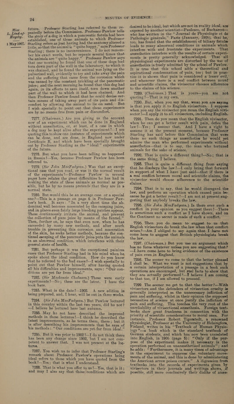 L. Lind-aj- Hageby. 1 May 1907. 24 future. Professor Starling has referred to them re- peatedly before the Commission. Professor Pawlow tells the story of a dog in which a pancreatic fistula had been established, one of those animals to which Professor Starling refers as just having had the anatomy altered a little, so that the animal is “ quite happy,”’ says Professor Starling; there is no inconvenience. I do not remem- ber his exact words, but he repeats several times that the animals are “ quite happy.” Professor Pawlow says that one morning he found that one of these dogs had torn down part of the wall in the laboratory, to which it was chained, and he found the animal was lying on the pulverised wall, evidently to try and take away the pain and the suffering that came from the corrosion which was caused by the constant trickling of the pancreatic juice; and the next morning he found that this dog had again, in its efforts to save itself, torn down another part of the wall to which it had been chained. And then Professor Pawlow found that he could devise cer- tain means of taking away part of its pain and dis- comfort by allowing the animal to lie on sand. But I wish specially to point out that these experiments are by no means free from pain or discomfort. 7277. (Chairman.) Are you giving us the account now of an experiment. which can be done in England without anesthetics, or, at least, of a case in which a dog may be kept alive after the experiment ?—I am quoting this to show one instance of experiments which can be done, and are done, in England now under Certificate B, and which have been specially brought out by Professor Starling as the “ideal” experiments of the future. 7278. But what you have been telling us happened in Russia?—Yes, because Professor Pawlow has been referred to. 7279. (Sir John MacFadyean.) Was that an excep- tional case that you read, or was it the normal result of the experiments?—Professor Pawlow in several pages here relates the great difficulties he has had in making the state of these animals as normal as pos- sible, but he by no means pretends that they are in a normal state. 7280. But would this be an average case or a special one ?—This is a passage on page 6 in Professor Paw- low’s book. It says: “In a very short time the ab- dominal wall becomes macerated by the escaping juice, and in places even fairly large bleeding patches appear. These continuously irritate the animal, and prevent the collection of pure juice by means of the funnel.” Then, further on, he says that even now, when he has succeeded by many new methods, and after much trouble in preventing this corrosion and maceration of the skin, he seeks better methods, because the con- tinual escaping of the pancreatic juice puts the animals in an abnormal condition, which interferes with their general state of health. 7281. But perhaps it was the exceptional painless cases that Professor Starling had in his mind when he spoke about the ideal condition. How do you know that he referred to the bad cases ?—I wish specially to point out that Pawlow himself, after having quoted all his difficulties and improvements, says: “Our con- ditions are yet far from ideal.” 7282. (Sir Mackenzie Chalmers.) These were early experiments ?—No; these are the latest. I have the book here. 7285. What is the date?—1902. A new edition is being prepared, and, T hear, will be out in three weeks. 7284. (Sir John MacFadyean.) But Pawlow lectured in this country within the last two years, did he not? —I believe he lectured here last autumn. 7285. May the not have described the improved methods in those lectures?—I think he described the latest improvements, as he terms them, there; but it is after describing his improvements that he says of his methods: “Our conditions are yet far from ideal.” = aut 22221 L0G. 7286. But it was prior to 1902 ?—T do not think there has been any change since 1902, but I am not com- petent to answer that. I was not present at the lee- tures. 7287. You wish us to infer that Professor Starling’s remark about Professor Pawlow’s operations being ideal refers to those which you have quoted from the book ?—Yes ; that is what I understand. 7288. That is what you offer to us?—Yes, that is it; and may I also say that those conditions which are desired to be ideal, but which are not in reality ideal, are who has written in the “ Journal de Physiologie et de Pathologie générale,” Paris (January, 1906), that he, too, has found that the establishment of biliary fistule leads to many abnormal conditions in animals which interfere with and frustrate the experiments. That. anesthetics interfere with the results of certain experi- ments is pretty generally acknowledged. That all physiological experiments are disturbed by the use of anesthetics is freely admitted by the school of Pawlow. It is true that this school adds a theoretical and aspirational condemnation of pain, too; but in prac- tice it is shown that pain is considered a lesser evil,’ and whenever there is a real conflict between moral’ and scientific claims, the vivisector chooses adherence to the claims of his science. ita} 7289. (Chairman.) That is yours—you are not quoting ?—That is my own. 7290. But, when you say that, wnat you are saying is that you apply it to English vivisectors. I suppose. when you say the vivisector you mean the English vivi- sector ?—I apply it to all vivisectors, including English. 7291. Then do you mean that the English vivisector, when he can get a better result with pain, defies the law?—Yes; I assume that. And I have a right to assume it at the present moment, because Professor Starling has said before this Commission that were there no such things as anesthetics he would yet admire the man who performed experiments without anesthetics—that is to say, the man who tortured animals for the sake of science. 7292. That is quite a different thing?—No; that is the same thing, I believe. 7293. That is quite a different thing from saying that he disobeys the law ?—I only bring that forward in support. of what I have just said—that if there is a real conflict between moral and scientific claims, the vineecige would choose adherence to the scientific claims. 2 7294. That is to say, that he would disregard the law, and perform an operation which caused pain be- cause he got a better result ?—I am not at present sug- gesting that anybody breaks the law. 7295. (Sir John MacFadyean.) Is there ever such a conflict in your opinion as you suggest there ?—There is sometimes such a conflict as I have shown, and on the Continent no secret is made of such a conflict. 7296. Then you do mean to suggest to us that English vivisectors do break the law when that. conflict arises ?—Am I obliged to say again that I have not come here to suggest that British physiologists break the law, 7297. (Chairman.) But you use an argument which has no force whatever unless you are sugzesting that? —I have come here to bring evidence of the existence of pain even in England. 7298. The sooner we come to that the better pleased I shall be. What we want is not suggestions that by a certain interpretation of a passage in a book such operations are encouraged, but real facts to show that they are actually performed ?—TI believe I am coming to that too, if J am allowed to proceed. 7299. The sooner we get to that the better ?—With vivisectors and the defenders of vivisection cruelty is generally interpreted as the unnecessary infliction of pain and suffering, whilst in their opinion the supposed necessities of science at once justify the infliction of pain and suffering. This touches the very root of the unreliability of vivisectional anesthesia. Foreign text- books show great frankness in connection with the priority of scientific considerations to moral ones. For instance, Professor Robert. Tigerstedt, a renowned physiologist, Professor at the University of Helsingfors, Finland, writes in his “Textbook of Human Physio- iogy”—a book which is the standard textbook of: German students, and which has now been translated into English, in 1906 (page 5): “Only if the pur- pose of the experiment makes it necessary is the operation performed on unanesthetised animals”; and he adds: “ Furthermore, it is many times of advantage in the experiment to suppress the voluntary move- ments of the animal, and this is done by administering the American arrow poison curare.” A digression from textbooks into the records of experiments given by vivisectors in their journals and writings shows, if possible, still more conclusively their dislike of anzes-