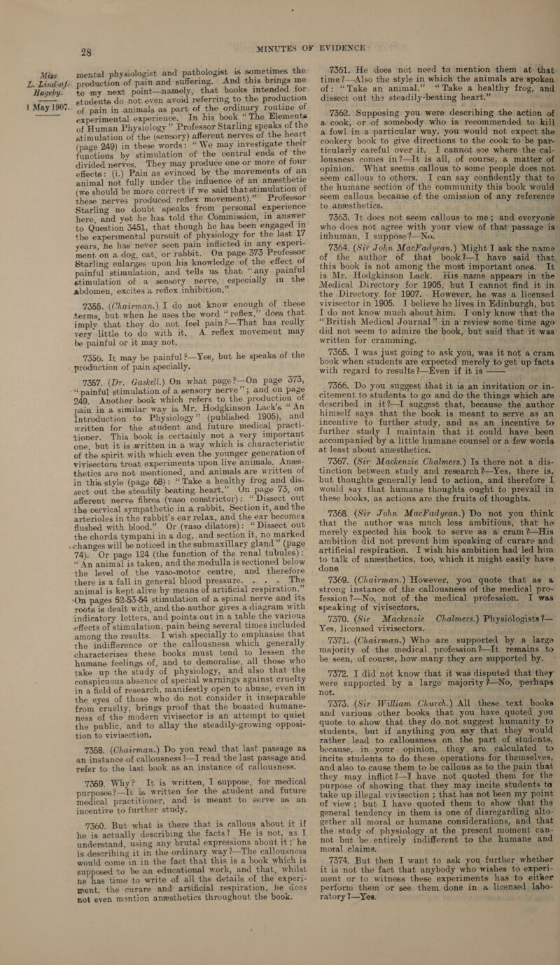 L. Lind-af- Hageby. i May 1907.  28 mental physiologist and pathologist is sometimes the production of pain and suffering. And this brings me to my next point—namely, that books intended. for students do not: even avoid referring to the production of pain in animals experimental experience. In his book “ The Elements of Human Physiology ” Professor Starling speaks of the stimulation of the (sensory) afferent nerves of the heart (page 249) in these words: “ We may investigate their functions by stimulation of the central ends of the divided nerves. They may produce one or more of four effects: (i.) Pain as evinced by the movements of an animal not fully under the influence of an. angesthetic (we should be more correct if we said that stimulation of these nerves produced reflex movement).” ‘ Starling no doubt speaks from personal experience here, and yet he has told the Commission, in answer to Question 3451, that though he has been engaged in the experimental pursuit of physiology for the last 17 years, he has’ never seen pain inflicted in any experl- ment on a dog, cat, or rabbit. On page. 573 Professor Starling enlarges upon his knowledge ‘of the effect of painful ‘stimulation, and tells us that “any painful stimulation of a sensory nerve, especially im, the abdomen, excites a reflex inhibition,” 7355. (Chairman.) I do not know enough of these terms, but when he uses the word “reflex,” does that imply that they do not. feel pain?—That has really very little to do with it. A reflex movement may be painful or it may not, 7356. It may be painful?—Yes, but he speaks of the 7357. (Dr. Gaskell.) On what page?—On page 373, book which refers to the production of pain in a similar way is Mr. Hodgkinson Lack’s “ An Introduction to Physiology’? (published 1905), and written for the student and future medical practi- tioner. This book is certainly not a very important one, but it is written in a way which is characteristi¢ of the spirit with which even the younger generation of vivisectors treat experiments upon live animals, Anes- thetics are not mentioned, and animals are written of in this style (page 68): “Take a healthy frog and dis- sect out the steadily beating heart.” On page 735, on afferent nerve fibres (vaso constrictor): “ Dissect out the cervical sympathetic in a rabbit. Section it, and the arterioles in the rabbit’s ear relax, and the ear becomes flushed with blood.” Or. (vaso dilators): “ Dissect out the chorda tympani in a dog, and section it, no marked 249. Another 74). Or page 124 (the function of the renal tubules) : “ An animal is taken, and the medulla is sectioned below the level of the vaso-motor centre, and therefore there is a fall in general blood pressure. The animal is kept alive by means of artificial respiration.” ‘On pages 52-53-54 stimulation of a spinal nerve and its roots is dealt with, and the author gives a diagram with ‘indicatory letters, and points out in a table the various effects of stimulation, pain béing several times included among the results. I wish specially to emphasise that the indifference or the callousness which generally characterises these books must tend to lessen the humane feelings of, and to demoralise, all those who take up the study of physiology, and also that the conspicuous absence of special warnings against cruelty in a field of research, manifestly open to abuse, even in the eyes of those who do not consider it inseparable from cruelty, brings proof that the boasted humane- ness of the modern vivisector is an attempt to quiet the public, and to allay the steadily-growing opposi- tion to vivisection. 7358. (Chairman.) Do you read that last passage as an instance of callousness ?—I read the last passage and refer to the last book as an instance of callousness. 7359. Why? It is written, I suppose, for medical purposes?—It is written for the student and future medical practitioner, and is meant to serve as an incentive to further study. 7360. But what is there that is callous about it if he is actually describing the facts? He is not, as I understand, using any brutal expressions about it ;’ he is describing it in the ordinary way ?—The callousness supposed to be an educational work, and that, whilst ne has time to write of all the details of the experi- ment, the curare and’ artificial respiration, he does not eyen mention anesthetics throughout the book. 7361. He does not need to mention them at: that. time ?—Also the style in which the animals are spoken of: “Take an animal.” “Take a healthy frog, and dissect out the steadily-beating heart.” feed 7362. Supposing you were describing the action of. a cook, or of somebody who is recommended to kill a fowl in a particular way, you would not expect the cookery book to give directions to the cook to be par- ticularly careful over it, I cannot s2e where the cal- lousness comes in?—It is all, of course, a matter of opinion. What seems callous to some people does not seem callous to others. I can say confidently that to the humane section of the community this book would seem callous, because of the omission of any reference to anesthetics. ee 7563. It does not seem callous to me; and everyone who does not agree with your view of that passage is inhuman, I suppose ?—No. 7364. (Sir John MacFadyean.) Might I ask the name of the author of that book?I have said that this book is not among the most important ones. It is Mr. Hodgkinson Lack. His name appears in the Medical Directory for 1905, but I cannot find it in the Directory. for 1907. However, he was a licensed vivisector in 1905. JI believe he lives in Edinburgh, but — I do not. know much about him. I-‘only know that the “British Medical Journal” in a review some time ago: did not seem to admire the book, but said that it w written for cramming. - 7365. I was just going to ask you, was it not a cram book when students are expected merely to get up facts with regard to results ?—Even if it is '  7366. Do you suggest that it is an invitation or in- citement to students to go and do the things which are. described in it?—I suggest that, because the author himself says that the book is meant to serve as an incentive to further study, and as an incentive to further study I maintain that it could have been accompanied by a little humane counsel or a-few words at least about anzesthetics. ; _ 7367. (Sir Mackenzie Chalmers.) Is there not a dis- tinction between study and research?—Yes, there is, but thoughts generally lead to action, and therefore I would say that humane thoughts ought to prevail in these books, as actions are the fruits of thoughts. 7368. (Sir John MacFadyean.) Do not you think that the author was much less ambitious, that he merely expected his book to serve as a cram ?—His ambition did not prevent him speaking of curare and artificial respiration. I wish his ambition had led him us talk of anesthetics, too, which it might easily have one ; 4 iy eee 7369. (Chairman.) However, you quote that as a strong instance of the callousness of the medical pro- fession?—No, not of the medical profession. I was speaking of vivisectors. ; 7370. (Sir Mackenzie Yes, licensed vivisectors.. . ike 7371. (Chairman.) Who are. supported by a large majority of the medical profession?—It remains to be seen, of course, how many they are supported by. 7372. I did not know that it was disputed that they were supported by a large majority L=No, perhaps not. , . and various other books that you have quoted you quote to show that they do. not suggest humanity to students, but if anything you say that they would rather lead to callousness on the part of students, because, in, your opinion, they are calculated to incite students to do these operations for themselves, and also to. cause them to be callous as to the pain that they may inflict?—I have not quoted them for the purpose of showing that they may incite students to take up illegal vivisection ; that has not been my point of view; but I have quoted them to show that the general tendency in them is one of disregarding alto- gether all moral or humane considerations, and that the study of physiology at the present moment can- not but ‘be entirely indifferent to the humane and moral claims. it is not the fact that anybody who wishes to experi- ment or to witness these experiments has to either perform them or see them done in a licensed labo- ratory 7—Yes. En Chalmers.) Physiologists ?—