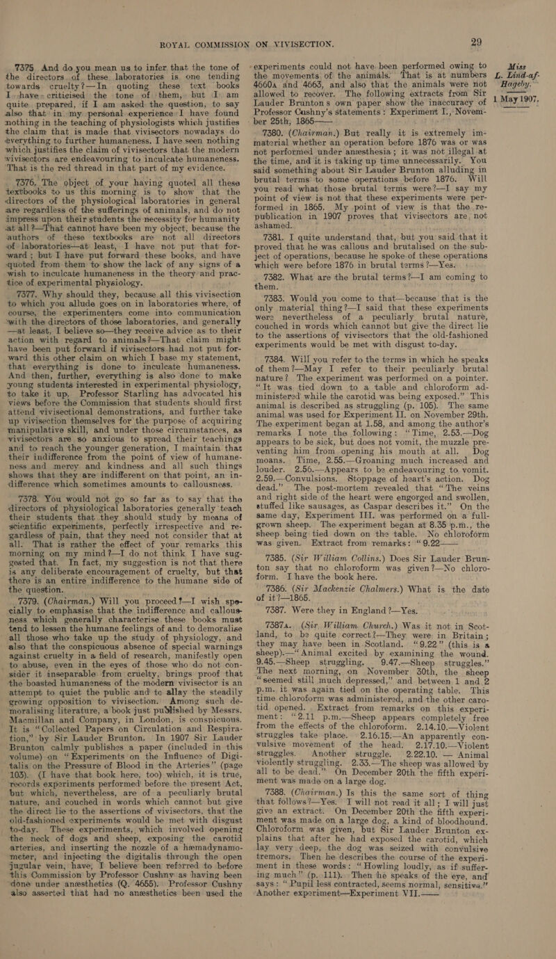 the directors. of. these. laboratories is one tending towards cruelty?—In quoting these text books I. have» criticised the tone of -them,» but J) am quite prepared, if I am asked: the question, to say also that in. my personal experience-I have found nothing in the teaching of physiologists which justifies the claim that is made that vivisectors. nowadays do everything to further humaneness. I have seen nothing which justifies the claim of vivisectors that, the modern wiviseetors are endeavouring to inculcate humaneness. ‘That is the red thread in that part of my evidence. _ 7376. The object of your having quoted all these textbooks to us this morning is to show that the directors of the physiological laboratories in general are regardless of the sufferings of animals, and do not impress upon their students the necessity for humanity at all?@—That cannot have been my object, because the ‘authors of these textbooks are not all directors of laboratories—at least, I have not put that for- ward ; but I have put forward these books, and have quoted from them to show the lack of any signs of a wish to inculcate humaneness in the theory and prac- tice of experimental physioiogy. _ 7377. Why should they, because all this vivisection to which you allude goes on in laboratories where, of course, the experimenters come into communication “with the directors of those laboratories, and generally —at least, I believe so—they receive advice as to their action with regard to animals?—That claim might have been put forward if vivisectors had not put for- ward this other claim on which I base my statement, that everything is done to inculcate humaneness. And then, further, everything is also done to make young students interested in experimental physiology, to take it up. Professor Starling has advocated his views before the Commission that students should first attend vivisectional demonstrations, and further take up vivisection themselves for the purpose of acquiring manipulative skill, and under those circumstances, as vivisectors are so anxious to spread their teachings and to reach the younger generation, I maintain. that their indifference from the point of view of humane- ness and merey and kindness and all such things shows that they are indifferent on that point, an in- difference which sometimes amounts to callousness. 7378. You would not go so far as to say that the directors of physiological laboratories generally ‘teach their students that they should study by means of scientific experiments, perfectly irrespective and re- gardless of pain, that they need not consider that at all. That is rather the effect of your remarks this morning on my mind?—I do not think I have sug- gested that. In fact, my suggestion is not that there is any deliberate encouragement of cruelty, but that there is an entire indifference to the humane side of the question, mar 7379. (Chairman.) Will you proceed ?—I wish. spe- cially to emphasise that the indifference and callous ness which generally characterise. these books must tend to lessen the humane feelings of and to demoralise all those who take up the study of physiology, and also that the conspicuous absence of special warnings against cruelty in a field of research, manifestly open _ to abuse, even in the eyes of those who do. not con- sider it inseparable: from cruelty, brings proof that the boasted humaneness of the modern vivisector is an attempt to quiet the public and! to allay the steadily growing opposition to vivisection.. Among such de- moralising literature, a book just published by Messrs. - Macmillan and Company, in London, is conspicuous. It is “Collected Papers on Circulation and Respira- tion,” by Sir Lauder Brunton. In 1907 Sir Lauder ‘Brunton calmly publishes a paper (included in this yolume) on “Experiments on the Influence of Digi- talis on the Pressure of Blood in the Arteries” (page 103). (I have that book here, too) which, it is true, records experiments performed before the present Act, but which, nevertheless, are of a peculiarly brutal - nature, and couched in words which cannot but give the direct lie to the assertions of vivisectors, that the old-fashioned experiments would be met with disgust to-day. These experiments, which involved opening the neck of dogs and sheep, exposing the carotid arteries, and inserting the nozzle of a hemadynamo- meter, and injecting the digitalis through the open jugular vein, have, I believe been referred to before this Commission by Professor Cushny as having been done under anesthetics (Q. 4655). Professor Cushny also asserted that had no anesthetics been used the 29 the movements. of the animals: That is at numbers 4660a and 4663, and also that the animals were not allowed to recover. The following extracts from Sir Lauder Bruntons own paper show the inaccuracy of Professor Cushny’s statements : Experiment I., Novem-  7380. (Chairman.) But really it is extremely im- material whether an operation before 1876 was or was not perfornied under anesthesia; it was not illegal at the time, and it is taking up time unnecessarily. You said something about Sir Lauder Brunton alluding in brutal terms’ to some operations before 1876. Will you read what: those brutal terms were?—I say my point of view is not that these experiments were per- formed in 1865. My point of view is that the re- publication in 1907 proves that vivisectors are, not ashamed. ; 7381. I quite understand that, but you said that it proved that he was callous and brutalised on the sub- ject of operations, because he spoke of these operations which were before 1876 in brutal terms ?—Yes. _ 7382. What are the brutal terms?—I am coming to them. 7383. Would you come to that—because that is the only material thing?—I said that these experiments were nevertheless of a peculiarly brutal nature, couched in words which cannot but give the direct. lie to the assertions of vivisectors that the old-fashioned experiments would be met with disgust to-day. 7384. Will you refer to the terms in which he speaks of them?—May I refer to their peculiarly. brutal nature? The experiment was performed on a pointer. “Tt was, tied down to a table and chloroform ad- ministered’ while the carotid was being exposed.” This animal is described as struggling (p. 105). The same animal was used for Experiment II. on November 29th. The experiment began at 1.58, and among the author’s remarks I note the following: ‘Time, 2.53.—Dog appears to be sick, but does not vomit, the muzzle pre- venting him from. opening his mouth at all. Dog moans. Time, 2.55.—Groaning much increased and louder. 2.56.—Appears to be endeavouring to vomit. 2.59.—-Convulsions. Stoppage of heart’s action. Dog dead.” The post-mortem revealed that “The veins and right side of the heart were engorged and swollen, stuffed like sausages, as Caspar describes it.” On the same day, Experiment III. was performed on a full- grown sheep. The experiment began at 8.35 p.m., the sheep. being tied down on the table. No chloroform was given. Extract from remarks: “9.22—— 7385. (Sir William Collins.) Does Sir Lauder’ Brun- ton say that no chloroform was given?—No chloro- form. I have the book here. Lea § ‘7386. (Sir Mackenzie Chalmers.) What is the date of it ?—1865. 7387. Were they in England ?—Yes. 73874. (Sir, William Church.) Was it not in Scot- land, to be quite correct ?—They were in Britain; they may have been in Scotland. “9.22” (this is a sheep).— “Animal excited by examining the wound. 9.45.—Sheep struggling, _ 9.47.—Sheep struggles.” ‘The next morning, on .November 30th, the sheep “seemed still much depressed,” and between 1 and 2 p-m. it was again tied on the operating table. This time chloroform was administered, and the other caro- tid opened. . Extract from remarks on this experi- ment: “2.11 p.m.—Sheep appears completely free from the effects of the chloroform. 2.14.10.—Violent struggles take place. © 2.16.15.—An apparently con- vulsive movement of the head. 2.17.10.—Violent struggles. Another struggle. 2.22.10. — Animal violently struggling. 2.33.—The sheep was allowed ‘by all to be dead.” On December 20th the fifth experi- ment was made on a large dog. 7388. (Chairman.) Is this the same sort of thing that follows ?—Yes.. I will not read it all; I will just give an extract. On December 20th the fifth experi- ment was made on a large dog, a kind of bloodhound. Chloroform was given, but Sir Lauder Brunton ex- plains that after he had exposed the carotid, which lay very deep, the dog was seized with convulsive tremors. Then he describes the course of the experi- ment in these words: “Howling loudly, as if) suffer- ing much” (p, 111)... Then the speaks of the eye, and says: “ Pupil less contracted, seems normal, sensitiva.’’ Another experiment—Experiment VII.  L. Lind-af- Hageby.~ 