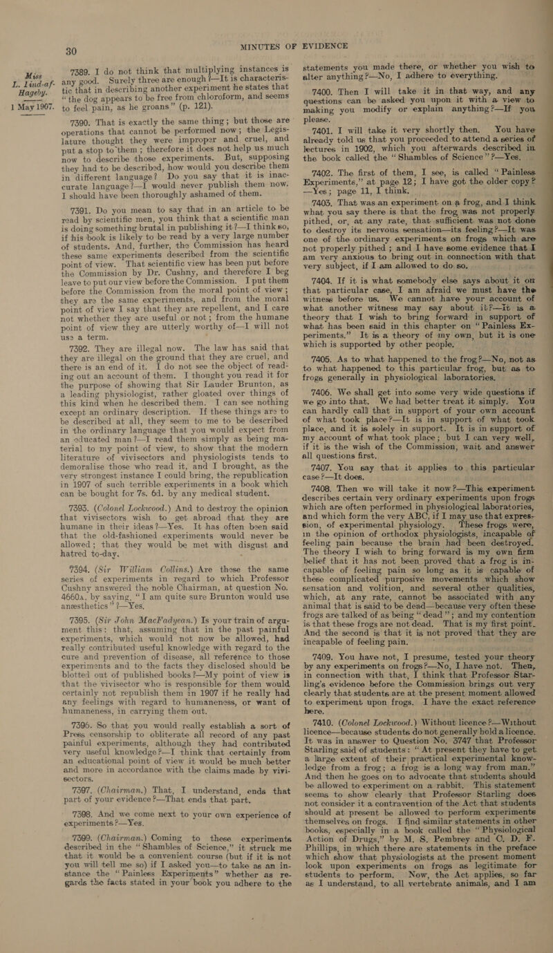 L. Llind-af- Hageby. 1 May 1907. 30 7389. I do not think that multiplying instances is any good. Surely three are enough ?—It is characteris- tic that in describing another experiment he states that “the dog appears to be free from chloroform, and seems to feel pain, as he groans” (p. 121). operations that cannot be performed now; the Legis- lature thought they were improper and cruel, and put a stop to them ; therefore it does not help us much now to describe those experiments. But, supposing they had to be described, how would you describe them in different language? Do you say that it 1s imac- curate language?—I would never publish them now. I should have been thoroughly ashamed of them. 7391. Do you mean to say that in an article to be read by scientific men, you think that a scientific man is doing something brutal in publishing it ?—I think so, if his book is likely to be read by a very large number of students. And, further, the Commission has heard these same experiments described from the scientific point of view. That scientific view has been put before the Commission by Dr. Cushny, and therefore I beg leave to put our view before the Commission. I put them before the Commission from the moral point of view ; they are the same experiments, and from the moral point of view I say that they are repellent, and I care point of view they are utterly worthy of—I will not uss a term. 7392. They are illegal now. The law has said that they are illegal on the ground that they are cruel, and there is an end of it. I do not see the object of read- ing out an account of them. I thought you read it for the purpose of showing that Sir Lauder Brunton, as a leading physiologist, rather gloated over things of this kind when he described them. I can see nothing except an ordinary description. If these things are to be described at all, they seem to me to be described in the ordinary language that you would expect from an educated man?—I read them simply as being ma- terial to my point of view, to show that the modern literature of vivisectors and physiologists tends to demoralise those who read it, and I brought, as the very strongest instance I could bring, the republication in 1907 of such terrible experiments in a book which can be bought for 7s. 6d. by any medical student. 7393. (Colonel Lockwood.) And to destroy the opinion that vivisectors wish to get abroad that they are humane in their ideas?—Yes. It has often been said that the old-fashioned experiments would never be allowed; that they would be met with disgust and hatred to-day. 7394. (Sir William Collins.) Ave these the same series of experiments in regard to which Professor Cushny answered the noble Chairman, at question No. 46604, by saying, “I am quite sure Brunton would use ansesthetics ” ?—Yes, 7395. (Sir John MacFadyean.) Is your train of argu- ment this: that, assuming that in the past painful experiments, which would not now be allowed, had really contributed! useful knowledge with regard to the eure and prevention of disease, all reference to those experiments and to the facts they disclosed should be blotted out of published books ?—My point of view is that the vivisector who is responsible for them would certainly not republish them in 1907 if he really had any feelings with regard to humaneness, or want of humaneness, in carrying them out. 7596. So that. you would really establish a sort of Press censorship to obliterate all record of any past painful experiments, although they had contributed very useful knowledge ?—I think that certainly from an educational point of view it would be much better and more in accordance with the claims made by vivi- sectors. 7397. (Chairman.) That, I understand, ends that part of your evidence ?—That ends that part. 7398. And we come next to your own experience of experiments ?—Yes, 7399. (Chairman.) Coming to these experiments described in the “Shambles of Science,” it struck me that it would be a convenient course (but if it is not you will tell me so) if I asked you—to take ag an in- stance the “Painless Experiments” whether as re- gards the facts stated in your book you adhere to the  statements you made there, or whether you wish to 7400. Then I will take it in that way, and any questions can be asked you upon it with a view to making you modify or explam anything?—If you please. 7401. I will take it very shortly then. You have already told us that you proceeded to attend a series of lectures in 1902, which you afterwards described in the book called the ‘“ Shambles of Science ” ?—Yes. 7402. The first of them, I see, is called “ Painless Experiments,” at page 12; I have got the older copy? —Yes; page 11, I think. é er 7403. That was an experiment. on a frog, and I think what you say there is that the frog was not properly pithed, or, at any rate, that sufficient. was not done to destroy its nervous sensation—its feeling ?—It was. one of the ordinary experiments on frogs which are not properly pithed ; and I have some evidence that I am very anxious to bring out in connection with that very subject, if I.am allowed to do. so, 7404. If it is what somebody else says about it om that particular case, I am afraid we must have the witness before us. We cannot have your account of what ‘another witness may say about ibf—it is m@ theory that I wish to bring forward in support of what has been said in this chapter on “ Painless Ex- periments.” It is a theory of my own, but it is one which is supported by other people. 7405. As to what happened to the frog?—No, not as to what happened to this particular frog, but as to frogs generally in physiological laboratories. 7406. We shall get into some very wide questions if we go into that. We had better treat it simply. You can hardly calll that in support of your own account of what took place?—It is in support of what took place, and it is solely in support. It is in support. of my account of what took place; but I can very well, if it is the wish of the Commission, wait and answer all questions first. 7407. You say that it applies to this particular case P—It does, 7408. Then we will take it now?—This experiment. describes certain very ordinary experiments upon frogs which are often performed in physiological laboratories, and which form the very ABC, if I may use that expres-- sion, of experimental physiology. These frogs were, in the opinion of orthodox physiologists, incapable of feeling pain because the brain had been destroyed. The theory I wish to bring forward is my own firm belief that it has not been proved that a frog is in- capable of feeling pain so long as it is capable of these complicated purposive movements which show sensation and volition, and several other qualities, which, at any rate, cannot be associated with any animal that is said to be dead—because very often these frogs are talked of as being “dead”; and my contention is that these frogs are not dead. That is my first point. And the second is that it is not proved that they are incapable of feeling pain, : 7409. You have not, I presume, tested your theory by any experiments on frogs?—No, I have not. Then, in connection with that, I think that Professor Star- ling’s evidence before the Commission brings out very clearly that students are at the present moment allowed to experiment upon frogs. I have the exact reference here. 7410. (Colonel Lockwood.) Without licence ?—Without. licence—because students do not generally hold a licence. It was in answer to Question No. 3747 that Professor Starling said of students: “ At present they have to get. a large extent of their practical experimental know- ledge from a frog; a frog is a long way from man,” And then he goes on to advocate that students should be allowed to experiment on a rabbit. This statement seems to show clearly that Professor Starling does not. consider it a contravention of the Act that students should at present be allowed to perform experiments themselves on frogs. JI find simiiar statements in other books, especially in a book called the “ Physiological Action of Drugs,” by M. S. Pembrey and ©. D. F. Phillips, in which there are statements in the preface which show that physiologists at the present moment look upon experiments on frogs as legitimate for students to perform. Now, the Act applies, so far ac I understand, to all vertebrate animals, and I am