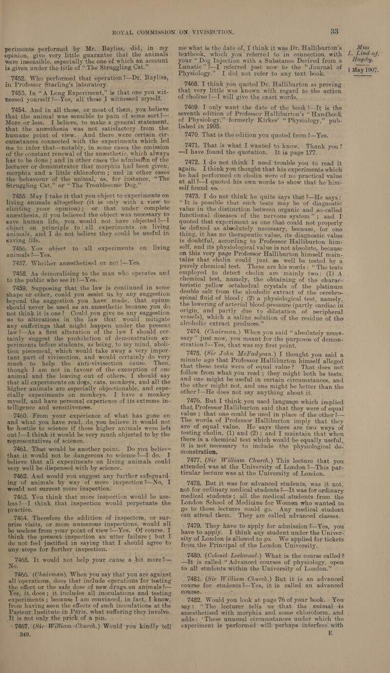 opinion, give very little guarantee that the animals were insensible, especially the one of which an account is given under the title of “ The Struggling Cat.” “'7452. Who performed that operation ?—Dr. Bayliss, in Professor Starling’s laboratory. 7453. In “A Long Experiment,” is that. one you wit- nessed yourself ?—Yes, all these I witnessed myself. 7454. And in all those, or most of them, you believe that the animal was sensible to pain of some sort ?— More or less. I. believe, to make a general statement, that the anesthesia was not satisfactory from the humane point of view. And there were certain cir- cumstances connected with the experiments which led me to infer that—notably, in some cases the omission of the constant renewal of the anesthetic, which always has to be done ; and in other cases the admissin of the lecturer or demonstrator that morphia had been given, morphia and a little chloroform ; and in other cases the ‘behaviour of the animal, as, for instance, “The Struggling Cat,” or “The Troublesome Dog.” 7455. May I take it that you object to experiments on living animals altogether (it is only with a view to eliciting your opinion); or that under complete aneesthesia, if you believed the object was necessary to save human. life, you would not have objected ?—I object on principle to all experiments on living animals, and I do not believe they could be useful in saving life. 7456. Yon obiect to all experiments on living animals ?—Yes. 7457. Whether anesthetised or not ?—Yes. 7458. As demoralising to the man who operates and to the public who see it /—Yes. 7459. Supposing that the law is continued in some shape or other, could you assist us by any suggestion beyond the suggestion you have made, that opium should never be used as an anesthetic because you do not think it is one? Could.you give us any suggestion as to alterations in the law that would mitigate any sufferings that might happen under the present law ?—As a first alteration of the law I should cer- tainly suggest the prohibition of demonstration ex- periments before students, as being, to my mind, aboli- tion piecemeal, which would take away a very impor- ‘tant part of vivisection, and would certainly do very much to help the anti-vivisection cause. Then, though I am not in favour of the exemption of one animal and the leaving out of others, I should say that all experiments on dogs, cats, monkeys, and all the higher animals are especially objectionable, and espe- cially experiments on monkeys. I have a monkey myself, and have personal experience of its extreme in- telligence and sensitiveness. 7460. From your experience of what has gone on and what you have read, do you believe it-would not be hostile to science if those higher animals were left out ?—I- think it would be very much objected to by the representatives of science. 7461. That would be another point. Do you believe that it would not be dangerous to science?—I do. I believe that all experiments on living animals could very well be dispensed with by science. 7462. And would you suggest any further safeguard- ing of animals by way of more inspection?—No, f would not suggest more inspection. 7465. You think that more inspection would be use- practice. . 7464. Therefore the addition of inspectors, or sur- prise visits, or more numerous inspections, would all be useless from your point.of view ?—Yes. Of course, I think the present. inspection an utter failure; but I do not feel justified in saying that I should agree to any steps for further inspection. £9: 7465. It would not help your cause a bit more?— No. 7466. (Chairman). When you say that you are against the effect or the safe dose of new drugs.on animals ?— Yes, it. does; it includes all inoculations and. testing experiments ; because I am convinced, in fact, I know, from having seen the effects of such inoculations at the Pasteur Institutein Paris, what suffering they involve. It is not only .the prick of a. pin: bn » 7467. (Sirs William -Church.)- Would you kindly tell 349. 33 textbook, which you referred to in connection with your “ Dog Injection with a Substance Derived from a Lunatic” ?—I referred just now to the “Journal of Physiology.” I did not refer to any text book. _ 7468. I think you quoted Dr. Halliburton as proving that very little was known with regard to the action of choline ?—I will give the exact words. 7469. I only want the date of the book ?—It is the seventh edition of Professor Halliburton’s “ Handbook of Physiology,” formerly Kirkes’ “Physiology,” pub- lished in 1905. 7470. That is the edition you quoted from ?—Yes. 7471. That is what I wanted to know. Thank you? —I have found the quotation. It is page 177. 7472. I do not think I need’ trouble you to read it again. Ithink you thought that his experiments which! he had performed on cholin were of no practical value at all?—-I quoted his own words to show that he him- 7475. I do not think he quite says that?—He says: “Tt is possible that such tests may be of. diagnostic value in the distinction between organic and .so-called functional diseases of the nervous system”; and I quoted that experiment as one that could not properly be defined as absolutely necessary, because, for one thing, it has no therapeutic value, its diagnostic value is doubtful, according to Professor Halliburton him- self, and its physiological value is not absolute, because on this very page Professor Halliburton himself main- tains that cholin could just as well be tested by a purely chemical test. These are his words: “The tests employed to detect cholin are mainly two: (1) A chemical test, namely, the obtaining of the charac- teristic yellow octahedral crystals of the platinum double salt from the alcoholic extract of the cerebro- spinal fluid of blood; (2) a physiological test, namely, the lowering of arterial blood-pressure (partly cardiac in origin, and partly due to dilatation of peripheral vessels), which a saline solution of the residue of the alcoholic extract produces.” 7474. (Chairman.) When you said “ absolutely neces- sary” just now, you meant for the purposes of demon- stration ?—Yes, that was my first point. 7475. (Sir John MeFadyean.) I thought you said a minute ago that Professor Halliburton himself alleged that these tests were of equal value? That does not follow from what you read ; they might both be tests, and one might be useful in certain circumstances, and the other might not, and one might be better than the other ?—He does not say anything about it. 7476. But I think you used language which implied that, Professor Halliburton said that they were of equal value ; that one could be used in place of the other 7— The words of Professor Halliburton imply that they are of equal value. He says there are two ways of testing cholin, (1) and (2); and I maintain that when there is a chemical test which would be equally useful, it Is not necessary to include the physiological de- monstration. 7477. (Sir William Church.) This lecture that you attended was at the University of London ?—This par- ticular lecture was at the University of London. 7478. But it was for advanced students, was it not, not.for ordinary medical students ?—It was for ordinary medical students; all the medical ‘students from the London School of Medicine for Women who wanted to go to these lectures could go. Any. medical student can attend them. They are called advanced classes. have to apply. I think any student under the Univer- sity of London is allowed to go. We applied for tickets from the Principal of the London University. 7480. (Colonel Lockwood.) What is the course called? —It is called “ Advanced courses of physiology, open to all students within the University of London.” . 7481. (Sir William Church.) But it is an advanced course for. students?-Yes, it is called an advanced course. . : eS ; 7482. Would you look at page 76 of your book. You say: “The lecturer tells us: sthat. the animal.-is anzsthetised with morphia and some chloroform, and adds: ‘These unusual circumstances under which the experiment is performed will perhaps interfere with E Mass L. Lind-af. Hageby. 1 May 1907.  