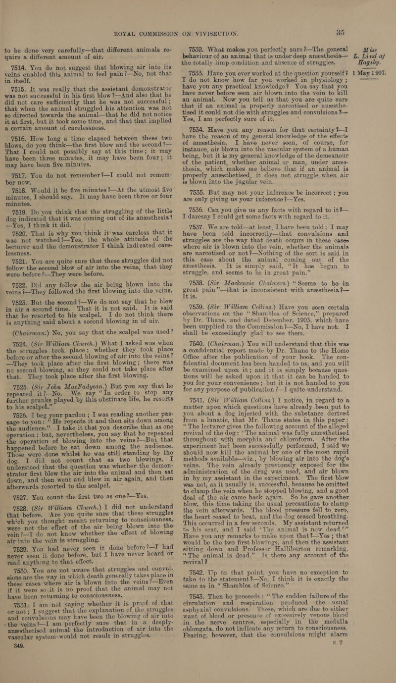 to be done very carefully—that different animals re- quire a different amount of air. 7514. You do not suggest that blowing air into its veins enabled this animal to feel pain?—No, not that in itself. 7515. It was really that the assistant demonstrator was not successful in his first blow ?—And also that he did not care sufficiently that he was not successful ; that when the animal struggled his attention was not so directed towards the animal—that he did not notice it at first, but it took some time, and that that implied a certain amount of carelessness. 7516. How long a time elapsed between these two blows, do you think—the first blow and the second ?— That I could not possibly say at this time; it may have been three minutes, it may have been four; it may have been five minutes. 7517. You do not remember?—I could not remem- ber now. 7518. Would it be five minutes ?/—At the utmost five minutes, I should say. It may have been three or four minutes. 7519. Do you think that the struggling of the little dog indicated that it was coming out of its anesthesia? —Yes, I think it did. 7520. That is why you think it’ was careless that it was not watched?—Yes, the whole attitude of the lecturer and the demonstrator I think indicated care- lessness. 7521. You are quite sure that these struggles did not follow the second blow of air into the veins, that they were before P—They were before. 7522. Did any follow the air being blown into the veins ?—They followed the first blowing into the veins. 7523. But the second ?—We do not say that he blew in air a second time. That it is not said. It is said that he resorted to his scalpel. I do not think there is anything said about a second blowing in of air. (Chairman.) No, you say that the scalpel was used ? 7524. (Sir William Church.) What I asked was when the struggles took place; whether they took place _before or after the second blowing of air into the veins? —They took place after the first blowing ; there was no second blowing, so they could not take place after that. They took place after the first blowing. 7525. (Sir John MacFadyean.) But you say that he repeated it?—No. We say “In order to stop any further pranks played by this obstinate life, he resorts to his scalpel.” 7526. I beg your pardon; I was reading another pas- sage to you: “ He repeats it and then sits down among the audience.” I take it that you describe that as one operation ; but, nevertheless, you say that he repeated the operation of blowing into the veins ?—But, that happened before he sat down among the audience. Those were done whilst he was still standing by the dog. I did not count that as two blowings. I understood that the question was whether the demon- strator first blew the air into the animal and then sat down, and then went and blew in air again, and then afterwards resorted to the scalpel. 7527. You count the first two as one 2—Yes. 7528. (Sir William Church.) I did not understand that before. Are you quite sure that these struggles which you thought meant returning to consciousness, were not the effect of the air being blown into the vein?—I do not know whether the effect of blowing air into the vein is struggling. 7529. You had never seen it done before?—I had never seen it done before, but I have never heard or read anything to that, effect. 7530. You are not aware that struggles and convul- sions are the way in which death generally takes place in these cases where air is blown into the veins ’—Hven if it were so it is no proof that the animal may not have been returning to consciousness. ; 7531. I am not saying whether it is proof of that  and convulsions may have been the blowing of air into -the veins?—I am perfectly sure that in a deeply- anssthetised animal the introduction of air into the vascular system+would not result in struggles. 349. ON VIVISECTION. 35 7552. What makes you perfectly sure?—The general behaviour of an animal that is under deep anesthesia— the totally limp condition and absence of struggles. 7535. Have you ever worked at the question yourself? I do not know how far you worked in physiology ; have you any practical knowledge? You say that you have never before seen air blown into the vein to kill an animal. Now you tell us that you are quite sure that if an animal is properly narcotised or anzsthe- tised it could not die with struggles and convulsions ?— Yes, I am perfectly sure of it. . 7534. Have you any reason for that certainty ?—I have the reason of my general knowledge of the effecte of anesthesia. I have never seen, of course, for instance, air blown into the vascular system of a human being, but it is my general knowledge of the demeanour of the patient, whether animal or man, under anzes- thesia, which makes me believe that if an animal is properly anesthetised, it does not struggle when air is blown into the jugular vein. 7535. But may not your inference be incorrect ; you are only giving us your inference ?~Yes. Miss L. Lind-af Hag cby. 1 May 1907. I daresay I could get some facts with regard to it. 7537. We are told—at least, Ihave been told; I may have been told incorrectly—that convulsions and struggles are the way that death occurs in these cases where air is blown into the vein, whether the animals are narcotised or not?—Nothing of the sort is said in this case about the animal coming out of the anesthesia. It is simply said, “It has begun to struggle, and seems to be in great pain.” 7538. (Sir Mackenzie Chalmers.) “Seems to ba in fie pain ”’—that is inconsistent with anesthesia ?— tus. 7559. (Sir William Collins.) Have you seen certain observations on the “Shambles of Science,” prepared by Dr. Thane, and dated December, 1903, which have been supplied to the Commission ?—No, I have not. I shall be exceedingly glad to see them. 7540. (Chairman.) You will understand that this was a confidential report made by Dr. Thane to the Home Office after the publication of your book. The con- fidential document has been handed to us, and you will be examined upon it; and it is simply because ques- tions will be asked upon it that it can be handed to you for your convenience; but it is not handed to you for any purpose of publication ?—I quite understand. 7541. (Sir Walliiam Collins.) I notice, in regard to a matter upon which questions have already been put to you about a dog injected with the substance derived from a lunatic, that Mr. Thane states in this paper: “The lecturer gives the following account of the alleged revival of the dog: ‘The animal was fully anesthetised throughout with morphia and chloroform. After the experiment had been successfully performed, I said we should now kill the animal by one of the most rapid methods available—viz., by blowing air into the dog’s veins. The vein already previously exposed for the administration of the drug was used, and air blown in by my assistant in the experiment. The first blow was not, as it usually is, successful, because he omitted to clamp the vein when he stopped blowing, and a good deal of the air came back again. So he gave another blow, this time taking the usual precautions to clamp the vein afterwards. The blood pressure fell to zero, the heart ceased to beat, and the dog ceased breathing. This occurred ina few seconds. My assistant returned to his seat, and I said ‘The animal is now dead.’” Have you any remarks to make upon that ?—Yes ; that would be the two first blowings, and then the assistant sitting down and Professor Halliburton remarking, “The animal is dead.” Is there any account of the revival ? 7542. Up to that point, you have no exception to take to the statement %—No, I think it is exactly the same as in “ Shambles of Science.” 7543. Then he proceeds: “ The sudden failure of the circulation and respiration produced the usual asphyxial convulsions. These, which are due to either want. of blood or presence of excessively venous blood in the nerve centres, especially in the medulla oblongata, do not indicate any return to consciousness. Fearing, however, that the convulsions might alarm