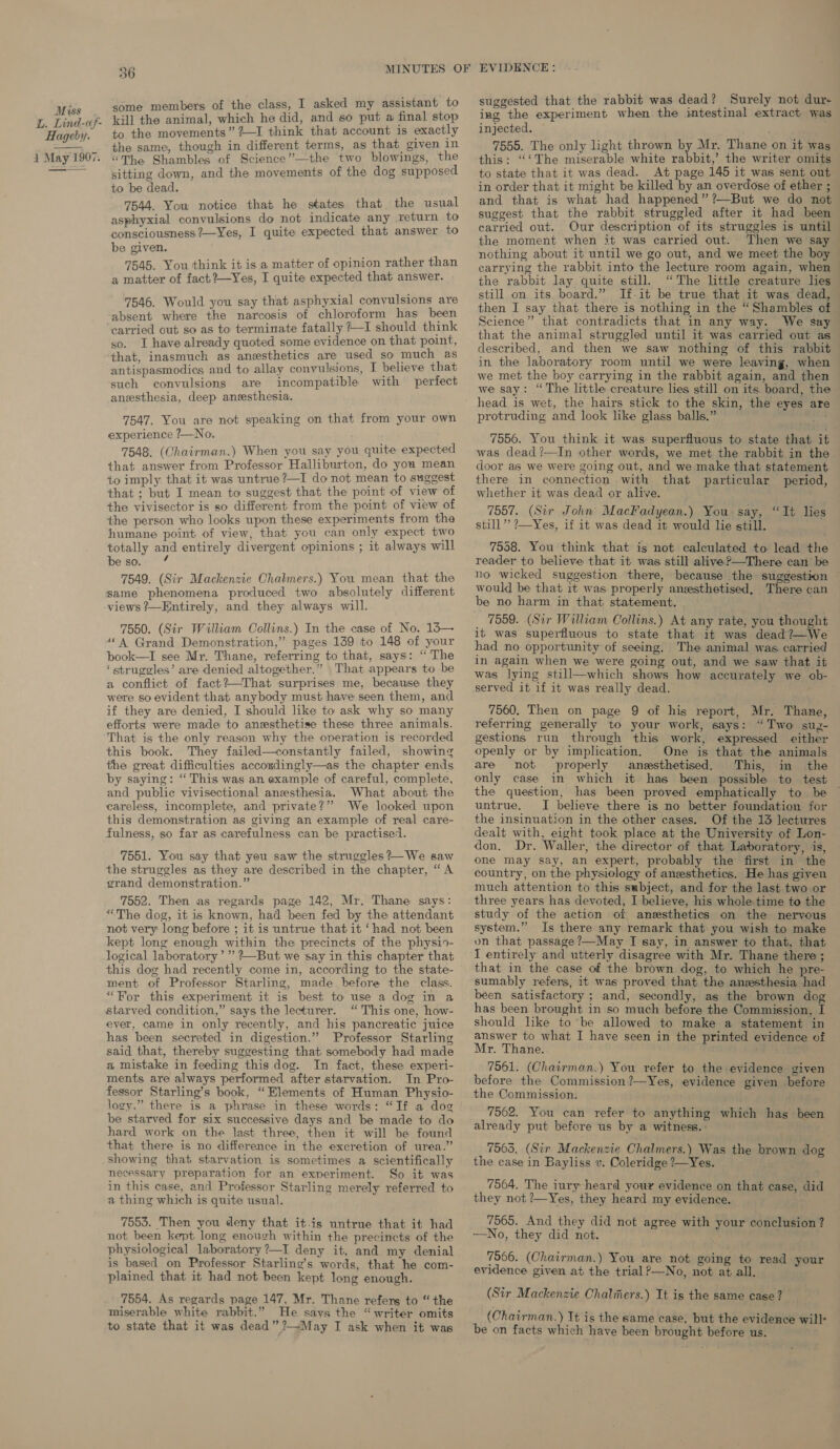 some members of the class, I asked my assistant to kill the animal, which he did, and so put a final stop to the movements” #—I think that account is exactly “The Shambles of Science”—the two blowings, the sitting down, and the movements of the dog supposed to be dead. 7544. You notice that he states that the usual asphyxial convulsions do not indicate any return to consciousness ?—Yes, I quite expected that answer to be given. 7545. You think it is a matter of opinion rather than a matter of fact?—Yes, I quite expected that answer. 7546. Would you say that asphyxial convulsions are absent where the narcosis of chloroform has been carried out so as to terminate fatally ?—I should think so. I have already quoted some evidence on that point, that, inasmuch as anesthetics are used so much as antispasmodics and to allay convulsions, I believe that such convulsions are incompatible with perfect aneesthesia, deep aneesthesia. 7547. You are not speaking on that from your own experience ?—No. 7548. (Chairman.) When you say you quite expected that answer from Professor Halliburton, do you mean to imply that it was untrue ?—I do not mean to suggest that ; but I mean to suggest that the point of view of the vivisector is so different from the point of view of the person who looks upon these experiments from the humane point of view, that you can only expect two totally and entirely divergent opinions ; it always will be so. 7549. (Sir Mackenzie Chalmers.) You mean that the same phenomena produced two absolutely different views ?—Entirely, and they always will. 7550. (Sir William Collins.) In the case of No. 13— “4 Grand Demonstration,” pages 139 to 148 of your book—I see Mr. Thane, referring to that, says: “The ‘struggles’ are denied altogether.” That appears to be a conflict of fact?—That surprises me, because they were so evident that anybody must have seen them, and if they are denied, I should like to ask why so many efforts were made to anesthetise these three animals. That is the only reason why the operation is recorded this book. They failed—constantly failed, showing the great difficulties accondingly—as the chapter ends by saying: “This was an example of careful, complete, and public vivisectional anesthesia. What about the careless, incomplete, and private?’’ We looked upon this demonstration as giving an example of real care- fulness, so far as carefulness can be practised. 7551. You say that you saw the struggles?—We saw the struggles as they are described in the chapter, “A grand demonstration.” 7552. Then as regards page 142, Mr. Thane says: “The dog, it is known, had been fed by the attendant not very long before ; it is untrue that it ‘had not been kept long enough within the precincts of the physio- logical laboratory’ ’’ ?—But we say in this chapter that this dog had recently come in, according to the state- ment of Professor Starling, made before the class. “For this experiment it is best to use a dog in a starved condition,” says the lecturer. “This one, how- ever, came in only recently, and his pancreatic juice has been secreted in digestion.” Professor Starling said that, thereby suggesting that somebody had made a mistake in feeding this dog. In fact, these experi- ments are always performed after starvation. In Pro- fessor Starling’s book, “Elements of Human Physio- logy.” there is a phrase in these words: “If a dog be starved for six successive days and be made to do hard work on the last three, then it will be found that there is no difference in the excretion of urea.” showing that starvation is sometimes a scientifically necessary preparation for an experiment. So it was in this case, and Professor Starling merely referred to a thing which is quite usual. 7553. Then you deny that itis untrue that it had not been kept long enough within the precincts of the physiological laboratory ?—I deny it, and my denial is based on Professor Starling’s words, that he com- plained that it had not been kept long enough. 7554. As regards page 147, Mr. Thane refers to “the miserable white rabbit.” He says the “writer omits to state that it was dead” ?—May I ask when it was suggested that the rabbit was dead? Surely not dur- ing the experiment when the intestinal extract was injected. : this: “‘The miserable white rabbit,’ the writer omits to state that it was dead. At page 145 it was sent out in order that it might be killed by an overdose of ether ; and that is what had happened” ?—But we do not suggest that the rabbit struggled after it had been carried out. Our description of its struggles is until the moment when it was carried out. Then we say nothing about it until we go out, and we meet the boy carrying the rabbit into the lecture room again, when the rabbit lay quite still. “The little creature lies still on its board.” If-it be true that it was dead, then I say that there is nothing in the “Shambles of Science” that contradicts that in any way. We say that the animal struggled until it was carried out as described, and then we saw nothing of this rabbit in the laboratory room until we were leaving, when we met the boy carrying in the rabbit again, and then we say: “The little creature lies still on its, board, the head is wet, the hairs stick to the skin, the eyes are protruding and look like glass balls.” 7956. You think it was superfluous to state that it was dead?—In other words, we met the rabbit in the door as we were going out, and we make that statement there in connection with that particular period, whether it was dead or alive. 7557. (Sir John MacFadyean.) You say, “It lies still’ ?—Yes, if it was dead it would lie still. 7558. You think that is not calculated to lead the reader to believe that it was still alive?—There can’ be no wicked suggestion there, because the suggestion would be that it was properly ansesthetised, There can be no harm in that statement. 7559. (Sir William Collins.) At any rate, you thought it was superfluous to state that it was dead?—We had no opportunity of seeing. The animal was carried in again when we were going out, and we saw that it was lying still—which shows how accurately we ob- served it if it was really dead. -- 7560, Then on page 9 of his report, Mr. Thane, referring generally to your work, says: “Two su2- gestions run through this work, expressed either openly or by implication. One is that the animals are not properly anesthetised. This, in the only case in which it has been possible to test the question, has been proved emphatically to be — untrue. I believe there is no better foundation for the insinuation in the other cases. Of the 13 lectures dealt with, eight took place at the University of Lon- don. Dr. Waller, the director of that. Laboratory, is, one may say, an expert, probably the first in the country, on the physiology of anesthetics. He has given much attention to this subject, and for the last two or three years has devoted, I believe, his whole time to the study of the action of anesthetics on the nervous system.” Is there any remark that you wish to make on that passage ?—May I say, in answer to that, that I entirely and utterly disagree with Mr. Thane there ; that in the case of the brown dog, to which he pre- sumably refers, it was proved that the anesthesia had been satisfactory ; and, secondly, as the brown dog has been brought in so much before the Commission, I should like to be allowed to make a statement in answer to what I have seen in the printed evidence of Mr. Thane. 7561. (Chairman.) You refer to the evidence given before the Commission ?—Yes, evidence given before the Commission. 7562. You can refer to anything which hag been already put before us by a witness. : 7563, (Sir Mackenzie Chalmers.) Was the brown dog the case in Bayliss v. Coleridge ?—Yes. 7564. The iury heard your evidence on that case, did they not ?—Yes, they heard my evidence. 7565. And they did not agree with your conclusion ? -—No, they did not. 7566. (Chairman.) You are not going to read your evidence given at the trial ?—No, not at all. (Sir Mackenzie Chalmers.) It is the same case? (Chairman.) It is the same case, but the evidence will- be on facts which have been brought before us.