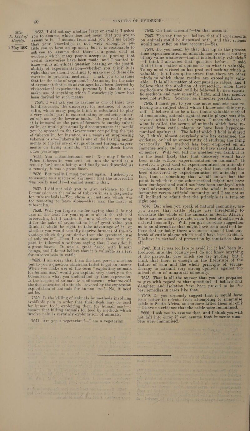 L. Lind-af Hageby. 1 May 1907.  4p MINUTES OF 7633. I did not say whether large or small; I asked you to assume, which does not mean that you are to assent to it. I assume from what you told me before that your knowledge is not wide enough to en- title you to form an opinion; but it is reasonable to ask you to assume that there is a great deal of evidence which many people accept as proving that useful discoveries have been made, and I wanted to know—it is an ethical question bearing on the justifi- ability of experimentation—whether you think it is right that we should continue to make use of these dis- coveries in practical medicine. I ask you to assume that for the sake of argument ?/—Assuming for the sake of argument that such advantages have been derived by vivisectional experiments, personally I should never make use of anything which I consciously knew had been derived by such means. 7634. I will ask you to assume as one of these use- ful discoveries, the discovery, for instance, of tuber- culin, which many people think is calculated to play a very useful part in exterminating or reducing tuber- culosis among the lower animals. Do you really think it is immoral on the part of farmers to employ tuber- culin, or would you actually discountenance it; would you be opposed to the Government compelling the use of fuberculin, for instance, as a means of suppressing tuberculosis ?—Tuberculin is one of the lasting monu- ments to the failure of drugs obtained through experi- ments on living animals. The terrible Koch fiasce a few years ago 7635. You misunderstand me?’—No; may I finish? When tuberculin was sent out into the world as a remedy for human beings and finally was discarded as a remedy, it was a great fiasco. 7636. But really I must protest again. I asked you to assume as a matter of argument that the tuberculin was really useful ?—I cannot assume that.  7637. I did not wish you to give evidence to the Commission on the value of tukerculin as a diagnostic for tuberculosis?—You chose an instance which was too tempting to leave alone—that was, the fiasco of tuberculin. 7638. Will you forgive me for saying that I lo not care in the least for your opinion about the value of tuberculin, but I wanted to know whether, assuming it for the sake of argument to be of great value, you think it would be right to take advantage. of it, or whether you would actually deprive farmers of the ad- vantage which they can derive from the systematic use of tuberculin?—Then I cannot assume that with re- gard to tuberculin without saying that I consider it a great fiasco. It was a great fiasco with human beings, and I do not believe that it is valuable as a test for tuberculosis in cattle. 7639. I am sorry that I am the first person who has put to you a question which has failed to get an answer When you make use of the term “ exploiting animals for human use,” would you explain very shortly to the Commission what. you understand by that expression. Is the keeping of animals iz sonfinement—what we call the domestication of animals—covered by the expression exploitation of animals for human use?—No, it need not be, 7640. Is the killing of animals by methods involving avoidable pain in order that their flesh may be used for human food, exploiting them for human use ?—I answer that killing animals for food by methods which involve pain is certainly exploitation of animals, 7641. Are you a vegetarian ?—I am a vegetarian. EVIDENCE : 7642. On that account ?—On that account. 7643. You say that you believe that all experiments, on animals could be dispensed with, and that science would not suffer on that account ?—Yes. ay 7644. Do you mean by that that up to the present time experimentation on animals has provided nothin of any value whatever—that it is absolutely valuglelals —I think I answered that question before. that it is a matter of opinion as to what is valuable. To my mind vivisection has produced nothing which ig. valuable; but I am quite aware that. there are other minds to which those results are exceedingly valu- able. It is all a matter of comparative values, and I believe that the abolition of vivisection, when these methods are discarded, will be followed by new scienti- fic methods and new scientific light, and that science need not suffer. Science has immense possibilities. 7645. I must put to you one more concrete case re- self. I believe it to be a fact that a valuable method covered within the last ten years—I mean the use of what is called the serum of animals which have re- covered from cattle plague or have been hyper-im- munised against it. The belief which I hold is shared by, I think, almost everybody who has examined the practically. The method has been employed on an immense scale, and is believed to have saved millions of money. Will you tell me whether you think it is. in the least likely that that discovery would have been made without experimentation on animals? It involved a great deal of experimentation on animals? —TI should not dream of denying that that method has been discovered by experimentation on animals; in fact, that is something that we all know; but. the point is whether some other method might not have been employed and could not have been employed with equal advantage. I believe on the whole in natural immunity versus artificial immunity, and I am not at all inclined to admit that the principle is a true or right one. ; you aware that cattle plague was. threatening to devastate the whole of the animals in South Africa ; there was no time to provide a new breed of cattle with natural immunity. Will you give us some suggestion as to an alternative that might have been used ?—I be- lieve that probably there was some cause of that out- break of cattle plague which could have been avoided. I believe in methods of prevention by sanitation above- all. i , 7647. But it was too late to avoid it; it had been in- troduced into the country?—I do not know anything of the particular case which you are quoting, but I think that there is enough in the literature of the failure of sera and the whole principle of serum-: therapy to warrant very strong opinions against the introduction of unnatural immunity. 7648. That is all the answer that you are prepared to give with regard to that question ?—I believe that slaughter and isolation have teen proved to be the best. remedies in cases like that. Lad 7649. Do you seriously suggest that it would have been better to refrain from attempting to immunise cattle in South Africa, and to have killed them all off ? -— I have no evidence that the cattle were immunised. 7650. I ask you to assume that, and I think you will not fall into error if you assume that immense num- bers were immunised.