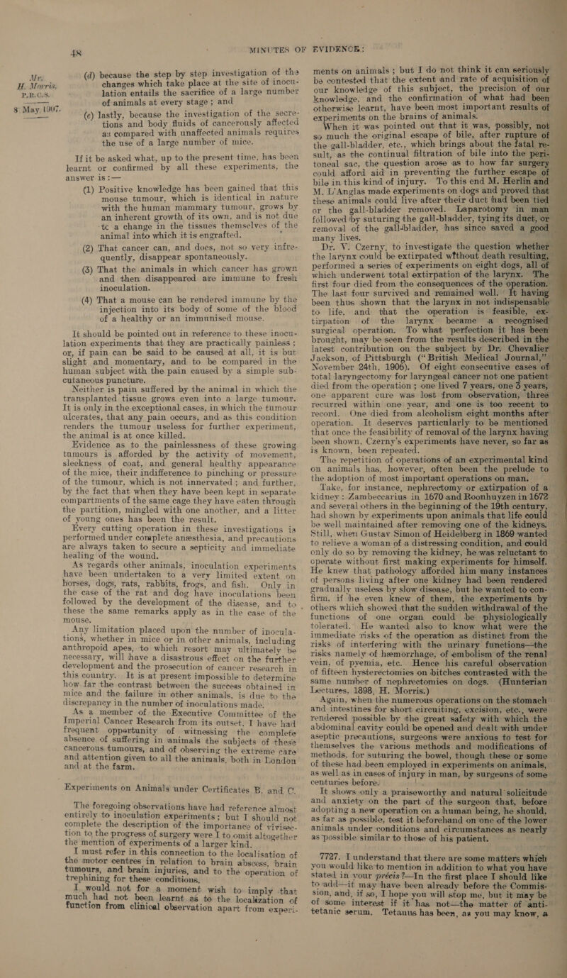 ments on animals ; but I do not think it can seriously be contested that the extent and rate of acquisition of our knowledge of this subject, the precision of our knowledge, and the confirmation of what had been otherwise learnt, have been most important results of experiments on the brains of animals. (d) because the step by step investigation of tha changes which take place at the site of inocu- lation entails the sacrifice of a large number of animals at every stage ; and (ec) lastly, because the investigation of the secre- Mr. H. Morris, PR: C:5. $ May L007. tions and body fluids of cancerously affected as compared with unaffected animals requires the use of a large number of mice. If it be asked what, up to the present time, has been learnt or confirmed by all these experiments, the answer is :— (1) Positive knowledge has been gained that this mouse tumour, which is identical in nature with the human mammary tumour, grows by an inherent growth of its own, and is not due tc a change in the tissues themselves of the animal into which it is engrafted. : (2) That cancer can, and does, not so very infre- quently, disappear spontaneously. (3) That the animals in which cancer has grown and then disappeared are immune to fresh inoculation. (4) That a mouse can be rendered immune by the injection into its body of some of the blood of a healthy or an immunised mouse. It should be pointed out in reference to these inocu- lation experiments that they are practically painless ; or, if pain can be said to be caused at all, it is: but slight and momentary, and to be compared in the human subject with the pain caused by a simple sub- cutaneous puncture. Neither is pain suffered by the animal in which the transplanted tissue grows even into a large tumour. It is only in the exceptional cases, in which the tumour ulcerates, that any pain occurs, and as this condition renders the tumour useless for further experiment, the animal is at once killed. Evidence as to the painlessness of these growing tumours is afforded by the activity of movement, sleekness of coat, and general healthy appearance of the mice, their indifference to pinching or pressure of the tumour, which is not innervated ; and further, by the fact that when they have been kept in separate compartments of the same cage they have eaten through the partition, mingled with one another, and a litter of young ones has been the result. Every cutting operation in these investigations is performed under complete anesthesia, and precautions are always taken to secure a septicity and immediate healing of the wound. As regards other animals, inoculation experiments have been undertaken to a very limited extent on horses, dogs, rats, rabbits, frogs, and fish. Only in the case of the rat and dog have inoculations been followed by the development of the disease, and to mouse, _Any limitation placed upon the number of inocula- tions, whether in mice or in other animals, including anthropoid apes, to which resort may ultimately be necessary, will have a disastrous effect on the further development and the prosecution of cancer research in this country. It is at present impossible to determine how far the contrast between the success obtained in mice and the failure in other animals, is due to the discrepancy in the number of inoculations made. As a member of the Executive Committee of the Imperial Cancer Research from its outset, T have had frequent oppertunity of witnessing the complete absence of suffering in animals the subjects of these cancerous tumours, and of observing the extreme care and attention given to all the animals, both in London and at the farm. Experiments on Animals under Certificates B. and Ct. The foregoing observations have had reference almost entirely to inoculation experiments; but I should not complete the description of the importance of vivisee- tion to the progress of surgery were I to omit altogether the mention of experiments of a larger kind. i I must refer in this connection to the localisation of the motor centres in relation to brain abscess, ‘brain tumours, and brain injuries, and to the operation of eee for these conditions, would not for a moment wish to imply -that much had not been learnt 2 to the locabiation af function from clinical observation apart from experi- When it was pointed out that it was, possibly, not — so much the original escape of bile, after rupture of the gall-bladder, etc., which brings about the fatal re- — sult, as the continual filtration of bile into the peri- — toneal sac, the question arose as to how far surgery could afford aid in preventing the further escape of bile in this kind of injury. To this end M. Herlin and M. L’Anglas made experiments on dogs and proved that these animals could live after their duct had been tied or the gall-bladder removed. Laparotomy in man followed iby suturing the gall-bladder, tying its duct, or removal of the galltbladder, has since saved a good — many lives. ae Dr. V. Czerny, to investigate the question whether — the larynx could be extirpated wfthout death resulting, — performed a series of experiments on eight dogs, all of which underwent total extirpation of the larynx. The first four died from the consequences of the operation. The last four survived and remained well. _ It having been thus shown that the larynx in not indispensable to life, and that the operation is feasible, ex- tirpation of the larynx became a recognised surgical operation. To what perfection it has been brought, may be seen from the results described in the latest contribution on the subject by Dr. Chevalier Jackson, of Pittsburgh (“British Medical Journal,” November 24th, 1906). Of eight consecutive cases of total laryngectomy for laryngeal cancer not one patient — died from the operation ; one lived 7 years, one 3 years, one apparent cure was lost from observation, three — recurred within one year, and one is too recent to record. One died from alcoholism eight months after” operation. It deserves particularly to be mentioned — that once the feasibility of removal of the larynx having been shown, Czerny’s experiments have never, so far as is known, been repeated. ‘The repetition of operations of an experimental kind on animals has, however, often been the prelude to the adoption of most important operations on man. Take, for instance, nephrectomy or extirpation of a kidney : Zambecearius in 1670.and Roonhuyzen in 1672 and several others in the beginning of the 19th century, _ had shown by experiments upon animals that life could ; be well maintained after removing one of the kidneys. Still, when Gustav Simon of Heidelberg in 1869 wanted to relieve a woman of a distressing condition, and could only do so by removing the kidney, he was reluctant to operate without first making experiments for himself. He knew that pathology afforded him many instances of persons living after one kidney had been rendered gradually useless by slow disease, but he wanted to con- firm, if he even knew of them, the experiments by others which showed that the sudden withdrawal of the functions of one organ could be physiologically tolerated. He wanted also to know what were the immediate risks of the operation as distinct from the risks of interfering with the urinary functions—the risks namely of hemorrhage, of embolism of the renal vein, of pyemia, etc. Hence his careful observation of fifteen hysterectomies on ‘bitches contrasted with the same number of nephrectomies on dogs. (Hunterian Lectures, 1898, H. Morris.) hie 3 Again, when the numerous operations on the stomach — and intestines for short circuiting, excision, etc., were rendered possible by the great safety with which the abdominal cavity could be opened and dealt with under aseptic precautions, surgeons ‘were anxious to test for themselves the various methods and modifications of methods, for suturing the bowel, though these or some of these had been employed in experiments on animals, as well as in cases of injury in man, by surgeons of some _ centuries before. It shows only a praiseworthy and natural solicitude and anxiety on the part of the surgeon that, before adopting a new operation on a human being, he should, as far as possible, test it beforehand on one of the lower animals under conditions and circumstances as neartl as possible similar to those of his patient. ;  7727. I understand that there are some matters which you would like'to mention in addition to what you have stated in your précis ?—In the ‘first place I should like to add—it may have been already before the Commis- ston, and, if so, I hope you will stop me, but it may ‘be of some interest if it has not—the matter of anti- tetanic serum. Tetanus has been, as you may know, a 2 ———