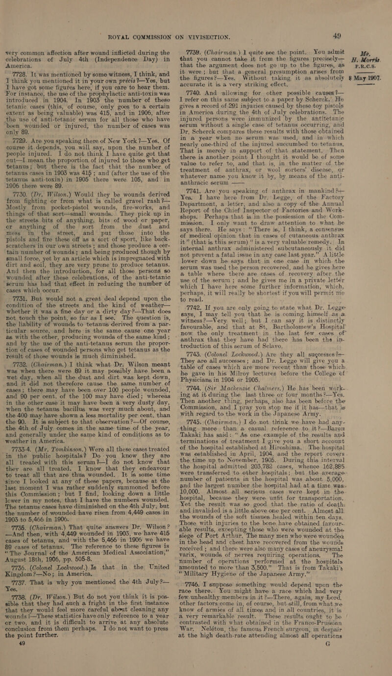 very common affection after wound inflicted during the celebrations of July 4th (Independence Day) in America. 7728. It was mentioned by some witness, I think, and I think you mentioned it in your own précis 7—Yes, but I have got some figures here, if you care to hear them. For instance, the use of the prophylactic anti-toxin was introduced in 1904. In 1903 the number of these tetanic cases (this, of course, only goes to a certain extent as being valuable) was 415, and in 1906, after the use of anti-tetanic serum for all those who have been wounded or injured, the number of cases was only 89. . 7729. Are you speaking there of New York ?--Yes. Of course it depends, you will say, upon the number of people injured. I do not think I have quite got that out—I mean. the proportion. of injured to those who get tetanus; but there is the fact that the number of tetanus cases in 1903 was 415 ; and (after the use of the tetanus anti-toxin) in 1905 there were 105, and in 1906 there were 89. 7730. (Dr. Wilson.) Would they be wounds derived from fighting or from what is called gravel rash ?~— Mostly from pocket-pistol wounds, fire-works, and things of that sort—small wounds. They pick up in the streets bits of anything, bits of wood or paper, or anything of the sort from the dust and méss in the street, and put those into the pistols and fire these off as a sort of sport, like back- scratchers in our own streets ; and those produce a cer- tain number of wounds’ and being produced though by small force, yet by an article which is impregnated with dirt and soil, they are very prone’to produce tetanus. And then the introduction, for all those persons so wounded after these celebrations, of the anti-tetanic ‘serum has had that effect in reducing the number of cases which occur. 7731. But would not a great deal depend upon the condition of the streets and the kind of weather— “whether it was a fine day or a dirty day?—That does not touch the point, so far as I see. The question is, the liability of wounds to tetanus derived from a par- ticular source, and here is the same. cause one ‘year as with the other, producing wounds of the same kind ; and by the use of the anti-tetanus serum the propor- _ tion of cases of wounded persons who get tetanus as the result of those wounds is much diminished. _ 7732. (Chairman.) I think what. Dr. Wilson meant was when there were 89 it may possibly have been a wet day, when all the dust and dirt was kept down, and it did not therefore cause the same number of cases; there may have been over 100 people wounded, and 90 per cent. of the 100 may have died; whereas in the other case it may have ‘been a very dusty day, when the tetanus bacillus was very much about, and the 400 may have shown a less mortality per cent. than the 90. It is subject to that observation ?—Of course, the 4th of July comes in the same time of the year, and generally under the same kind of conditions as to weather in America. 7733-4. (Mr. Tomkinson.) Were all these cases treated in the public hospitals? Do-you know they are all treated with this serum?—I do not know that they are all treated. I know that they endeavour to treat all that are thus wounded. It is some time ‘since I looked at any of these papers, because at the last moment I was rather suddenly summoned before this Commission ; but I find, looking down a little lcwer in my notes, that I have the numbers wounded. The tetanus cases have diminished on the 4th July, but ‘the number of wounded ‘have risen from 4,449 cases in 1903 to 5,466 in 1906. 7735. (Chairman.) That quite answers Dr. Wilson? —And then, with 4,449 wounded in 1903, we have 415 cases of tetanus, and with the 5,466 in 1906 we have 89 cases of tetanus. The reference to these figures is “The Journal of the American Medical Association,” August 18th, 1906, pp. 505-8. 7736. (Colonel Lockwood.) Is that Kingdom ?—No; in America.. 7737. That is why you mentioned the 4th July ?— Yes, - 7768. (Dr. Wilson.) But do not you think it is -pos- sible that they had such a fright in the first instance that they would feel more careful about cleaning any wounds /—These statistics have only reference to a year or two, and it is difficult to arrive at any absolute conclusion from them perhaps. I do not want to press the point further. 49 in the United 49 7739. (Chairman.) 1 quite see the point. . You admit that you cannot take it from the figures precisely — that the argument does hot go up to the figures, as it were ; but that a general presumption arises from the figures?—Yes. Without taking it as absolutely accurate it is a very striking effect. ; 7740. And allowing: for other possible causes ?— I refer on this same subject to a paper by Scherck. He gives a record of 201 injuries caused by these toy pistols in America during the 4th of July celebrations. The injured persons were immunized by the antitetanic serum without a single case of tetanus occurring, and Dr. Scherck compares these results with those obtained in a year when no serum was used, and in which nearly one-third of the injured succumbed to tetanus, That is merely in support of that statement, Then there is another point I thought it would be of some value to refer to, and that is, in the matter of the treatment of anthrax, or wool sorters’ disease, or whatever name you know it by, by means of the anti- anthracic serum 7741. Are you speaking of anthrax in mankind p— Yes. I have here from Dr.: Legge, of the Factory Department, a letter, and also a copy of the Annual Report of the Chief Inspector of Factories and Work- shops. Perhaps that is in the possession of the Com- mission. I only want to draw attention to what he says there. He says: “ There is, I think, a consensus of medical opinion that in cases of cutaneous anthrax it” (that is this serum) “is a very valuable remedy. In internal anthrax administered subcutaneously it did not prevent a fatal issue in any case last year.” A little lower down he says that in one case in which. the serum was used the person recovered, and he gives here a table where there are cases of recovery after the use of the serum ; and he gives me in a private letter which I thave here some further information, which, perhaps, it will really be shortest if you will permit me to read. : 7742. If you are only going to state what. Dr. Legge says, I may tell you that he is coming. himself as a. witness ?—Very. well; but I can say it is distinctly favourable, and that at St, Bartholomew’s Hospital’  anthrax that they have had there has been the in- troduction of this serum of Sclavo. 7743. (Colonel Lockwood.) Are they all sugcesses?=— They are all successes; and Dr. Legge will give you a he gave in his Milroy lectures before the College of Physiciang in 1904 or 1905. ing at it during the last three or four months ?—Yes, Commission, and I pray you stop me if it has—that, is with regard to the work in the Japanese Army, . 7745. (Chairman.) I do not think we have had any- thing. more than a casual reference to it?—Baron Takaki has said: “‘As one example of the results and terminations of treatment I give you a short account of the hospital established at Hiroshima. The hospital was established in April, 1904, and the report covers the time up to November, 1905. During this interval the hospital admitted 203,782 cases, whence 162,885, number of patients in the hospital was about. 5,000, hospital, because they were unfit for transportation. Yet the result was so good that the ratio of death and invalided is a little above one per cent. Almost all the wounds of the soft tissues healed within ten days, Those with injuries to the bone have obtained fayour-. able results, excepting those who were wounded at the siege of Port Arthur. The many men who were woundea in the head and chest have recovered from the wounds received ; and there were also many cases of aneurysma! varix, wounds of nerves requiring operations, The number of operations performed at the hospitals amounted to more than 3,500.” That is from Takaki’s “Military Hygiene of the Japanese Army.” 7746. I suppose’ something would depend upon the race there.. You might have a race which had very few unhealthy members in it &gt;—There, again, my Lord, other factors come in, of course, but still, from what.we know of armies of all times and in all countries, it is a very remarkable result. These results ought to be contrasted with what obtained in the Franco-Prussian War. Neléton, the famous French surgeon, in despair at the high death-rate attending almost all operations G MP, HA Morris. P.R.C.S. 8 May 1907. —— 