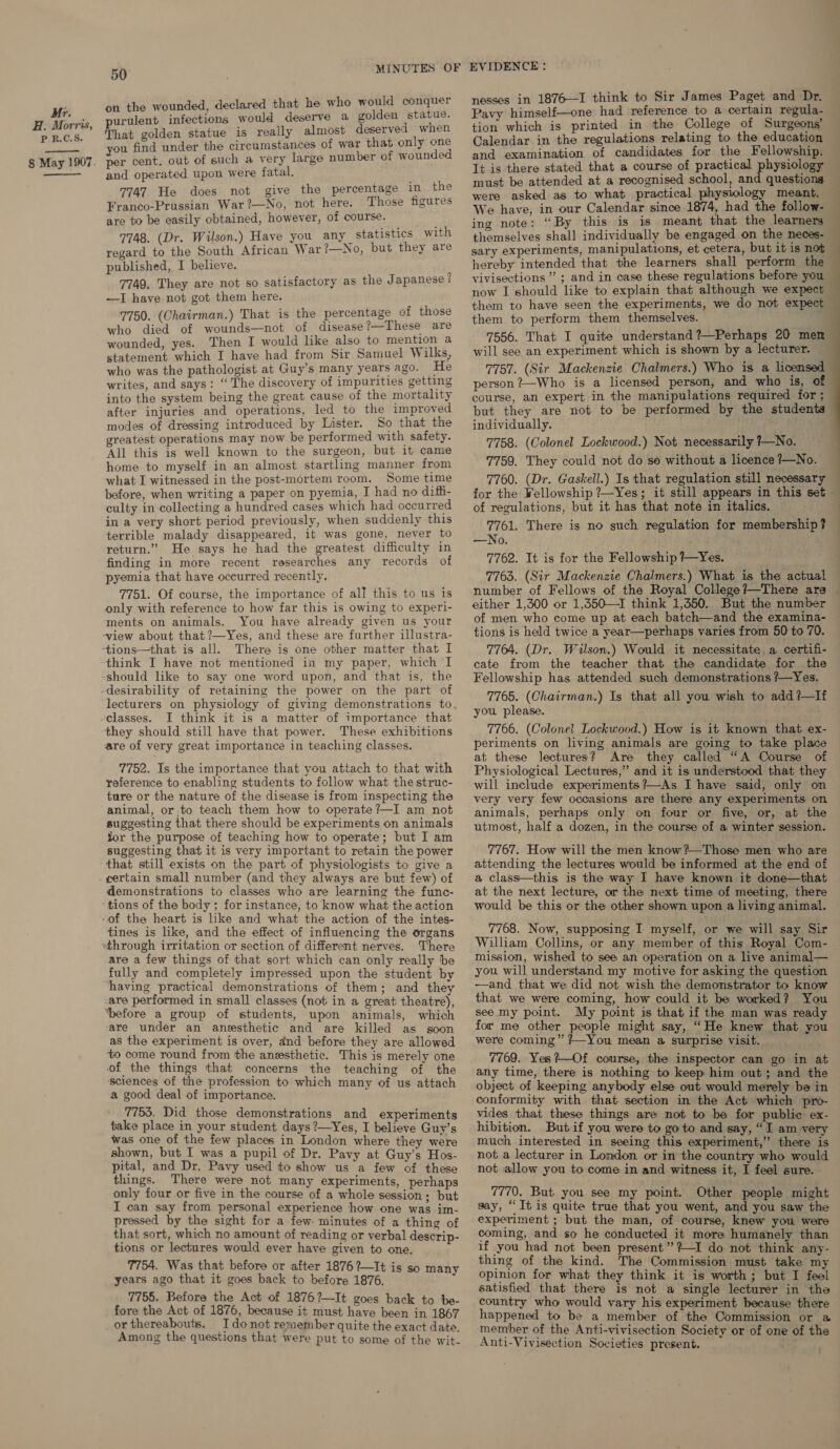  on the wounded, declared that he who would conquer purulent infections would deserve a golden statue. That golden statue is really almost deserved when you find under the circumstances of war that only one per cent. out of such a very large number of wounded and operated upon were fatal. 7747. He does not give the percentage in the Franco-Prussian War?—No, not here. Those figures are to be easily obtained, however, of course. 7748. (Dr. Wilson.) Have you any statistics with regard to the South African War ?—No, but they are published, I believe. 7749. They are not so satisfactory as the Japanese ? —I have not got them here. 7750. (Chairman.) That is the percentage of those who died of wounds—not of disease?-These are wounded, yes. Then I would like also to mention a statement which I have had from Sir Samuel Wilks, who was the pathologist at Guy’s many years ago. He writes, and says: “The discovery of impurities getting into the system being the great cause of the mortality after injuries and operations, led to the improved modes of dressing introduced by Lister. So that the greatest operations may now be performed with safety. All this is well known to the surgeon, but it came home to myself in an almost startling manner from what I witnessed in the post-mortem room. Some time before, when writing a paper on pyemia, I had no diffi- culty in collecting a hundred cases which had occurred in a very short period previously, when suddenly this terrible malady disappeared, it was gone, never to return.” He says he had the greatest difficulty in finding in more recent researches any records of pyemia that have occurred recently. 7751. Of course, the importance of all this to us is only with reference to how far this is owing to experi- ‘ments on animals. You have already given us your ~view about that ?—Yes, and these are further illustra- -+tions—that is all. There is one other matter that I think I have not mentioned in my paper, which I -should like to say one word upon, and that is, the desirability of retaining the power on the part of lecturers on physiology of giving demonstrations to -classes. I think it is a matter of importance that they should still have that power. These exhibitions are of very great importance in teaching classes. 7752. Is the importance that you attach to that with reference to enabling students to follow what the struc- ture or the nature of the disease is from inspecting the animal, or to teach them how to operate ?—I am not suggesting that there should be experiments on animals Sor the purpose of teaching how to operate; but I am suggesting that it is very important to retain the power that still exists on the part of physiologists to give a _gertain small number (and they always are but few) of demonstrations to classes who are learning the func- ‘tions of the body ; for instance, to know what the action “of the heart is like and what the action of the intes- tines is like, and the effect of influencing the organs ~through irritation or section of different nerves. There are a few things of that sort which can only really be fully and completely impressed upon the student by having practical demonstrations of them; and they -are performed in small classes (not in a great theatre), ‘before a group of students, upon animals, which ‘are under an anesthetic and are killed as soon as the experiment is over, dnd: before they are allowed to come round from the anesthetic. This is merely one of the things that concerns the teaching of the sciences of the profession to which many of us attach a good deal of importance. 7753. Did those demonstrations and experiments take place in your student days ?—Yes, I believe Guy’s was one of the few places in London where they were shown, but I was a pupil of Dr. Pavy at Guy’s Hos- pital, and Dr. Pavy used to show us a few of these things. There were not many experiments, perhaps only four or five in the course of a whole session; but I can say from personal experience how one was im- pressed by the sight for a few: minutes of a thing of that sort, which no amount of reading or verbal descrip- tions or lectures would ever have given to one. 7754. Was that before or after 1876 ?—It is so many years ago that it goes back to before 1876. 7755. Before the Act of 1876?—It goes back to be- fore the Act of 1876, because it must have been in 1867 or thereabouts. I donot remember quite the exact date. Among the questions that were put to some of the wit- nesses in 1876—I think to Sir James Paget and Dr. Pavy himself—one had reference to a certain regula- tion which is printed in the College of Surgeons’ Calendar in the regulations relating to the education and examination of candidates for the Fellowship. It is there stated that a course of practical physiology were asked as to what practical physiology meant. We have, in our Calendar since 1874, had the follow- ing note: “By this is is meant that the learners themselves shall individually be engaged on the neces- sary experiments, manipulations, et cetera, but it is not hereby intended that the learners shall perform the vivisections ”’ ; and in case these regulations before you now I should like to explain that although we expect them to have seen the experiments, we do not expect them to perform them themselves. 7556. That I quite understand ?—Perhaps 20 men will see an experiment which is shown by a lecturer. 7757. (Sir Mackenzie Chalmers.) Who is a licensed person ?—Who is a licensed person, and who is, of course, an expert in the manipulations required for ; but they are not to be performed by the students individually. 7758. (Colonel Lockwood.) Not necessarily 7—No. 7759. They could not do so without a licence 7—No. 7760. (Dr. Gaskell.) Is that regulation still necessary for the Wellowship ?—Yes; it still appears in this set of regulations, but it has that note in italics. 7761. There is no such regulation for membership? —No. 7762. It is for the Fellowship ?—Yes. 7763. (Sir Mackenzie Chalmers:) What is the actual — number of Fellows of the Royal College?—There are — either 1,300 or 1,350—I think 1,350. But the number of men who come up at each batch—and the examina- tions is held twice a year—perhaps varies from 50 to 70. 7764. (Dr. Wilson.) Would it necessitate a certifi- cate from the teacher that the candidate for the Fellowship has attended such demonstrations ?—Yes. 7765. (Chairman.) Is that all you wish to add?—lf you please. 7766. (Colonel Lockwood.) How is it known that ex- — periments on living animals are going to take place at these lectures? Are they called “A Course of Physiological Lectures,” and it is understood that they will include experiments?—As I have said, only on very very few occasions are there any experiments on animals, perhaps only on four or five, or, at the utmost, half a dozen, in the course of a winter session. 7767. How will the men know?—Those men who are attending the lectures would be informed at the end of a class—this is the way I have known it done—that at the next lecture, or the next time of meeting, there would be this or the other shown upon a living animal. — 7768. Now, supposing I myself, or we will say Sir William Collins, or any member of this Royal Com- mission, wished to see an operation on a live animal— you will understand my motive for asking the question —and that we did not wish the demonstrator to know that we were coming, how could it be worked? You see my point. My point is that if the man was ready for me other people might say, “He knew that you were coming” ?—You mean a surprise visit. 7769. Yes?—Of course, the inspector can go in at any time, there is nothing to keep him out; and the object of keeping anybody else out would merely be in conformity with that section in the Act which pro- vides that these things are not to be for public ex- hibition. But if you were to goto and say, “I am very much interested in seeing this experiment,” there is not.a lecturer in London or in the country who would not allow you to come in and witness it, I feel sure. 7770. But you see my point. Other people might say, “It is quite true that you went, and you saw the experiment ; but the man, of course, knew you were coming, and so he conducted it more humanely than if you had not been present’”??—I do not think any- thing of the kind. The Commission must take my opinion for what they think it is worth ; but I feel satisfied that there is not a single lecturer in the country who would vary his experiment because there happened to be a member of the Commission or a member of the Anti-vivisection Society or of one of the Anti-Vivisection Societies present.