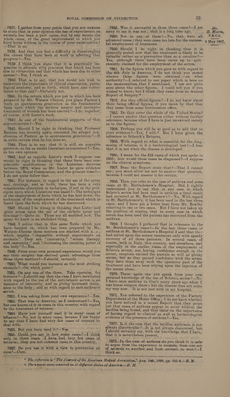 to state that. in your opinion the use of experiments on whole cause, of the great improvement to which you have borne witness in the course of your examination? —That is so, ' 7838. And that you find a difficulty in disentangling the causes that have been at work in affecting that progress ?>—Yes, 7839. I think you state that it is practically im- possible to allocate with precision that which has been ‘due to vivisection and that which has been due to other causes ?—Yes, I think so. ' 7840. That is to say, that you would not wish to underrate the importance of clinical observation, patho- logical anatomy, and so forth, which have also contri- buted to that end ?—Certainly not. 7841. In the return which you put in which has been prepared by Mr. Watson Cheyne, you place Pasteur’s work on spontaneous generation as the fundamental basis upon which the modern aseptic and antiseptic treatment of wounds has been erected ?—I do, together, of course, with Lister’s work. 7842. As one of the fundamental supports of that superstructure ?—Yes. 7843. Should I be right in thinking that Professor Bastian has recently again contested the alleged con- clusions of Pasteur as to spontaneous generation ?—It is quite certain that he has done so. — 7844. That is to say, that it is still an arguable question, so far as recent literature is concerned ?—Yes, in his own opinion. 7845. And as regards Lister’s work I suppose one would be right in thinking that there have been con- siderable modifications in the Listerian doctrine between 1876, when as Mr. Lister he gave evidence before the Royal Commission, and the present time ?>— I do not quite follow that. 7846. For instance, in regard to the use of the spray and drainage, and so forth, there has been a very considerable alteration in technique, if not in the prin- ciples upon which Listerism was based ?—The technique of the employment of facts which he has laid down, the technique of the employment of the treatment which is based upon the facts which he has discovered. 7847. Should I be wrong in thinking that Lister laid great stress upon the use of the carbolic spray and drainage ?—Quite so. Those are all modified now, The spray we know is an abolished thing. 7848. I notice that in this same Table which you have handed in, which has been prepared by Mr. Watson Cheyne three matters are marked with a x, which implies “impossible without experiments on animals.” They are “immunity,” “serum therapy the body ” ?—Yes, 7849. From your own personal experience would you say that surgery has derived great advantage from those three matters ?—I should, certainly. . 7850. What would you instance as the most striking example ?—On which point? te 7851. On any one of the three, Take opsonins, for instance P—I.should say that .the case I have mentioned with regard to the use of the anti-tetanic serum is an instance of immunity, and as giving increased resist-, ance to the body ; and so with regard to anti-anthracic serum, to the treatment of tetanus. ; 7854. Have you yourself used it in many cases of tétanus ?—No, not in many cases, because I am happy to say that I have had very. few cases of tetanus to deal with. °° . TA 8 _ 7855. But you have used it?—Yes, dh 7856. Could,.you say. in. how..many cases ?—I think tetanus; they are not;common cases,in this country, _ 7857. Do you use it with a view to. prevention or cure ?—Cure. wets  +e The tetanus-e 3 ON . VIVISECTION. 53 sorry to say it-was not; that is a long time ago. ' 7859. Not. in any. of them?—No, they were all advanced cases ; they were cases too late for the success- ful employment of treatment. 7860. Should I be right in thinking that it is generally stated now that the treatment is likely to be valuable rather asa preventive than as a curative ?— Yes, although there have been cures up to quit recently claimed for the employment of the serum, 7861. In the figures which you gave us with rezard to the 4th July in America, I do not think you stated whence those figures were obtained—on what authority ?—I referred to one paper which is here on the memorandum that I mentioned. I am not quite sure about the other figures. I could tell you if you wished to know, but I think they came from an Annual Report of Surgery.* 7862. Are they official figures ?—I do not know about their being official figures, if you mean by that that they came from some Government office, 7863. Do they cover the whole of the United States? —I cannot answer that question either without further reference, because what I have is just an extract merely as to the figures. 7864. Perhaps you will be so good as to add that to your evidence ?—Yes, I will.t But I have given the reference to Scherck’s Returns. 7865. With regard to what is essential for the diaz- nosing of tetanus, is it a bacteriological test ?—I fear 7866. I mean for the 415 cases of which you spoke in 1903; how would those cases be diagnosed ?—I suppose on the clinical symptoms. 7867. Does the Report state that ?—That I cannot say; you must allow me not to answer that question, because I could not answer it for certain. 7868. Then you refer to the case of anthrax and some cases at St. Bartholomew’s Hospital. Did. I. rightly understand you. to say that in any case in which Sclavo’s serum had been used in anthrax a fatal result had occurred at St. Bartholomew’s ?—No. With regard to St. Bartholomew’s, it has been used in the last three cases, and I have got a letter here from Mr. Bowlby referring to one or two cases. But I have not taken up the position of stating that in every case in which serum has. been used the patient has recovered from the anthrax. 7869. I thought I gathered that in reference to the St. Bartholomew’s cases ?—In the last three cases of anthrax at St. Bartholomew’s Hospital I said that they had relied upon the serum treatment only with speedy recovery of all three patients. In several cases, of course, both in Italy, this country, and elsewhere, and especially in the earlier times of the employment of Sclavo’s serum, not having confidence enough in the serum, surgeons excised the pustule as well as giving serum, but as they gained confidence with the serum H.. Morris, P.R.C.S. 8 May 1907,  treatment and have been relying upon the injection of the serum alone. 7870. There’ again can you speak from your own personal knowledge of the use.of Sclavo’s serum ?—No. I have seen anthrax in Guy’s many years ago when I was house surgeon there ; but the disease does not come my way now. It is not met with in my hospital. 7871.. You referred:to the experience of the Factory Department of the Home Office ; I do not know whether you have noticed in a recent Report that they point out that cases of anthrax appear to occur without the bacillus being found, and ‘they insist on the importance of having regard to-clinical as well as bacteriological evidence of the presence of anthrax ?—Yes, 7872. Is it the case that the bacillus anthracis is not always discoverable ?—It is not always discovered, but I should certainly say, with the knowledge that I have that it is nevertheless present, : . 7876.) In, the, case: of: anthrax: do: you think it is safe to argue from the experience in animals; from one set of animals to another ,and from. animals to. man ?—I think so. 