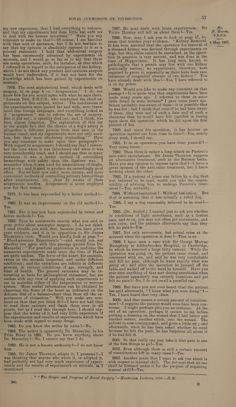 and that my experiments had done little but unfit me to deal with the human intestines.’” Have you any comment to make on that?—Of course, I am familiar with that sort of quotation, but I do not hesitate to say that my opinion is absolutely opposed to it as a general statement. I hold that abdominal surgery has been enormously advanced by experiments on . animals, and I would go so far as to say that there are many operations, such, for instahce, as that which I referred to in regard to the extirpation of the kidney, which I donot think any prudent and cautious surgeon would have undertaken, if it had not been for the knowledge which has been gained by experiments on animals. 7978. The next alphabetical head, which deals with surgery, is on page 4 on “Acupressure.” I do not know how far you would agree with what he says there. “Lawson Tait, F.R.C.S., who conducted the chief ex- periments on this subject, writes: ‘The conclusions of the experiments were quoted far and wide, were trans- lated into foreign languages, and everything looked as if “acupressure” was to reform the art of surgery. But it did not; it speedily died out, and, I think, has been almost forgotten. The explanation of this lay in the simple fact that the closure of a dog’s artery is altogether a different process from that seen in the human vessel, and my experiments were not only need- less, but they were absolutely misleading.’” Have you any comment to make upon that paragraph ?— With regard to acupressure, I should say that I remem- ber the time when it was introduced and when it was very considerably tried, and I should say that in many instances it was a better method of controlling hemorrhage with safety than the ligature was. remember when it was used for amputations of thighs, and so on; and it used to produce an exceedingly good effect. But we have now safer, more certain, and more convenient methods of controlling primary hemorrhage after amputations, etc., than by means of these acupressure needles. Acupressure is never employed now for that reason. palaay It has been superseded by a better method ?— es. 7980. It was an improvement on the old method ?— Yes. 7981. But it has now been superseded by newer and better methods ?—Yes. 7982. Then he controverts exactly what you said in your précis about antiseptic surgery. I do not think I need trouble you with that, because you have given your evidence, and it is in opposition to Sir James Thornton’s view. Would you kindly look at page 7— “ Blood-pressure Experiments”—and would you say whether you agree with this passage quoted from Dr. Macaulay: “ For practical application in medicine the numerous experiments made since the time of Hales are quite useless. The force of the heart, for example, varies in the animals inspected, and under different conditions ; and the variations are infinite in different persons, in various conditions of age, strength, and state of health. The general estimates may be in- teresting as facts for philosophical statement, but are ~ useless with any view of applying such experiments to use in maladies either of the sanguineous or nervous system. More useful information can be obtained by observing the force of the heart as indicated on the delicate dial of a balance-chair than from all the ex- periments of vivisectors.” Will you make any com- ment on that that you think fit ?—I have not had time to read these extracts and think them over in all points, but as I read this through here, I should sup- pose that the writer of it had very little experience of the experiments and results of experiments which have been made with regard to many drugs. 7983. Do you know the writer by name ?—No. 7984. The writer is apparently Dr. Macaulay, in his Prize Essay in 1881. Do you know anything about Dr. Macaulay ?—No, I cannot say that I do. ea been He is not a known authority ?~I do not know im. 7986. Sir James Thornton adopts it, I presume ?—I was thinking that anyone who wrote it, or adopted it, had probably not had very much experience of experi- ments and the results of experiments on animals, as I mentioned. 57 Victor Horsley will tell us about them ?—Yes. 7988. Now, may I ask you to look at page 17, be- cause that touches your evidence. ‘“ Kidney Removal. It has been asserted that the operation for removal of a diseased kidney was devised through experiments on dogs, but this claim cannot be sustained, as the opera- tion in question is very ancient, and was done in the time of Hippocrates. It has long been known, to pathologists that a person may live with one kidney practically useless; no experiments, therefore, were required to prove it, espeeially as there have been rare instances of congenital absence of one kidney.” You have already dealt with this ?—Yes, I have referred to it in my précis. 7989. Would you like to make any comment on that passage ?—It is quite true that experiments have been made many years ago. I referred to them in some little detail in some lectures* I gave some years ago. Simon probably was aware of them—it is possible that he was not ; but I think that even if he had been aware of them, they were not of such a date and of such a character that he would have felt justified in basing upon them the operation which he did upon the first patient of his. 7990. And since his operation, it has become an operation carried out from time to time ?—Yes, nearly every week, I should say. 7991. It is an operation you have done yourself ?— Very many’ times. 7992. Then there is rather a long attack on Pasteur’s anti-rabic inoculations. Sir James Thornton suggests an alternative treatment, such as the Buisson baths. Have you any opinion to express upon that ?—I have a great opinion of the anti-rabic treatment, but I know nothing about the other. you believed to be mad, would you take the respon- sibility of advising him to undergo Pasteur’s treat- ment ?—Yes, certainly. 7994. Without hesitation ? Without hesitation. that is assuming that it was actually a rabid dog. 7995. I say a dog reasonably believed to be mad ?— Yes. . 7996. (Dr. Gaskell.) I wanted just to ask you whether in conditions of light anesthesia, such as a dentist uses, and soon, you may not often get movements, and even cries, and the patients afterwards say that they felt no pain /—Yes. moment when the operation is done ?—That is so. Humphrey at Addenbrookes Hospital, in Cambridge, in which he removed a large fatty tumour. While the operation was going on, the patient came round, and conversed with me, and said he was very comfortable and felt no pain, although he knew exactly what. was going on; and after the operation he jumped off the table and walked off to the ward by himself. Have you ever seen anything of that sort during anesthesia when, H. Morris, P.R.C.S. 8 May 1907. —— felt no pain ’—No, I do not recall a parallel case. has said afterwards, “ I knew what you were doing ” ?— Yes, I have heard that very often. ness /—I suppose the patient would even have been con- scious. JI might perhaps give you an instance. putting a dressing on the wound that I had better put another suture, another stitch, into the wound. ‘The. patient is now coming round, and gives a little ory ; and afterwards, when he has been asked whether he cried because he felt the pain, he has forgotten all about it: if he had felt it. 8001. So that really one may take it that pain is one of the first things to go ?—_Yes. 8002. Even although there is still a certain amount of consciousness left in many cases 7—Yes. 8005. Another point that, I want to ask you about is with respect to manual skill. The Act'says that no one shall be licensed under it for the purpose of acquiring manual skill Yes. ‘ 349, —___, H