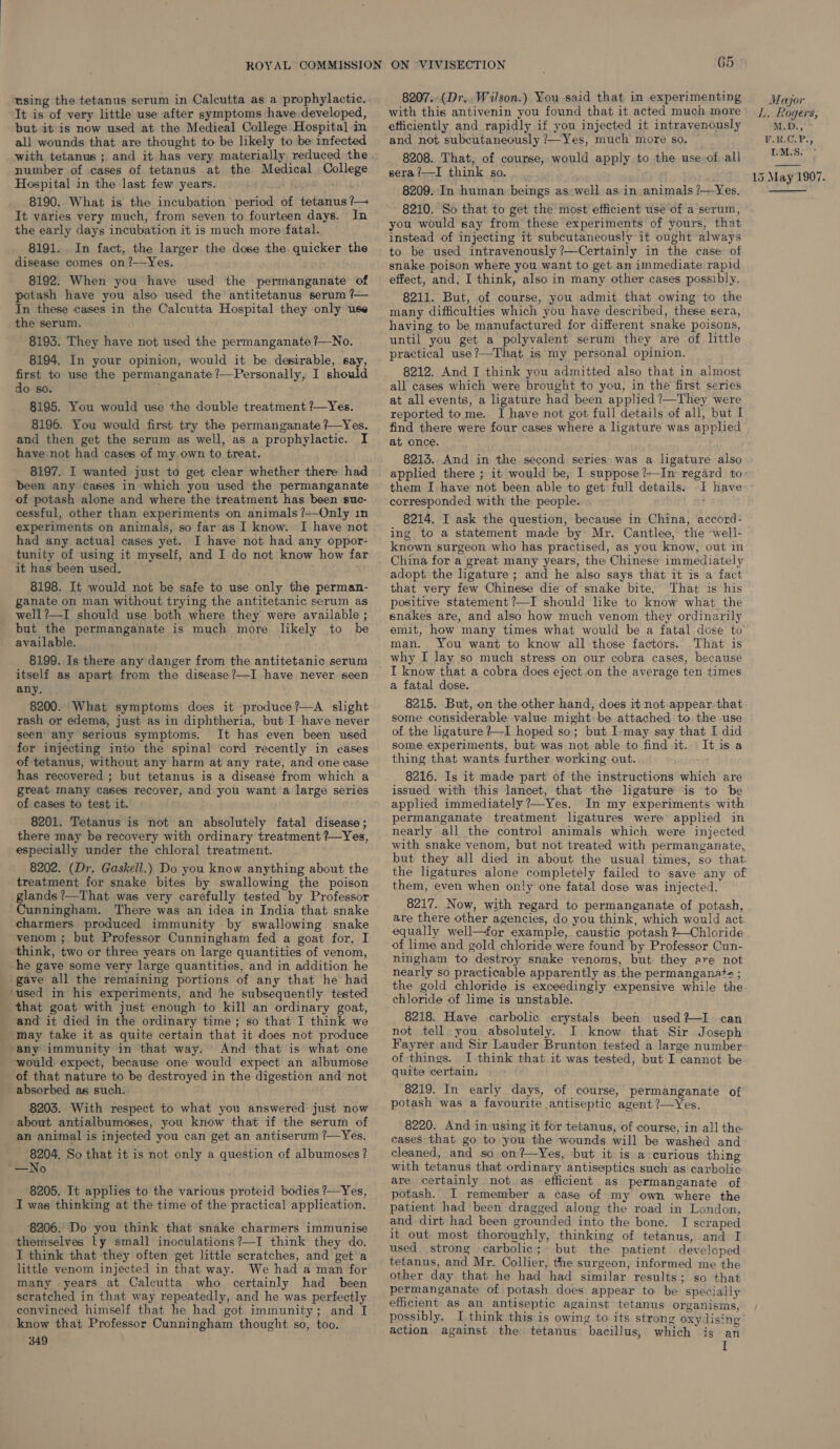 It is of very little use after symptoms have developed, but it is now used at the Medical College Hospital in all wounds that are thought to be likely to be infected number of cases of tetanus at the. Medical College Hospital in the last few years. 8190. What is the incubation period of tetanus ?— It varies very much, from seven to fourteen days. In the early days incubation it is much more fatal. 8191. In fact, the larger the dose the quicker the disease comes on?—Yes. 8192. When you have used the permanganate of potash have you also used the antitetanus serum /— In these cases in the Calcutta Hospital they only use the serum. 8193. They have not used the permanganate ?—No. 8194. In your opinion, would it be desirable, say, first to use the permanganate ?—Personally, I should do so. 8195. You would use the double treatment ?—Yes. 8196. You would first try the permanganate ?—Yes. and then get the serum as well, as a prophylactic. I have-not had cases of my own to treat. 8197. I wanted just to get clear whether there had been any cases in which you used the permanganate of potash alone and where the treatment has been ‘suc- cessful, other than experiments on animals ?—Only in experiments on animals, so far‘as I know. I have not had any. actual cases yet. I have not had any oppor- tunity of using it myself, and I do not know how far it has been used. 8198. It would not be safe to use only the perman- ganate on man without trying the antitetanic serum as well?—I should use both where they were available ; but the permanganate is much more likely to be available. 8199. Is there any danger from the antitetanic serum itself as apart from the disease?—I have never seen any, 8200. What symptoms does it produce?—A slight rash or edema, just as in diphtheria, but I have never seen any serious symptoms. It has even been used -for injecting into the spinal cord recently in cases of tetanus, without any harm at any rate, and one case has recovered ; but tetanus is a disease from which a great Inany cases recover, and you want a large series of cases to test it. 8201. Tetanus is not an absolutely fatal disease; there may be recovery with ordinary treatment ?—Yes, especially under the chloral treatment. 8202. (Dr. Gaskell.) Do you know anything about the treatment for snake bites by swallowing the poison glands ’—That was very carefully tested by Professor Cunningham. There was an idea in India that snake charmers produced immunity by swallowing. snake venom ; but Professor Cunningham fed a goat for, I think, two or three years on large quantities of venom, he gave some very large quantities, and in addition he gave all the remaining portions of any that he had that goat with just enough to kill an ordinary goat, and it died in the ordinary time; so that I think we may take it as quite certain that it does not produce ‘any immunity in that way. And that is what one would expect, because one would expect an albumose of that nature to be destroyed in the digestion and not absorbed as such. 8203. With respect to what you answered just now -about antialbumoses, you know that if the serum of an animal is injected you can get an antiserum ?—Yes. 8204. So that it is not only a question of albumoses? “—No 8205. It applies to the various proteid bodies ?—Yes, I was thinking at the time of the practical application. 8206. Do you think that snake charmers immunise themselves Ly small inoculations?—I think they do. I think that they often get little scratches, and get a little venom injected in that way. We had a man for many years at Calcutta who certainly had been scratched in that way repeatedly, and he was perfectly convinced himself that he had got immunity; and I know that Professor Cunningham thought so, too. 349 K with this antivenin you found that it acted much more efficiently and rapidly if you injected it intravenously and not subcutaneously ?—Yes, much more so. 8208. That, of course, would apply to the use. ofall sera /—I think so. 8209. In human beings as well as in animals ?—Yes. 8210. So that to get the most efficient use of a serum, you would say from these experiments of yours, that instead of injecting it subcutaneously it ought always to be used intravenously ?/—Certainly in the case of snake poison where you want to get an immediate rapid effect, and, I think, also in many other cases possibly. 8211. But, of course, you admit that owing to the many difficulties which you haye described, these sera, having to be manufactured for different snake poisons, until you get a polyvalent serum they are of little practical use ?—That is my personal opinion. 8212. And I think you admitted also that in almost all cases which were brought to you, in the first series at all events, a ligature had been applied ?—They were reported tome. I have not got full details of all, but I find there were four cases where a ligature was applied at once. 8213.. And in the second series was a ligature also applied there ; it would be, I suppose ?—In regard to: them I have not been able to get full details. I have corresponded with the people. 8214. I ask the question, because in China, accord- ing to a statement made by Mr. Cantlee, the well- known surgeon who has practised, as you know, out in China for a great many years, the Chinese immediately adopt the ligature ; and he also says that it is a fact that very few Chinese die of snake bite. That is his positive statement ?—I should like to know what the snakes are, and also how much venom they ordinarily emit, how many times what would be a fatal dose to man. You want to know all those factors. That is why I lay so much stress on our cobra cases, because I know that a cobra does eject.on the average ten times a fatal dose. 8215. But, on the other hand, does it not appear that some considerable value might be attached to the use of the ligature ?—I hoped so; but I-may say that I did some experiments, but was not able to find it. It is a thing that wants. further working out. 8216. Is it made part of the instructions which are issued with this lancet, that the ligature is to be applied immediately ?—Yes. In my experiments with permanganate treatment ligatures were applied in nearly all the control animals which were injected with snake venom, but not treated with permanganate, but they all died in about the usual times, so that the ligatures alone completely failed to save any of them, even when only one fatal dose was injected. 8217. Now, with regard to permanganate of potash, are there other agencies, do you think, which would act: equally well—for example, caustic potash ?—Chloride of lime and gold chloride were found by Professor Cun- ningham to destroy snake venoms, but they are not nearly so practicable apparently as the permanganat?s ; the gold chloride is exceedingly expensive while the chloride of lime is unstable. 8218. Have carbolic crystals been used? I can not tell you absolutely. I know that Sir Joseph Fayrer and Sir Lauder Brunton tested a large number: of things. I think that it was tested, but I cannot be quite certain. 8219. In early days, of course, permanganate of’ potash was a favourite antiseptic agent ?—Yes. 8220. And in using it for tetanus, of course, in all the cases that go to you the wounds will be washed and cleaned, and so on?—Yes, but it is a curious thing with tetanus that ordinary antiseptics such as carbolic are certainly not as efficient as permanganate of potash. I remember a case of my own where the patient had been dragged along the road in London, and dirt had been grounded into the bone. I scraped it out most thoroughly, thinking of tetanus, and I used strong carbolic; but the patient developed tetanus, and Mr. Collier, the surgeon, informed me the other day that he had had similar results; so that permanganate of potash does appear to be specially efficient as an antiseptic against tetanus organisms, possibly. I think this is owing to its strong oxydising action against the tetanus bacillus, which jis an I LL, Rogers, M.D.) P.R.GP., I.M.S. 15 May 1907. 