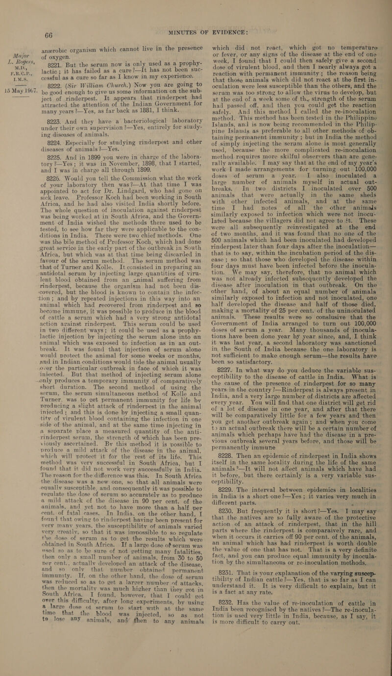 LL Rogers, M.D., F.R.C.P., I.M.S.  anerobic organism which cannot live in the presence of oxygen. 3221. But the serum now is only used as a prophy- lactic; it has failed as a cure?—It has not been suc- cessful as a cure so far as I know in my experience. 8222. (Sir William Church.) Now you are going to be good enough to give us some information on the sub- ject of rinderpest. It appears that rinderpest had attracted the attention of the Indian Government for many years 7—Yes, as far back as 1881, I think. 8223. And they have a bacteriological laboratory under their own supervision ?—Yes, entirely for study- ing diseases of animals. 8224. Especially for studying rinderpest and other diseases of animals ?—Yes. 8225. And in 1899 you were in charge of the labora- tory ?—Yes; it was in November, 1898, that I started, and I was in charge all through 1899. 8226. Would you tell the Commission what the work of your laboratory then was?—At that time I was appointed to act for Dr. Lindgard, who had gone on sick leave. Professor Koch had been working in South Africa, and he had also visited India shortly before. The whole question of inoculation against rinderpest was being worked at in South Africa, and the Govern- ment of India wished the methods there used to be ditions in India. There were two chief methods. One was the bile method of Professor Koch, which had done Africa, but which was at that time being discarded in favour of the serum method. The serum method was that of Turner and Kolle. It consisted in preparing an antidotal serum by injecting large quantities of viru- lent blood obtained from an snimal suffering from rinderpest, because the organism had not been dis- covered, but the blood is known to contain the infec- tion ; and by repeated injections in this way into an animal which had recovered from rinderpest and so become immune, it was possible to produce in the blood of cattle a serum which had a very strong antidotal action against rinderpest. This serum could be used in two different ways; it could be used as a prophy- lactic injection by injecting the serum alone into an animal which was exposed to infection as in an out- break. It was found that injection of serum alone would protect the animal for some weeks or months, and in Indian conditions would tide the animal usually over the particular outbreak in face of which it was injected. But that method of injecting serum alone only produces a temporary immunity of comparatively short duration. The second method of using the serum, the serum simultaneous method of Kolle and Turner, was to get permanent immunity for life bv producing a slight attack of rinderpest in the animal injected ; and this is done by injecting a small quan- tity of virulent blood containing the infection in one side of the animal, and at the same time injecting in a separate place a measured quantity of the anti- rinderpest serum, the strength of which has been pre- viously ascertained. By this method it is possible to -produce a mild attack of the disease in the animal, which will protect it for the rest of its life. This method was very successful in South Africa, but I found that it did not work very successfully in India. The reason for the difference was this. In South Africa the disease was a new one, so that all animals were equally susceptible. and consequently it was possible to regulate the dose of serum so accurately as to produce a mild attack of the disease in 90 per cent. of the animals, and yet not to have more than a half per cent. of fatal cases. In India. on the other hand, T foun that owing to rinderpest having been present for very manv years, the susceptibility of animals varied very ¢reatly, so that it was immossible to so regulate the dose of serum as to get the results which were obtained in South Africa. If a large dose of serum was used so as to be sure of not getting many fatalities, then only a small number of animals, from 30 to 50 per cent., actuallv developed an attack of the disease, and so only that number obtained permanent immunity. If, on the other hand, the dose of serum was reduced so as to get a larger number of attacks, then the mortality was much higher than they got in South Africa. I found, however, that I could get a large duse of serum to start with at the same time that the blood was injected, so as not to lose any animals, and’ then to any animals which did not react, which got no temperature or fever, or any signs of the disease at the end of one week, I found that I could then safely give a second dose of virulent blood, and then I nearly always got a reaction with permanent immunity; the reason being that those animals which did not react at the first in- oculation were less susceptible than the others, and the serum was too strong to allow the virus to develop, but at the end of a week some of thy strength of the serum had passed off, and then you could get the reaction safely. And this method I called the re-inoculation method. This method has been tested in the Philippine Islands, and is now being recommended in the Philip- pine Islands as preferable to all other methods of ob- taining permanent immunity ; but in India the method of simply injecting the serum alone is most generally used, because the more complicated re-inoculation method requires more skilful observers than are gene- rally available. I may say that at the end of my year’s work I made arrangements for turning out 100,000 doses of serum a year. I. also large number of animals myself breaks. In two districts I animals that were actually with other infected animals, and at the same time I had notes of all the other animads similarly exposed to infection which were not inocu- lated because the villagers did not agree to it. These were all subsequently reinvestigated at the end of two months, and it was found that no one of the 500 animals which had been inoculated had developed rinderpest later than four days after the inoculation— that is to say, within the incubation period of the dis- in actual out- inoculated over 500 in the same _ sheds four days must have been infected before the inocula- tion. We may say, therefore, that no animal which was not already infected subsequently developed the disease after inoculation in that outbreak. On the other hand, of about an equal number of animals similarly exposed to infection and not inoculated, one half developed the disease and half of those died, making a mortality of 25 per cent. of the uninoculated animals. These results were so conslusive that the Government of India arranged to turn out 100,000 doses of serum a year. Many thousands of inocula- tions have been done year by year since, and, I think it was last year, a second laboratory was sanctioned in the South of India because the one laboratory is not sufficient to make enough serum—the results have been so satisfactory. 8227. In what way do you deduce the variable sus- ceptibility to the disease of cattle in India. What is the cause of the presence of rinderpest for so many years in the country ?—Rinderpest is always present in India, and a very large number of districts are affected every year. You will find that one district will get rid of a lot of disease in one year, and after that there will be comparatively little for a few years and then you get another outbreak again; and’ when you come t) an actual outbreak there will be a certain number of animals which perhaps have had the disease in a pre- vious outbreak several years before, and those will be permanently immune 8228. Then an epidemic of rinderpest in India shows itself in the same locality during the life of the same animals ’—It will not affect animals which have had ceptibility. 8229. The interval between epidemics in localities in India is a short one ?—Yes ; it varies very much in different parts. é 8250. But frequently it is short?—Yes. JI may say that the natives are so fully aware of the protective action of an attack of rinderpest, that in the hill parts where the rinderpest is comparaively rare, and when it occurs it carries off 90 per cent. of the animals, an animal which has had rinderpest is worth double the value of one that has not. That is a very definite fact, and you can produce equal immunity by inocula- tion by the simultaneous or re-inoculation methods. 8231. That is your explanation of the varying suscep- tibility of Indian cattle ?—Yes, that is so far as I can understand it. It is very difficult to explain, but it is a fact at any rate. India been recognised by the natives ?—The re-inocula- tion is used very little in India, because, as I say, it is more difficult to carry out. ES