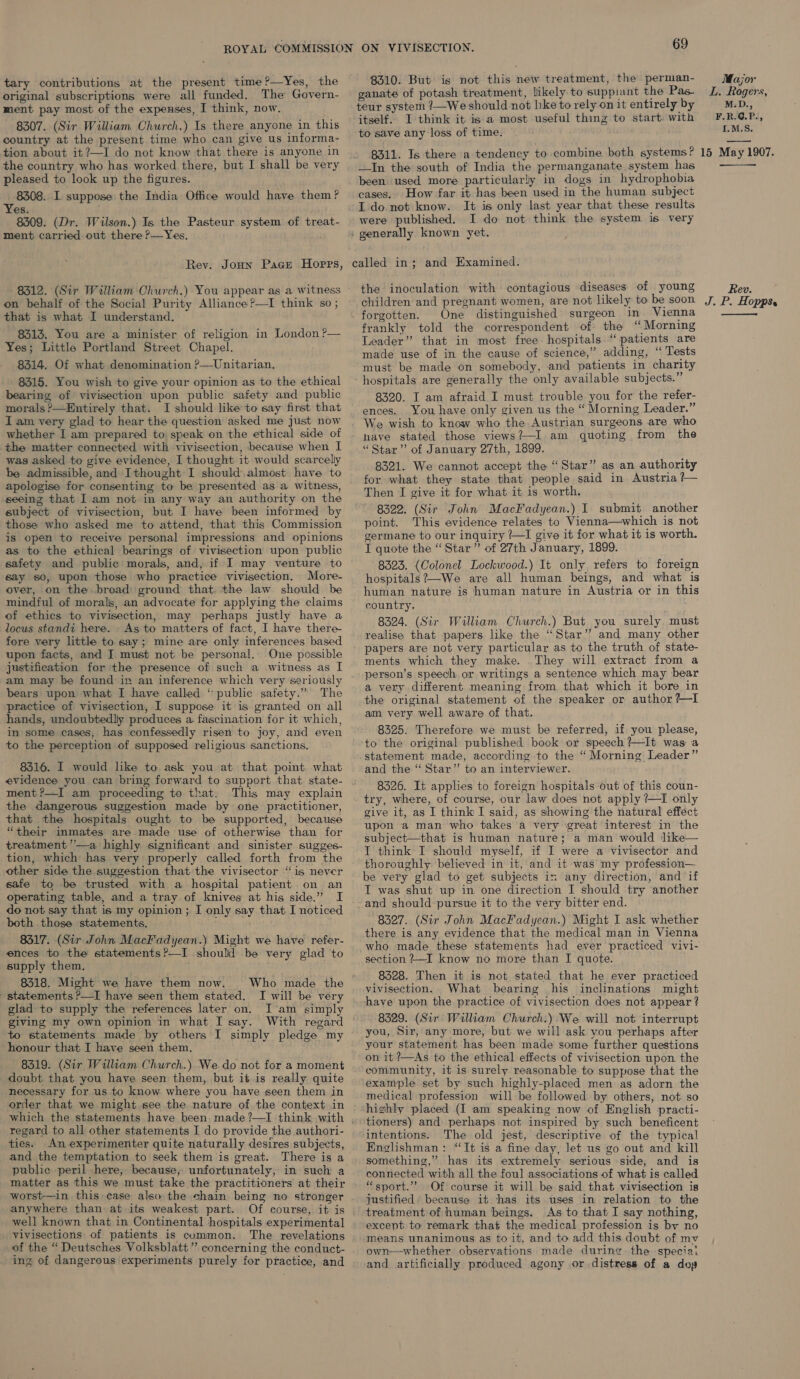 tary contributions at the present time ?—Yes, the original subscriptions were all funded. The Govern- ment pay most of the expenses, I think, now. 8307. (Sir William Church.) Is there anyone in this country at the present time who can give us informa- tion about it ?—I do not know that there is anyone in the country who has worked there, but I shall be very pleased to look up the figures. 8308. I suppose the India Office would have them? es. 8309. (Dr. Wilson.) Is the Pasteur system of treat- ment carried out there P—Yes, Rev. Joun Pace Hoprrs, 8312. (Sir William Church.) You appear as a witness on behalf of the Social Purity Alliance?—I think so ; that is what I understand. 8313. You are a minister of religion in London ?— Yes; Little Portland Street Chapel. 8314. Of what denomination ?—Unitarian. 8315. You wish to give your opinion as to the ethical bearing of vivisection upon public safety and public morals?—Entirely that. I should like’ to say first that Iam very glad to hear the question asked me just now whether I am prepared to speak on the ethical side of the matter connected with vivisection, because when I was asked to give evidence, I thought it would scarcelly be admissible, and Ithought I should.almost have to apologise for consenting to be presented as a witness, seeing that I am not in any way an authority on the subject of vivisection, but I have been informed by those who asked me to attend, that this Commission is open to receive personal impressions and opinions as to the ethical bearings of vivisection upon public safety and public morals, and, if I may venture to say so, upon those who practice vivisection. More- over, on the broad ground that the law should be mindful of morals, an advocate for applying the claims of ethics to vivisection, may perhaps justly have a locus standi here. As to matters of fact, I have there fore very little to say; mine are only inferences based upon facts, and J must not be personal. One possible justification for the presence of such a witness as I am may be found in an inference which very seriously bears upon what I have called ‘“ public safety.” The practice of vivisection, I suppose it is granted on all hands, undoubtedly produces a. fascination for it which, in some cases, has confessedly risen to Joy, and even to the perception of supposed religious sanctions. evidence you can bring forward to support that state- ment?—I am proceeding to that. This may explain the dangerous suggestion made by one practitioner, that the hospitals ought to be supported, because “their inmates are made use of otherwise than for treatment’’—a highly significant and sinister sugges- tion, which has very properly called forth from the other side the suggestion that the vivisector “is never safe to be trusted with a hospital patient on an operating table, and a tray of knives at his side.” I do not say that is my opinion ; I only say that. I noticed both those statements. ‘ 8317. (Sir John Mack'adyean.) Might we have refer- ences to the statements?—I should be very glad to supply them. 8318. Might we have them now. statements P—I have seen them stated, glad to supply the references later on. giving my own opinion in what I say. to statements made by others I simply pledge my honour that I have seen them. 8319. (Sir William Church.) We do not for a moment doubt that you have seen them, but itis really quite necessary for us to know where you have seen them in order that we might see the nature of the context in Who made the I will be very I'am simply regard to all other statements I do provide the authori- ties. An experimenter quite naturally desires subjects, and the temptation to seek them is great. There is a public peril here, because, unfortunately, in such a matter as this we must take the practitioners at their worst—in this case also the chain being no stronger anywhere than at its weakest part. well known that in Continental hospitals experimental vivisections of patients is common. The revelations of the “ Deutsches Volksblatt” concerning the conduct- ing of dangerous experiments purely for practice, and 69 8310. But is not this new treatment, the perman- ganate of potash treatment, likely to suppiant the Pas- teur system ?—We should not hke to rely on it entirely by itself. I think it is a most useful thing to start. with to save any loss of time. 8311. Is there a tendency to combine both systems? —In the south of India the permanganate system has been used more particularly in dogs in hydrophobia cases. How far it has been used in the human subject I do. not know. It is only last year that these results were published. I do not think the system is very called in; and Examined. the inoculation with contagious diseases of young children and pregnant women, are not likely to be soon forgotten. One distinguished surgeon in Vienna frankly told the correspondent of the “Morning Leader” that in most free hospitals “patients are made use of in the cause of science,” adding, “ Tests must be made on somebody, and patients in charity hospitals are generally the only available subjects.” 8320. I am afraid I must trouble you for the refer- ences. You have only given us the “ Morning Leader.” We wish to know who the Austrian surgeons are who - have stated those views?—I am quoting from the “ Star” of January 27th, 1899. 8321. We cannot accept the “Star” as an authority for what they state that people said in Austria ?— Then I give it for what it is worth. 8322. (Sir John MacFadyean.) I submit another point. This evidence relates to Vienna—which is not germane to our inquiry ?—I give it for what it is worth. I quote the “Star” of 27th January, 1899. 8323. (Colonel Lockwood.) It only refers to foreign hospitals ?—We are all human beings, and what is human nature is human nature in Austria or in this country. 8524. (Sir William Church.) But you surely must realise that papers like the “Star”? and many other papers are not very particular as to the truth of state- ments which they make. They will extract from a person’s speech or writings a sentence which may bear a very different meaning from that which it bore in the original statement of the speaker or author ?—I am very well aware of that. 8325. Therefore we must be referred, if you please, to the original published book or speech ?—It was a statement made, according to the “ Morning Leader” and the “ Star” to an interviewer. 8326. It applies to foreign hospitals out of this coun- try, where, of course, our law does not apply ?—I only give it, as I think I said, as showing the natural effect upon a man who takes a very ‘great interest in the subject—that is human nature; a man would like— I think I should myself, if I were a vivisector and thoroughly believed in it, and it was my profession— be very glad to get subjects ix any direction, and if IT was shut up in one direction I should try another and should pursue it to the very bitter end. 8327. (Sir John MacFadyean.) Might I ask whether there is any evidence that the medical man in Vienna who made these statements had ever practiced vivi- section ?—I know no more than I quote. 8328. Then it is not stated that he ever practiced vivisection. What bearing his inclinations might have upon the practice of vivisection does not appear ? 8329. (Sir Walliam Church.) We will not interrupt you, Sir, any more; but we will ask you perhaps after your statement has been made some further questions on it ?—As to the ethical effects of vivisection upon the community, it is surely reasonable to suppose that the example set by such highly-placed men as adorn the medical profession will be followed by others, not so highly placed (I am speaking now of English practi- intentions. The old jest, descriptive of the typical Englishman: “It is a fine day, let us go out and kill something,” has its extremely serious side, and is connected with all the foul associations of what is called “sport.’’ Of course it will be said that vivisection is justified because it has its uses in relation to the treatment of human beings. As to that I say nothing, except to remark that the medical profession is by no means unanimous as to it, and to add this doubt of mv own—whether observations made during the speciat and artificially produced agony or distress of a doy Major L. Rogers, M.D., F.R.G.P., {.M.S. 15 May 1907.  Rev. J. P. Hopps. 