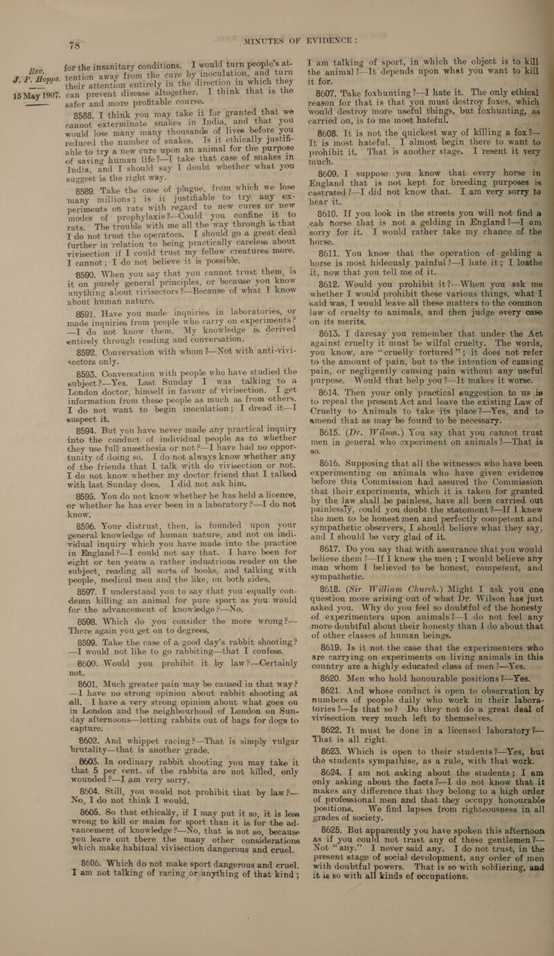 J. P. Hopps. 15 May 1907. ——— 78 for the insanitary conditions. I would turn people’s at- tention away from the cure by inoculation, and turn their attention entirely in the direction in which they can prevent disease altogether. I think that is the safer and more profitable course. 8588. I think you may take it for granted that we cannot exterminate snakes in India, and that you would lose many many thousands of lives before you yeduced the number of snakes. Is it ethically justifi- able to try a new cure upon an animal for the purpose of saving human life ?—I take that case of snakes in India, and I should say I doubt whether what you suggest is the right way. 8589. Take the case of plague, from which we lose many millions; is it justifiable to try any ex- periments on rats with regard to new cures or new modes of prophylaxis?—Could you confine it to rats. The trouble with me all the way through is that T do not trust the operators. I should go a great deal further in relation to being practically careless about vivisection if I could trust my fellow creatures more. T cannot; I do not believe it is possible. 8590. When you say that you cannot trust them, is it on purely general principles, or because you know anything about vivisectors 7—Because of what I know about human nature. 8591. Have you made inquiries in laboratories, or made inquiries from people who carry on experiments —I do not know them. My knowledge 1s derived entirely through reading and conversation. 8592. Conversation with whom ?—Not with anti-vivi- sectors only. 8503. Conversation with people who have studied the subject ?—Yes. Last Sunday I was talking to a London doctor, himself in favour of vivisection. I get information from these people as much as from others. I do not want to begin inoculation; I dread it—I suspect it. 8504. But you have never made any practical inquiry into the conduct of individual people as to whether they use full anesthesia or not ?—I have had no oppor- tunity of doing so. I do not always know whether any of the friends that I talk with do vivisection or not. I do not know whether my doctor friend that I talked with last Sunday does. I did not ask him. 8595. You do not know whether he has held a licence, or whether he has ever been in a laboratory ?&gt;—I do not know. 8596. Your distrust, then, is founded upon your general knowledge of human nature, and not on indi- vidual inquiry which you have made into the practice in England ?—I could not say that. I have been for eight or ten years a rather industrious reader on the subject, reading all sorts of books, and talking with people, medical men and the like, on both sides. 8597. I understand you to say that you equally con- demn killing an animal for pure sport as you would for the advancement of knowledge ?—No. 8598. Which do you consider the more wrong ?— There again you get.on to degrees. 8599. Take the case of a good day’s rabbit shooting ? —I would not like to go rabbiting—that I confess. 8600. Would you prohibit it by law?—Certainly not. 8601. Much greater pain may be caused in that way ? —I have no strong opinion about rabbit shooting at all. Ihave a very strong opinion about what goes on in London and the neighbourhood of London on Sun- day afternoons—letting rabbits out of bags for dogs to eapture. 8602. And whippet racing ?—That is simply vulgar brutality—that is another grade. 8603. In ordinary rabbit shooting you may take it that 5 per cent, of the rabbits are not killed, only wounded ?—I am very sorry. 8604, Still, you would not prohibit that by law ?— No, I do not think I would, 8605. So that ethically, if I may put it so, it is less wrong to kill or maim for sport than it is for the ad- vancement, of knowledge ?—No, that is not so, because you leave out there the many. other considerations which make habitual vivisection dangerous and cruel. 8606. Which do not make sport dangerous and cruel. Iam not talking of racing or anything of that kind; I am talking of sport, in which the object is to kill it for. t 8607. Take foxhunting ?—I hate it. The only ethical yeason for that is that you must destroy foxes, which would destroy more useful things, but foxhunting, as carried on, is to me most hateful. ery 8608. It is not the quickest way of killing a fox?— It is most hateful. I almost begin there to want to prohibit it. That is another stage. I resent it very much. j 8609. I suppose you know that every horse in England that is not kept for breeding purposes is castrated ?—I did not know that. I am very sorry to hear it. 8610. If you look in the streets you will not find a cab norse that is not a gelding in England ?—I am sorry for it. I would rather take my chance of the horse. ti 8611. You know that the operation of gelding a horse is most hideously painful ?—I hate it; I loathe it, now that you tell me of it. 8612. Would you prohibit it?—When you ask me whether I would prohibit these various things, what I said was, I would leave all these matters to the common law of cruelty to animals, and then judge every case on its merits. against cruelty it must be wilful cruelty, you know, are “cruelly tortured”; it does not refer to the amount of pain, but to the intention of causing pain, or negligently causing pain without any useful purpose. Would that help you ?—It makes it worse. to repeal the present Act and leave the existing Law of Cruelty to Animals to take ‘its place?—Yes, and to amend that as may be found to be necessary. = = 8615. (Dr. Wilson.) You say that you cannot trust men in general who experiment on animals ?—That is so. experimenting on animals who have given evidence before this Commission had assured the Commission that their experiments, which it is taken for granted   painlessly, could you doubt the statement ?—If I knew the men to be honest men and perfectly competent and sympathetic observers, I should believe what they say, and I should be very glad of it. 8617. Do you say that with assurance that you would believe them ?—If I knew the men ; I would believe any man whom I believed to be honest, competent, and sympathetic. 8618. (Sir William Church.) Might I ask you one question more arising out of what Dr. Wilson has just asked you. Why do you feel so doubtful of the honesty of experimenters upon animals?—I do not feel any of other classes of human beings. 8619. Is it not the case that the experimenters wh are carrying on experiments on living animals in this country are a highly educated class of men ?—Yes. 8620. Men who hold honourable positions ?—Yes. 8621. And whose conduct is open to observation by numbers of people daily who work in their labora- tories ?—Is that so? Do they not do a great deal of vivisection very much left to themselves. 8622. It must be done in a licensed laboratory ?— That is all right. 8625. Which is open to their students?—Yes, but the students sympathise, as a rule, with that work. 8624. I am not asking about the students; I am only asking about the facts?—I do not know that it makes any difference that they belong to a high order of professional men and that they occupy honourable positions. We find lapses from righteousness in all grades of society. ay 8625. But apparently you have spoken this afternoon as if you could not trust any of these gentlemen ?— Not “any.” I never said any. I do not trust, in the present stage of social development, any order of men with doubtful powers. That is so with soldiering, and it is so with all kinds of occupations. a