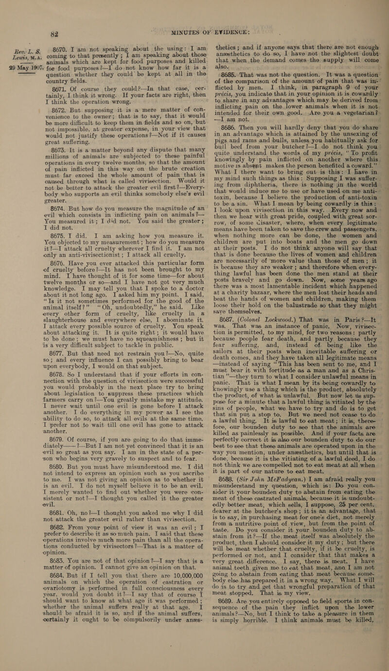 Lewts, M.A. 29 May 1907.   82 MINUTES OF 8670. I am not speaking about the using: I am coming to that presently ; I am speaking about those animals which are kept for food purposes and killed for food purposes ?—I do not know how far it 1s a question whether they could’ be kept at all in the country fields. 8671. Of course they could?—In that case, cer- tainly, I think it wrong. If your facts are right, then I think the operation wrong. 8672. But supposing it is a mere matter of con- venience to the owner; that is to say, that it would be more difficult to keep them in fields and so on, but not impossible, at greater’ expense, in your view that would not justify these operations ?—Not if it causes great suffering. 8673. It is a matter beyond any dispute that many millions of animals are subjected to these painful operations in every twelve months, so that the amount of pain inflicted in this way on the brute creation must far exceed the whole amount of pain that is caused through what is called vivisection. Would it not be better to attack the greater evil first ?—Every- body who supports an evil thinks somebody else’s evil greater. 8674. But how do you measure the magnitude of an ™ evil which consists in inflicting pain on animals ?— You measured it; I did not. You said the greater; I did not. 8675. I did. JI am asking how you measure it. You objected to my measurement ; how do you measure it?—I attack all cruelty wherever I find it. YT am not only an anti-vivisectionist ; I attack all cruelty. 8676. Have you ever attacked this particular form of cruelty before?—It has not been brought to my mind. I have thought of it for some time—for about twelve months or so—and I have not got very much knowledge. I may tell you that I spoke to a doctor about it not long ago. I asked him my point. I said, “Ts it not sometimes performed for the good of the animal itself?” ‘Oh, undoubtedly,” he said. Like every other form of cruelty, like cruelty in a slaughterhouse and everywhere else, I abominate it. I attack every possible source of cruelty. You speak about attacking it. It is quite right; it would have to be done; we must have no squeamishness ; but it is a very difficult subject to tackle in public. 8677. But that need not restrain you?—No, quite so; and every influence I can possibly bring to bear upon everybody, I would on that subject. 8678. So I understand that if your efforts in con- nection with the question. of vivisection were successful you would probably in the next place ‘try to bring about legislation to suppress these practices which farmers carry on?—You greatly mistake my attitude. I never wait until one evil is gone before I attack another. I do everything in my power as I see the ability to do so, to attack all evils at the same time. I prefer not to wait till one evil has gone to attack another. 8679. Of course, if you are going to do that imme- diately. ?—But I am not yet convinced that it is an evil so great as you say. I am in the state of a per- ‘son who begins very gravely to suspect and to fear. 8680. But you must have misunderstood me. I did not intend to express an opinion such as you ascribe to me. I was not giving an opinion as to whether it is an evil. I do not myself believe it to be an evil. I merely wanted to find out whether you were ‘con- mee or not?—I thought you called it the greater evil. 8681. Oh, no?—I thought you asked me why I did not attack the greater evil rather than vivisection. 8682. From your point of view it was an evil; I prefer to describe it as somuch pain. I said that these “operations involve much more pain than all the opera- tions conducted by vivisectors?’—That is a matter of ‘opinion. 8683. You are not of that opinion ?—TI say that is a matter of opinion. I cannot give an opinion on that. 8684. But if I tell you that there are 10,000,000 animals on which the operation of castration or ovariotomy is performed in full consciousness every year, would you doubt it?—I say that of course I ‘should want to know at what age it was performed ; whether the animal suffers really at that age. I should be afraid it is so, and if the animal suffers, certainly it ought to be compulsorily under anss-  thetics ; and if anyone says that there are not enough anesthetics to do so, I have not the slightest doubt that when.the demand comes the supply will come als0.f... &lt;&gt; bien h 8685. That was not the question. It ‘was a question of the comparison of the amount'of pain that was int” flicted by men. I think, in paragraph 9 of your to share in any advantages which may be derived from » inflicting pain on the, lower animals when it is not- intended for. their own good...Are you .a vegetarian? —I am not. ; 8686. Then you will hardly deny that you do share in an advantage which is attained by the unsexing of pigs and rams and bulls, unless you habitually ask for bull beef from your butcher?—I do not think you” quite understand the words of my précis, “ To profit knowingly by: pain inflicted on another where this motive 1s absent makes the person benefited a coward.” What I there want to bring out is this: I have in my mind such things as this: Supposing I was suffer- toxin, because I believe the production of anti-toxin to be a sin. What I mean by being cowardly is this : I look upon vivisectiun in this way. Every now and then we hear with great pride, coupled with great sor- row, of some cisaster, where, when every legitimate means have been. taken to save the crew and passengers, © when nothing more can be done, the women and children are put into boats and the men go down at their posts. I do not think anyone will say that that is done because the lives of women and children are necessarily of ‘more value than those of men; it is because they are weaker ; and therefore when every- thing lawful has been done the men stand at their posts bravely and go down. Now, some years ago there was a most lamentable incident which happened at a charity bazaar, where the men lost their heads and beat the hands of women and children, making them saye themselves. 8687. (Colonel Lockwood.) That was in Paris ?—It was, That was an instance of panic. Now, vivisec-— tion is permitted, to my mind, for two reasons: partly because people fear death, and partly because they fear suffering, and, instead of. being like the sailors at their posts when inevitable suffering or death comes, and they have taken all legitimate means —instead of saying “This has been sent to me, and I must bear it with fortitude as a man and as a Chris- tian ’’—they turn to what I consider unlawful means in panic. That is what I mean by its being cowardly to knowingly use a thing which is the product, absolutely the product, of what is unlawful. But now let us sup- pose for a minute that a lawful thing is vitiated by the sins of people, what we have to try and do is to get that sin put a stop to. But we need not cease to do a lawful thing. It is lawful to eat meat; it is, there- fore, our bounden duty to see that. the animals are killed as painlessly as possible. And if your facts are perfectly correct it is also our bounden duty to do our best to see that these animals are operated upon in the way you mention, under anesthetics, but until that is done, because it is the vitiating of a lawful deed, I do not think we are compelled not to eat meat at all when it is part of our nature to eat meat, 8688. (Sir John McFadyean.) I am afraid really you misunderstand my question, which is: Do you con- sider it your bounden duty to abstain from eating the meat of these castrated animals, because it is undoubt- edly better meat, which sells, I suppose, 25 per cent. dearer at the butcher’s shop; it is an advantage, that is to say, in purchasing meat for one’s diet, not merely from a nutritive point of view, but from the point of taste. Do you consider it your bounden duty to ab- stain from it?—If the, meat itself was absolutely the product, then I should consider it my duty; but there will be meat whether that cruelty, if it be cruelty, is performed or not, and I consider that that makes a very great difference. I say, there is meat. I have animal teeth given me to eat that meat, ana I am not going to abstain from eating that meat because some- body else has prepared it in a wrong way. What I will do is to try and get that wrongful preparation of that meat stopped. That is my view. 8689. Are you entirely opposed to field sports in con- sequence of the pain they inflict upon the lower animals ?—No, but I think to take a pleasure in them is simply horrible. I think animals must be killed,