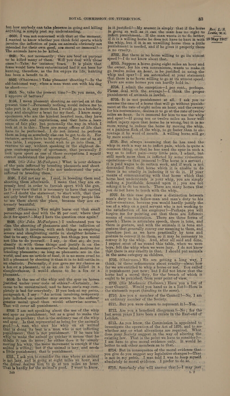 —— but how anybody can take pleasure in: going and killing anything is simply past my understanding. 8690. I was not concerned with that at the moment. I wanted to know whether you think field sports which involve the infliction of pain on animals obviously not intended for their own good, are moral or immoral ?— The animals have to be killed.» - . 8691. No, not necessarily; they are bred on purpose to be killed many of them: Will you deal with those eases ?—Take, for instance, foxes. It. is plain: that foxes would have been exterminated had it not been for hunting, therefore, as the fox enjoys its life, hunting has been a benefit to it. : 8692. (Chairman.) Take pheasant shooting ?—In the to shoot—— ; 8693. No, take the present time?—Do you mean, do I approve of battues? ' present time ?—Personally nothing would induce me to take part in it, any more than I would go toa butcher’s shop and slaughter a beast for my:food, I know many certain rules and regulations, and they have a. keen sense of fair play, but personally the way in which I look at it is this: There are. many offices of life that have to be performed. I do not: intend to. perform them as long as somebody else can be got to.do it. For instance, sewers have to be emptied. . Not one of us at this table, I suppose, would wish to go into them, I venture to say, without speaking in’ the slightest de- gree contemptuously of ‘sportsmen, that personally I cannot understand the pleasure of. 8695. (Sir Sohn MeFadyean.) What is your defence of the’ pain inflicted’ by breeding pheasants and ‘shoot ing them afterwards ?—I do not’ understand the shooting them afterwards, I mean that they are ex- pressly .bred in order to furnish sport with the gun. Is it your view that’it is necessary to have that carried are only bred’ for that. I think that many people like to: see them about the percentage and deal with the 95 per cent. where they do it for sport &gt;—May.I have the question once again ? 8698. (Sir John McFadyean.) I understand you to class. the shooting of pheasants and the infliction of pain which it involves, with such things as emptying sewers and. slaughtering cattle in slaughter houses— that is to say, things necessary, but things you would not like to do yourself. ground that it is necessary ?—Never mind motives for kill a pheasant by shooting it than it’is to kill cattle in an, abattoir. Personally,:if you gave me my chance as slaughterhouse, I pheasants. 6 i508 justified under your code of ethics ?—Certainly,. be- causé ‘to be unrestrained, and to have one’s\ way com- pletely:is bad for everybody. If you look.at my précis, paragraph 6,:I say: “An action involving. temporary pain inflicted on another may secure to. the: sufferer reater moral good than would: otherwise accrue.” + will cover all punishment. . 8700. I am not speaking about the use of the whip and spur as punishment, but as a goad to make the animal go quicker; that is the ordinary use of the whip and spur.’ Is that. represented as being, for the animal’s good./—A man, who uses his whip on an animal that is doing its best is a man who is not inflicting punishment; that is not punishment. If he uses his whip to make the animal go quicker it means that ‘he moving his whip, the meré movement is enough if the animal is willing; ‘but if the animal is lazy, and needs a little punishment, that is punishment. ~ 8701. I ask you to considér the case where an animal is not lazy, and is going at eight miles an hour, and the driver, desires him to go at ten miles an hour. 349 83 is it justified ’—My answer is simply that if the horse is going as well as it can the mam has no right to inflict: punishment... If the man wants it to do better, if it is a willing horse he does not have to hurt it with the whip, but if it, isan unwilling horse then a little punishment is needed, and if he gives it properly there is no cruelty. ks 8702. But there is no horse willing to go its utmost speed ?—I do not know about that. 8703. Suppose a horse, going eight miles an hour and the owner, for his own convenience, wants to make,it go twelve miles an hour, is he justified in using the whip, and spur?—I am astonished at your statement that there is no horse willing to go at its utmost speed. There are some horses you can hardly hold in. _.8704. I admit the exception—1 per cent., perhaps. Please deal with the average?—I think the proper punishment of animals is lawful. 8705. It is not punishment at all. I ask you to assume the case of a horse that will go without punish- ment.at the rate of eight miles an hour, and the owner, miles an hour. Is it immoral for him ‘to use the whi and spur ?—If going ten or twelve miles an hour wil more wrong to induce the. horse by moving the whip, or a painless flick of the whip, to go faster than.to en- Rev. L. 8. Lewis; Mix. 29 May 1907:  by mere sound, . 8706. But always assuming that he has used the whip in such a way as to inflict pain, which.is quite a common thing, or that he has used the spur in such a way as to inflict pain—very little pain, I admit, but still much more than is inflicted by some’ vivisection operations—is that immoral ?—The horse is a servant ; demanded from that horse which it is unable to do there is no. cruelty in inducing it to do it. If your horse best. understands is your whip, you are simply making a justifiable demand upon it; you are not asking it to do too much. There are many horses that you donot have to touch with the whip.. 8707. In: this case you draw a distinction between man’s duty to his fellow-man ‘and man’s duty to his fellow-creatures, because you would hardly justify the use of a whip on a paid servant who is not working to the satisfaction of his employer?—Perhaps you will forgive: me for pointing out that there are different means of communication. There are three forms: of speech : There is articulate speech, there is tone, and! there is gesture, and with the animals it is tone and gesture that generally convey our meaning to them, and. therefore: just.as we have practically by tone and gesture to convey it to them, so it may be necessary to. convey it by the whip. And, after all said and done,. I expect most of us round this table, when we were boys, felt the whip when we were lazy. I do not know that there is any cruelty in that. I should put animals. in the same category as children. think, in’ these refinements about cruelty—about how far-we are entitled to whip a horse or not. You called’ it punishment just now; but I did not know that the horse had a ‘moral duty, for the breach of which it ought to be punished, from your point of view. Would you hand us in a list ?—Here is: 8710. Are you a member of the Council ?—No, I am an ordinary member of the Society. 8711. But you were chosen to represent it ?—Yes. : . 8712.. Are you a beneficed clergyman ?—No; for the years I have been a curate in the Hast-end of 8713. As you know, the Commission is appointed to. investigate the operation of the Act of 1876, and to see- existing law. That is the point we have to consider ?— T am here to give moral evidence only. It would be: better to.ask other.members as to that. 8714. But in consequence of the moral evidence that: you give do you suggest any legislative changes ?—That I prefer to do.so. Wee
