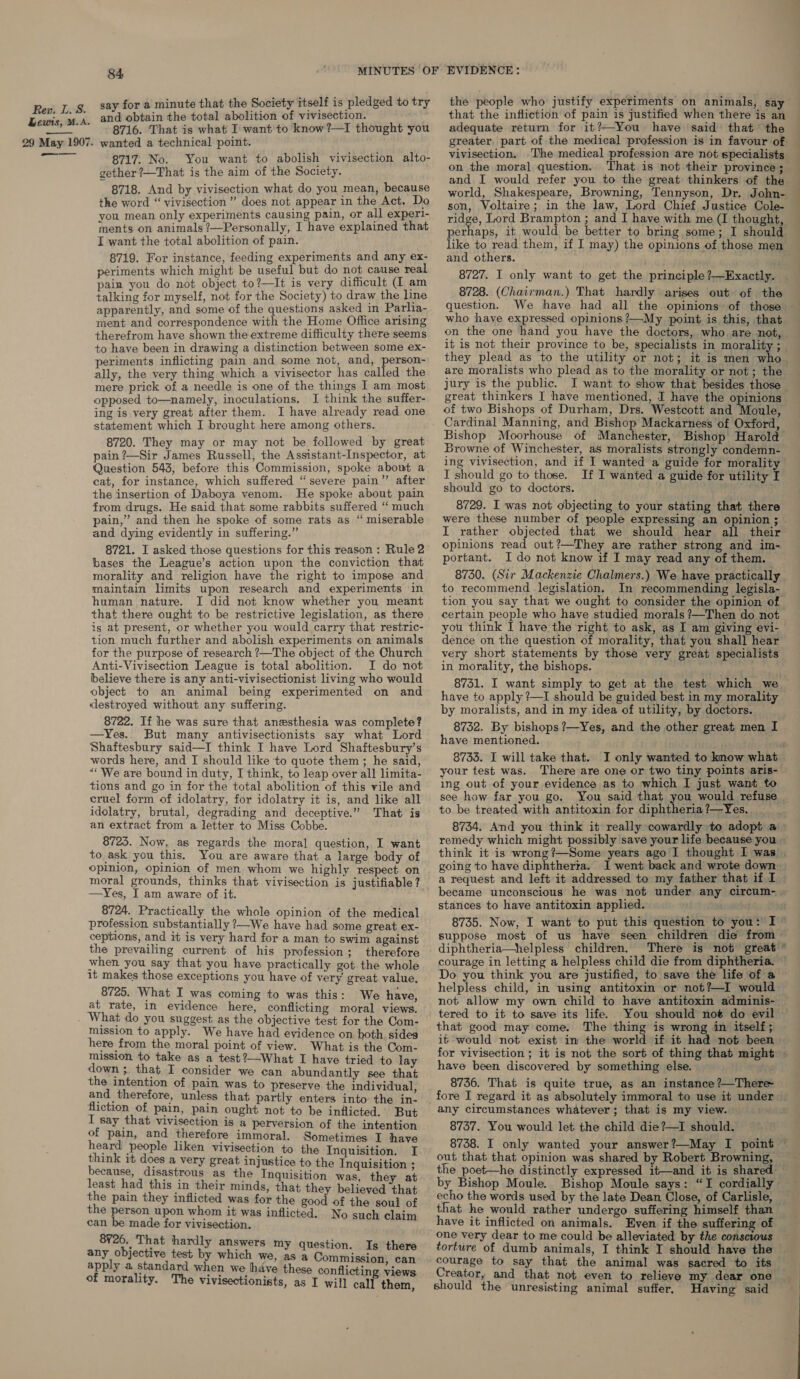 Lewis, M.A. 29 May 1907.  84 say for a minute that the Society itself is pledged to try and obtain the total abolition of vivisection. 8716. That is what I want to know ?—I thought you wanted a technical point. 8717. No. You want to abolish vivisection alto- gether ?—That is the aim of the Society. 8718. And by vivisection what do you mean, because the word “ vivisection ” does not appear in the Act. Do you mean only experiments causing pain, or all experi- ments on animals ?—Personally, I have explained that I want the total abolition of pain. 8719. For instance, feeding experiments and any ex- periments which might be useful but do not cause real pain you do not object to?—It is very difficult (I am talking for myself, not for the Society) to draw the line apparently, and some of the questions asked in Parlia- ment and correspondence with the Home Office arising therefrom have shown the extreme difficulty there seems to have been in drawing a distinction between some ex- periments inflicting pain and some not, and, person- ally, the very thing which a vivisector has called the mere prick of a needle is one of the things I am most opposed to—namely, inoculations. I think the suffer- ing is very great after them. I have already read one statement which I brought here among others. 8720. They may or may not be followed by great pain ?—Sir James Russell, the Assistant-Inspector, at Question 543, before this Commission, spoke about a cat, for instance, which suffered “severe pain” after the insertion of Daboya venom. He spoke about pain from drugs. He said that some rabbits suffered “‘ much pain,” and then he spoke of some rats as ‘“ miserable and dying evidently in suffering.” 8721. I asked those questions for this reason : Rule 2 bases the League’s action upon the conviction that morality and religion have the right to impose and maintain limits upon research and experiments in human nature. I did not know whether you meant that there ought to be restrictive legislation, as there is at present, or whether you would carry that restric- tion much further and abolish experiments on animals for the purpose of research ?—The object of the Church Anti-Vivisection League is total abolition. I do not believe there is any anti-vivisectionist living who would object to an animal being experimented on and destroyed without any suffering. 8722. If he was sure that anesthesia was complete? —Yes. But many antivisectionists say what Lord Shaftesbury said—I think I have Lord Shaftesbury’s words here, and I should like to quote them; he said, “We are bound in duty, I think, to leap over all limita- tions and go in for the total abolition of this vile and cruel form of idolatry, for idolatry it is, and like all idolatry, brutal, degrading and deceptive.” That is an extract from a letter to Miss Cobbe. 8723. Now, as regards the moral question, I want to ask you this. You are aware that a large body of opinion, Opinion of men whom we highly respect on moral grounds, thinks that vivisection is justifiable? —Yes, I am aware of it. 8724. Practically the whole opinion of the medical profession substantially ?—We have had some great ex- ceptions, and it is very hard for a man to swim against the prevailing current of his profession; therefore when you say that you have practically got the whole it makes those exceptions you have of very great value, 8725. What I was coming to was this: We have, at rate, in evidence here, conflicting moral views. What do you suggest as the objective test for the Com- mission to apply. We have had evidence on both, sides here from the moral point of view. What is the Com- mission to take as a test?—What I have tried to lay down ; that I consider we can abundantly see that the intention of pain was to preserve the individual and therefore, unless that partly enters into the in. fliction of pain, pain ought not to be inflicted. But I say that vivisection is a perversion of the intention of pain, and therefore immoral. Sometimes I have heard people liken vivisection to the Inquisition. I think it does a very great injustice to the Inquisition ; because, disastrous as the Inquisition was they at least had this in their minds, that they believed that ey pain they sa ie was for the good of the soul of € person upon whom it was infli ‘ i can be made ity vivisection. Pies bo N sepa Cuaene 8Y¥26. That hardly answers m i 6. Th Y question. Is th any objective test by which we, vee Commaiaaiats hn apply a standard when we hhave these conflicting views of morality. The Vivisectionists, as I will cal] them, the people who justify experiments on animals, say that the infliction of pain is justified when there is an adequate return for it?-You have said that the greater part of the medical profession is in favour of vivisection, The medical profession are not specialists on the moral question.. That is not their province; and I would refer you to the great thinkers of the world, Shakespeare, Browning, Tennyson, Dr. John- son, Voltaire; in the law, Lord Chief Justice Cole- ridge, Lord Brampton ; and I have with me (I thought, perhaps, it would be better to bring some; I should like to read them, if I may) the opinions of those men and others. 8727. I only want to get the principle ?—Exactly. — 8728. (Chairman.) That hardly arises out of the question. We have had all the opinions of those ~ who have expressed opinions ?—My point is this, that on the one hand you have the doctors, who are not, it is not their province to be, specialists in morality ; they plead as to the utility or not; it is men iia are moralists who plead as to the morality or not; the jury is the public. I want to show that besides those great thinkers I have mentioned, I have the opinions of two Bishops of Durham, Drs. Westcott and Moule, Cardinal Manning, and Bishop Mackarness of Oxford, Bishop Moorhouse of Manchester, Bishop Harold Browne of Winchester, aS moralists strongly condemn- ing vivisection, and if I wanted a guide for morality I should go to those. If I wanted a guide for utility T should go to doctors. 8729. I was not objecting to your stating that there were these number of people expressing an opinion ; I rather objected that we should hear all their opinions read out ?—They are rather strong and im- portant. I do not know if I may read any of them. 8730. (Sir Mackenzie Chalmers.) We have practically to recommend legislation. In recommending legisla- tion you say that we ought to consider the opinion of certain people who have studied morals ?—Then do not you think TI have the right to ask, as I am giving evi- dence on the question of morality, that you shall hear very short statements by those very great specialists in morality, the bishops. 8731. I want simply to get at the test which we have to apply ?—I should be guided best in my morality by moralists, and in my idea of utility, by doctors. 8732. By bishops ?—Yes, and the other great men I have mentioned. ‘a 8733. I will take that. I only wanted to know what your test was. There are one or two tiny points aris- ing out of your evidence as to which I just want to see how far you go. You said that you would refuse | to be treated with antitoxin for diphtheria ?—Yes. 8734. And you think it really cowardly to adopt a remedy which might possibly save your life because you think it is wrong?—Some years ago I thought I was . going to have diphtherta. I went back and wrote down — a request and left it addressed to my father that if I — became unconscious he was not under any circum- » stances to have antitoxin applied. 8735. Now, I want to put this question to you: I © suppose most of us have seen children die from diphtheria—helpless children. There is not great’ courage in letting a helpless child die from diphtheria. ~ Do you think you are justified, to save the life of a © helpless child, in using antitoxin or not?—I would not allow my own child to have antitoxin adminis- tered to it to save its life. You should noé do evil that good may come. The thing is wrong in itself; if would not exist in the world if it had not been for vivisection ; it is not the sort of thing that might - have been discovered by something else. ry 8736. That is quite true, as an instance ?—There- fore I regard it as absolutely immoral to use it under any circumstances whatever; that is my view. © 8737. You would let the child die?—I should. 8738. I only wanted your answer?—May I point © out that that opinion was shared by Robert Browning, the poet—he distinctly expressed it—and it is shared by Bishop Moule. Bishop Moule says: “I cordially echo the words used by the late Dean Close, of Carlisle, that he would rather undergo suffering himself than have it inflicted on animals. Even if the suffering of one very dear to me could be alleviated by the conscious torture of dumb animals, I think I should have the courage to say that the animal was sacred to its Creator, and that not even to relieve my dear one should the unresisting animal suffer, Having said